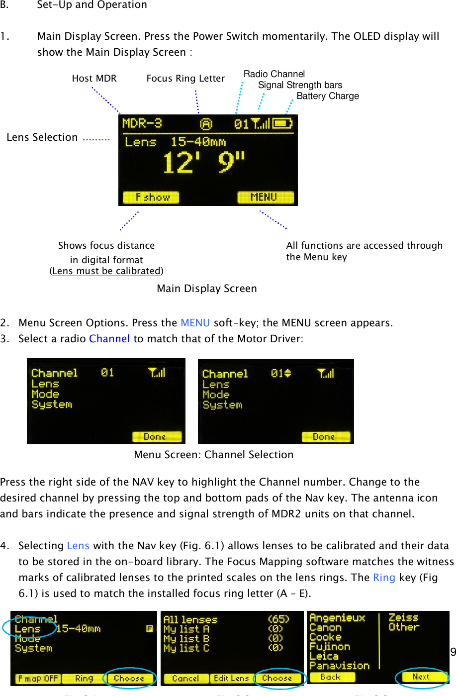  9     B.    Set-Up and Operation  1. Main Display Screen. Press the Power Switch momentarily. The OLED display will show the Main Display Screen :                 2. Menu Screen Options. Press the MENU soft-key; the MENU screen appears. 3. Select a radio Channel to match that of the Motor Driver:         Press the right side of the NAV key to highlight the Channel number. Change to the desired channel by pressing the top and bottom pads of the Nav key. The antenna icon and bars indicate the presence and signal strength of MDR2 units on that channel.  4. Selecting Lens with the Nav key (Fig. 6.1) allows lenses to be calibrated and their data to be stored in the on-board library. The Focus Mapping software matches the witness marks of calibrated lenses to the printed scales on the lens rings. The Ring key (Fig 6.1) is used to match the installed focus ring letter (A – E).    Main Display Screen Menu Screen: Channel Selection Lens Selection Shows focus distance in digital format (Lens must be calibrated) All functions are accessed through the Menu key Focus Ring Letter Host MDR Radio Channel      Signal Strength bars         Battery Charge Fig 6.1               Fig 6.2           Fig 6.3 