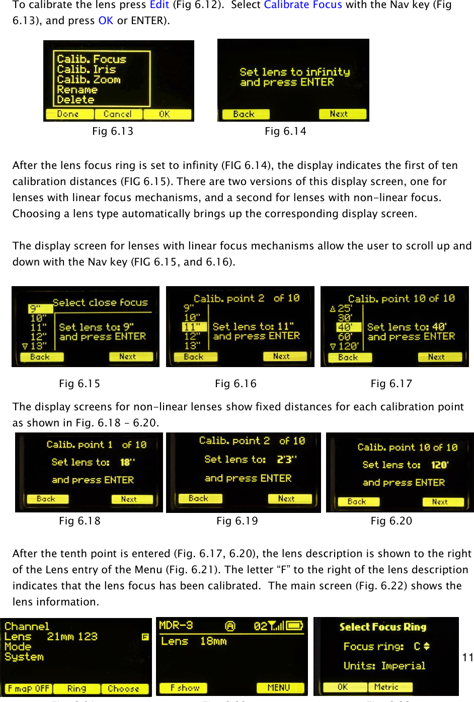  11     To calibrate the lens press Edit (Fig 6.12).  Select Calibrate Focus with the Nav key (Fig 6.13), and press OK or ENTER).         After the lens focus ring is set to infinity (FIG 6.14), the display indicates the first of ten calibration distances (FIG 6.15). There are two versions of this display screen, one for lenses with linear focus mechanisms, and a second for lenses with non-linear focus. Choosing a lens type automatically brings up the corresponding display screen.  The display screen for lenses with linear focus mechanisms allow the user to scroll up and down with the Nav key (FIG 6.15, and 6.16).           The display screens for non-linear lenses show fixed distances for each calibration point as shown in Fig. 6.18 &ndash; 6.20.        After the tenth point is entered (Fig. 6.17, 6.20), the lens description is shown to the right of the Lens entry of the Menu (Fig. 6.21). The letter &ldquo;F&rdquo; to the right of the lens description indicates that the lens focus has been calibrated.  The main screen (Fig. 6.22) shows the lens information.   Fig 6.15                 Fig 6.16         Fig 6.17 Fig 6.18                  Fig 6.19         Fig 6.20 Fig 6.13                      Fig 6.14 Fig. 6.21   Fig. 6.22       Fig. 6.23 