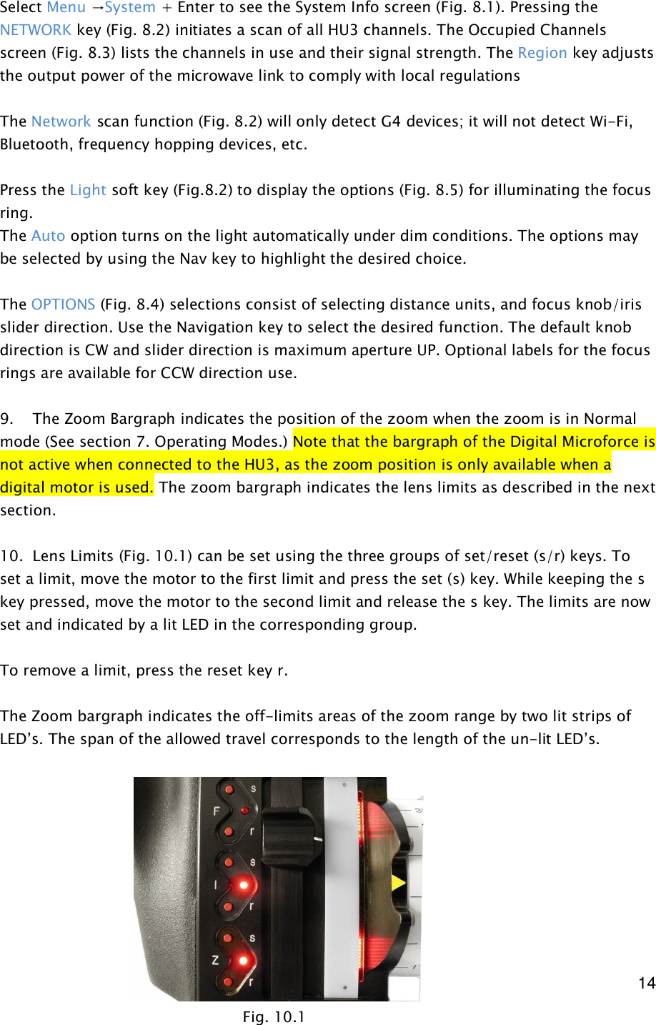  14   Select Menu &rarr;System + Enter to see the System Info screen (Fig. 8.1). Pressing the NETWORK key (Fig. 8.2) initiates a scan of all HU3 channels. The Occupied Channels screen (Fig. 8.3) lists the channels in use and their signal strength. The Region key adjusts the output power of the microwave link to comply with local regulations  The Network scan function (Fig. 8.2) will only detect G4 devices; it will not detect Wi-Fi, Bluetooth, frequency hopping devices, etc.   Press the Light soft key (Fig.8.2) to display the options (Fig. 8.5) for illuminating the focus ring.  The Auto option turns on the light automatically under dim conditions. The options may be selected by using the Nav key to highlight the desired choice.    The OPTIONS (Fig. 8.4) selections consist of selecting distance units, and focus knob/iris slider direction. Use the Navigation key to select the desired function. The default knob direction is CW and slider direction is maximum aperture UP. Optional labels for the focus rings are available for CCW direction use.  9.    The Zoom Bargraph indicates the position of the zoom when the zoom is in Normal mode (See section 7. Operating Modes.) Note that the bargraph of the Digital Microforce is not active when connected to the HU3, as the zoom position is only available when a digital motor is used. The zoom bargraph indicates the lens limits as described in the next section.  10.  Lens Limits (Fig. 10.1) can be set using the three groups of set/reset (s/r) keys. To set a limit, move the motor to the first limit and press the set (s) key. While keeping the s key pressed, move the motor to the second limit and release the s key. The limits are now set and indicated by a lit LED in the corresponding group.  To remove a limit, press the reset key r.  The Zoom bargraph indicates the off-limits areas of the zoom range by two lit strips of LED&rsquo;s. The span of the allowed travel corresponds to the length of the un-lit LED&rsquo;s.          Fig. 10.1 