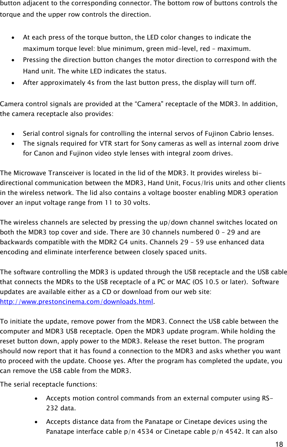  18 button adjacent to the corresponding connector. The bottom row of buttons controls the torque and the upper row controls the direction.  &middot; At each press of the torque button, the LED color changes to indicate the maximum torque level: blue minimum, green mid-level, red &ndash; maximum. &middot; Pressing the direction button changes the motor direction to correspond with the Hand unit. The white LED indicates the status. &middot; After approximately 4s from the last button press, the display will turn off.  Camera control signals are provided at the &ldquo;Camera" receptacle of the MDR3. In addition, the camera receptacle also provides:   &middot; Serial control signals for controlling the internal servos of Fujinon Cabrio lenses. &middot; The signals required for VTR start for Sony cameras as well as internal zoom drive for Canon and Fujinon video style lenses with integral zoom drives.   The Microwave Transceiver is located in the lid of the MDR3. It provides wireless bi-directional communication between the MDR3, Hand Unit, Focus/Iris units and other clients in the wireless network. The lid also contains a voltage booster enabling MDR3 operation over an input voltage range from 11 to 30 volts.   The wireless channels are selected by pressing the up/down channel switches located on both the MDR3 top cover and side. There are 30 channels numbered 0 &ndash; 29 and are backwards compatible with the MDR2 G4 units. Channels 29 &ndash; 59 use enhanced data encoding and eliminate interference between closely spaced units.  The software controlling the MDR3 is updated through the USB receptacle and the USB cable that connects the MDRs to the USB receptacle of a PC or MAC (OS 10.5 or later).  Software updates are available either as a CD or download from our web site: http://www.prestoncinema.com/downloads.html.   To initiate the update, remove power from the MDR3. Connect the USB cable between the computer and MDR3 USB receptacle. Open the MDR3 update program. While holding the reset button down, apply power to the MDR3. Release the reset button. The program should now report that it has found a connection to the MDR3 and asks whether you want to proceed with the update. Choose yes. After the program has completed the update, you can remove the USB cable from the MDR3. The serial receptacle functions:  &middot; Accepts motion control commands from an external computer using RS-232 data. &middot; Accepts distance data from the Panatape or Cinetape devices using the Panatape interface cable p/n 4534 or Cinetape cable p/n 4542. It can also 