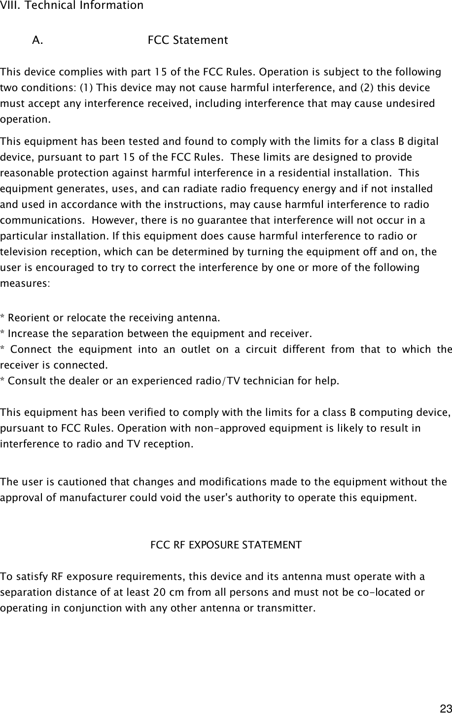  23 VIII. Technical Information  A.       FCC Statement  This device complies with part 15 of the FCC Rules. Operation is subject to the following two conditions: (1) This device may not cause harmful interference, and (2) this device must accept any interference received, including interference that may cause undesired operation. This equipment has been tested and found to comply with the limits for a class B digital device, pursuant to part 15 of the FCC Rules.  These limits are designed to provide reasonable protection against harmful interference in a residential installation.  This equipment generates, uses, and can radiate radio frequency energy and if not installed and used in accordance with the instructions, may cause harmful interference to radio communications.  However, there is no guarantee that interference will not occur in a particular installation. If this equipment does cause harmful interference to radio or television reception, which can be determined by turning the equipment off and on, the user is encouraged to try to correct the interference by one or more of the following measures:  * Reorient or relocate the receiving antenna. * Increase the separation between the equipment and receiver. *  Connect  the  equipment  into  an  outlet  on  a  circuit  different  from  that  to  which  the receiver is connected. * Consult the dealer or an experienced radio/TV technician for help.  This equipment has been verified to comply with the limits for a class B computing device, pursuant to FCC Rules. Operation with non-approved equipment is likely to result in interference to radio and TV reception.    The user is cautioned that changes and modifications made to the equipment without the approval of manufacturer could void the user's authority to operate this equipment.   FCC RF EXPOSURE STATEMENT  To satisfy RF exposure requirements, this device and its antenna must operate with a separation distance of at least 20 cm from all persons and must not be co-located or operating in conjunction with any other antenna or transmitter.      