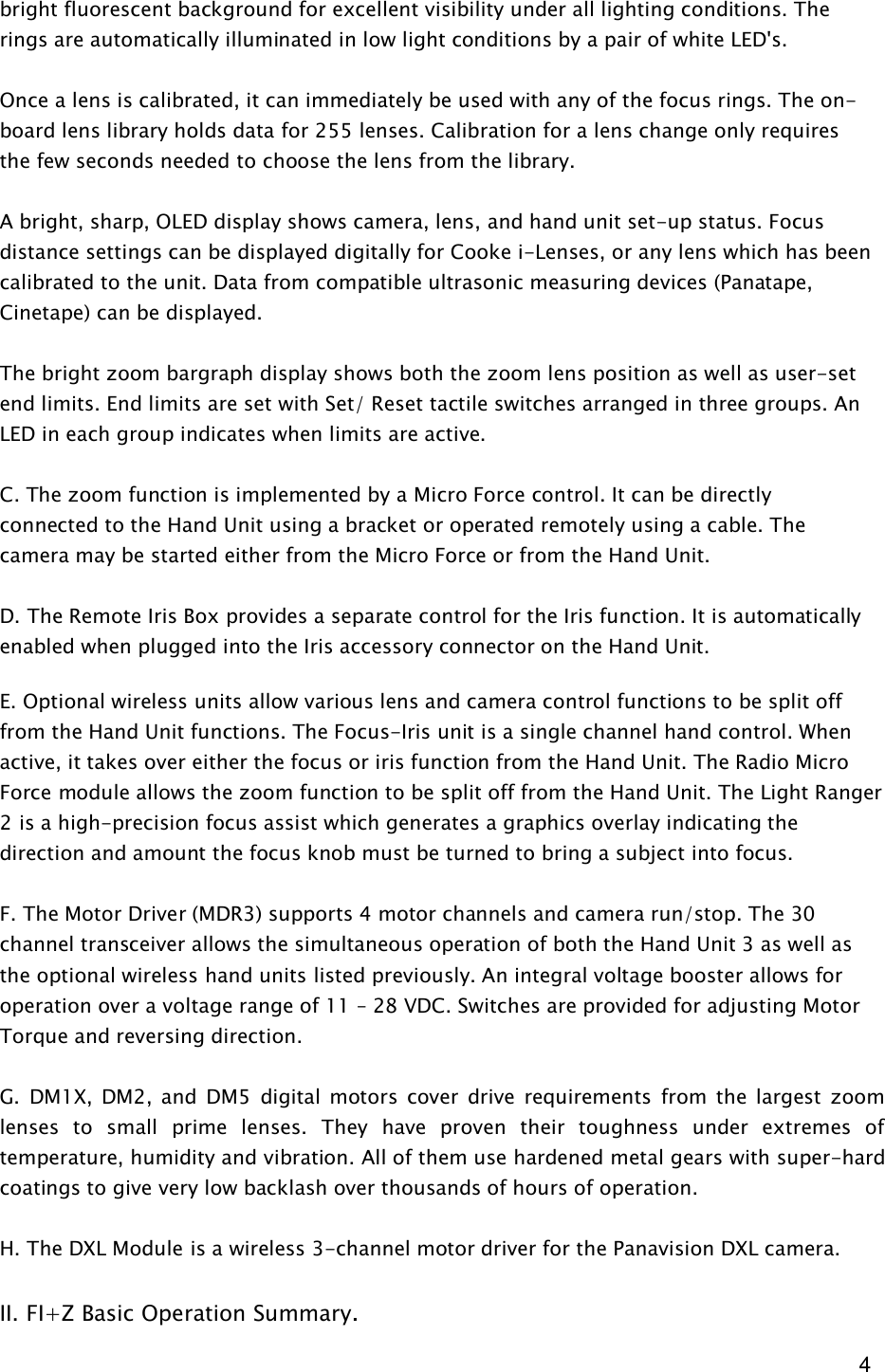  4 bright fluorescent background for excellent visibility under all lighting conditions. The rings are automatically illuminated in low light conditions by a pair of white LED's.    Once a lens is calibrated, it can immediately be used with any of the focus rings. The on-board lens library holds data for 255 lenses. Calibration for a lens change only requires the few seconds needed to choose the lens from the library.   A bright, sharp, OLED display shows camera, lens, and hand unit set-up status. Focus distance settings can be displayed digitally for Cooke i-Lenses, or any lens which has been calibrated to the unit. Data from compatible ultrasonic measuring devices (Panatape, Cinetape) can be displayed.  The bright zoom bargraph display shows both the zoom lens position as well as user-set end limits. End limits are set with Set/ Reset tactile switches arranged in three groups. An LED in each group indicates when limits are active.  C. The zoom function is implemented by a Micro Force control. It can be directly connected to the Hand Unit using a bracket or operated remotely using a cable. The camera may be started either from the Micro Force or from the Hand Unit.  D. The Remote Iris Box provides a separate control for the Iris function. It is automatically enabled when plugged into the Iris accessory connector on the Hand Unit.   E. Optional wireless units allow various lens and camera control functions to be split off from the Hand Unit functions. The Focus-Iris unit is a single channel hand control. When active, it takes over either the focus or iris function from the Hand Unit. The Radio Micro Force module allows the zoom function to be split off from the Hand Unit. The Light Ranger 2 is a high-precision focus assist which generates a graphics overlay indicating the direction and amount the focus knob must be turned to bring a subject into focus.  F. The Motor Driver (MDR3) supports 4 motor channels and camera run/stop. The 30 channel transceiver allows the simultaneous operation of both the Hand Unit 3 as well as the optional wireless hand units listed previously. An integral voltage booster allows for operation over a voltage range of 11 &ndash; 28 VDC. Switches are provided for adjusting Motor Torque and reversing direction.  G.  DM1X,  DM2,  and  DM5  digital motors  cover  drive requirements  from  the  largest  zoom lenses  to  small  prime  lenses.  They  have  proven  their  toughness  under  extremes  of temperature, humidity and vibration. All of them use hardened metal gears with super-hard coatings to give very low backlash over thousands of hours of operation.  H. The DXL Module is a wireless 3-channel motor driver for the Panavision DXL camera.  II. FI+Z Basic Operation Summary.  