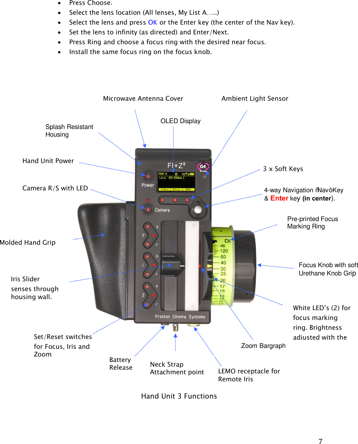  7 &middot; Press Choose. &middot; Select the lens location (All lenses, My List A&hellip;..) &middot; Select the lens and press OK or the Enter key (the center of the Nav key). &middot; Set the lens to infinity (as directed) and Enter/Next. &middot; Press Ring and choose a focus ring with the desired near focus. &middot; Install the same focus ring on the focus knob.                                       Hand Unit 3 Functions Microwave Antenna Cover                   Ambient Light Sensor OLED Display Pre-printed Focus Marking Ring Focus Knob with soft Urethane Knob Grip White LED&rsquo;s (2) for focus marking ring. Brightness adjusted with the  NAV key. Molded Hand Grip Zoom Bargraph Iris Slider  senses through housing wall. Splash Resistant Housing Hand Unit Power   Camera R/S with LED  4-way Navigation &ldquo;Nav&rdquo; Key &amp; Enter key (in center).  3 x Soft Keys Neck Strap Attachment point Set/Reset switches for Focus, Iris and Zoom LEMO receptacle for Remote Iris Battery Release 