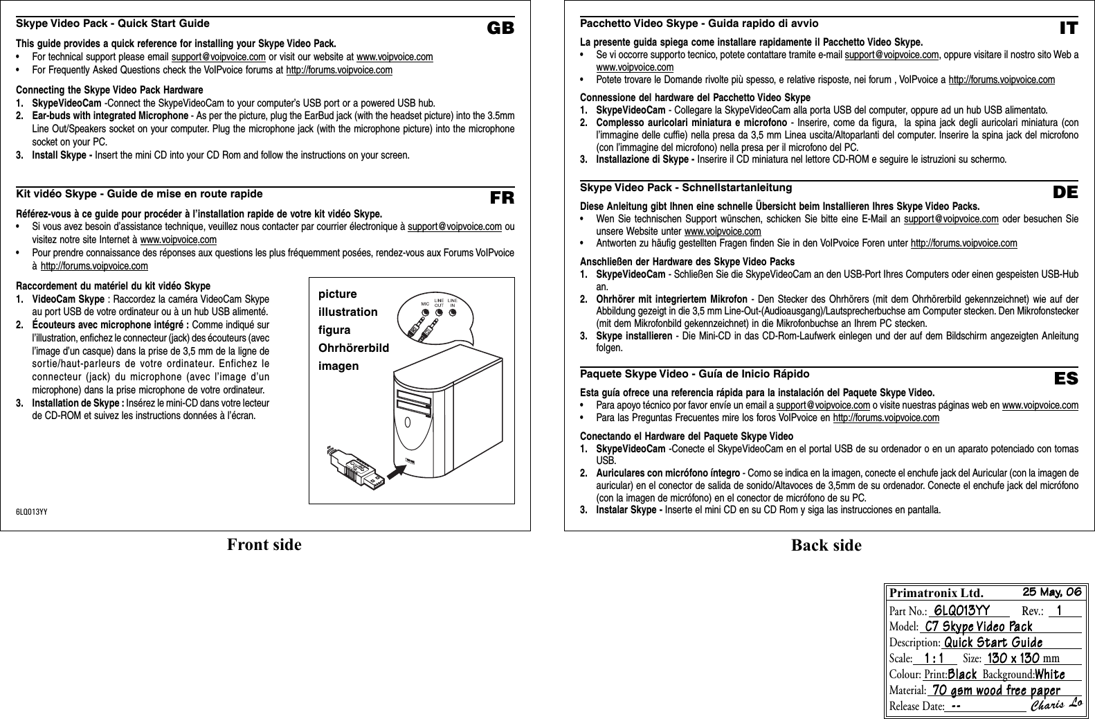 Skype Video Pack - Quick Start GuideThis guide provides a quick reference for installing your Skype Video Pack.• For technical support please email support@voipvoice.com or visit our website at www.voipvoice.com• For Frequently Asked Questions check the VoIPvoice forums at http://forums.voipvoice.comConnecting the Skype Video Pack Hardware1. SkypeVideoCam -Connect the SkypeVideoCam to your computer’s USB port or a powered USB hub.2. Ear-buds with integrated Microphone - As per the picture, plug the EarBud jack (with the headset picture) into the 3.5mmLine Out/Speakers socket on your computer. Plug the microphone jack (with the microphone picture) into the microphonesocket on your PC.3. Install Skype - Insert the mini CD into your CD Rom and follow the instructions on your screen.Kit vidéo Skype - Guide de mise en route rapideRéférez-vous à ce guide pour procéder à l’installation rapide de votre kit vidéo Skype.• Si vous avez besoin d’assistance technique, veuillez nous contacter par courrier électronique à support@voipvoice.com ouvisitez notre site Internet à www.voipvoice.com• Pour prendre connaissance des réponses aux questions les plus fréquemment posées, rendez-vous aux Forums VoIPvoiceà http://forums.voipvoice.comRaccordement du matériel du kit vidéo Skype1. VideoCam Skype : Raccordez la caméra VideoCam Skypeau port USB de votre ordinateur ou à un hub USB alimenté.2. Écouteurs avec microphone intégré : Comme indiqué surl’illustration, enfichez le connecteur (jack) des écouteurs (avecl’image d’un casque) dans la prise de 3,5 mm de la ligne desortie/haut-parleurs de votre ordinateur. Enfichez leconnecteur (jack) du microphone (avec l’image d’unmicrophone) dans la prise microphone de votre ordinateur.3. Installation de Skype : Insérez le mini-CD dans votre lecteurde CD-ROM et suivez les instructions données à l’écran.GBFRpictureillustrationfiguraOhrhörerbildimagen6LQ013YYPacchetto Video Skype - Guida rapido di avvioLa presente guida spiega come installare rapidamente il Pacchetto Video Skype.• Se vi occorre supporto tecnico, potete contattare tramite e-mail support@voipvoice.com, oppure visitare il nostro sito Web awww.voipvoice.com• Potete trovare le Domande rivolte più spesso, e relative risposte, nei forum , VoIPvoice a http://forums.voipvoice.comConnessione del hardware del Pacchetto Video Skype1. SkypeVideoCam - Collegare la SkypeVideoCam alla porta USB del computer, oppure ad un hub USB alimentato.2. Complesso auricolari miniatura e microfono - Inserire, come da figura,  la spina jack degli auricolari miniatura (conl’immagine delle cuffie) nella presa da 3,5 mm Linea uscita/Altoparlanti del computer. Inserire la spina jack del microfono(con l’immagine del microfono) nella presa per il microfono del PC.3. Installazione di Skype - Inserire il CD miniatura nel lettore CD-ROM e seguire le istruzioni su schermo.Skype Video Pack - SchnellstartanleitungDiese Anleitung gibt Ihnen eine schnelle Übersicht beim Installieren Ihres Skype Video Packs.• Wen Sie technischen Support wünschen, schicken Sie bitte eine E-Mail an support@voipvoice.com oder besuchen Sieunsere Website unter www.voipvoice.com• Antworten zu häufig gestellten Fragen finden Sie in den VoIPvoice Foren unter http://forums.voipvoice.comAnschließen der Hardware des Skype Video Packs1. SkypeVideoCam - Schließen Sie die SkypeVideoCam an den USB-Port Ihres Computers oder einen gespeisten USB-Huban.2. Ohrhörer mit integriertem Mikrofon - Den Stecker des Ohrhörers (mit dem Ohrhörerbild gekennzeichnet) wie auf derAbbildung gezeigt in die 3,5 mm Line-Out-(Audioausgang)/Lautsprecherbuchse am Computer stecken. Den Mikrofonstecker(mit dem Mikrofonbild gekennzeichnet) in die Mikrofonbuchse an Ihrem PC stecken.3. Skype installieren - Die Mini-CD in das CD-Rom-Laufwerk einlegen und der auf dem Bildschirm angezeigten Anleitungfolgen.Paquete Skype Video - Guía de Inicio RápidoEsta guía ofrece una referencia rápida para la instalación del Paquete Skype Video.• Para apoyo técnico por favor envíe un email a support@voipvoice.com o visite nuestras páginas web en www.voipvoice.com• Para las Preguntas Frecuentes mire los foros VoIPvoice en http://forums.voipvoice.comConectando el Hardware del Paquete Skype Video1. SkypeVideoCam -Conecte el SkypeVideoCam en el portal USB de su ordenador o en un aparato potenciado con tomasUSB.2. Auriculares con micrófono íntegro - Como se indica en la imagen, conecte el enchufe jack del Auricular (con la imagen deauricular) en el conector de salida de sonido/Altavoces de 3,5mm de su ordenador. Conecte el enchufe jack del micrófono(con la imagen de micrófono) en el conector de micrófono de su PC.3. Instalar Skype - Inserte el mini CD en su CD Rom y siga las instrucciones en pantalla.ITDEESFront side Back sidePrimatronix Ltd.Part No.:  6LQ013YY           6LQ013YY           6LQ013YY           6LQ013YY           6LQ013YY         Rev.:    1   1   1   1   1Model:  C7 Skype  C7 Skype  C7 Skype  C7 Skype  C7 Skype Video PVideo PVideo PVideo PVideo PackackackackackDescription: Quick Star Quick Star Quick Star Quick Star Quick Start Guidet Guidet Guidet Guidet GuideScale:    1 : 1      1 : 1      1 : 1      1 : 1      1 : 1      Size:  130 x 130  130 x 130  130 x 130  130 x 130  130 x 130 mmColour: Print:BlackBlackBlackBlackBlack  Background:WhiteWhiteWhiteWhiteWhiteMaterial:  70 gsm wood fr 70 gsm wood fr 70 gsm wood fr 70 gsm wood fr 70 gsm wood free paperee paperee paperee paperee paperRelease Date:  -- -- -- -- --Charis Lo25 May25 May25 May25 May25 May, 06, 06, 06, 06, 06