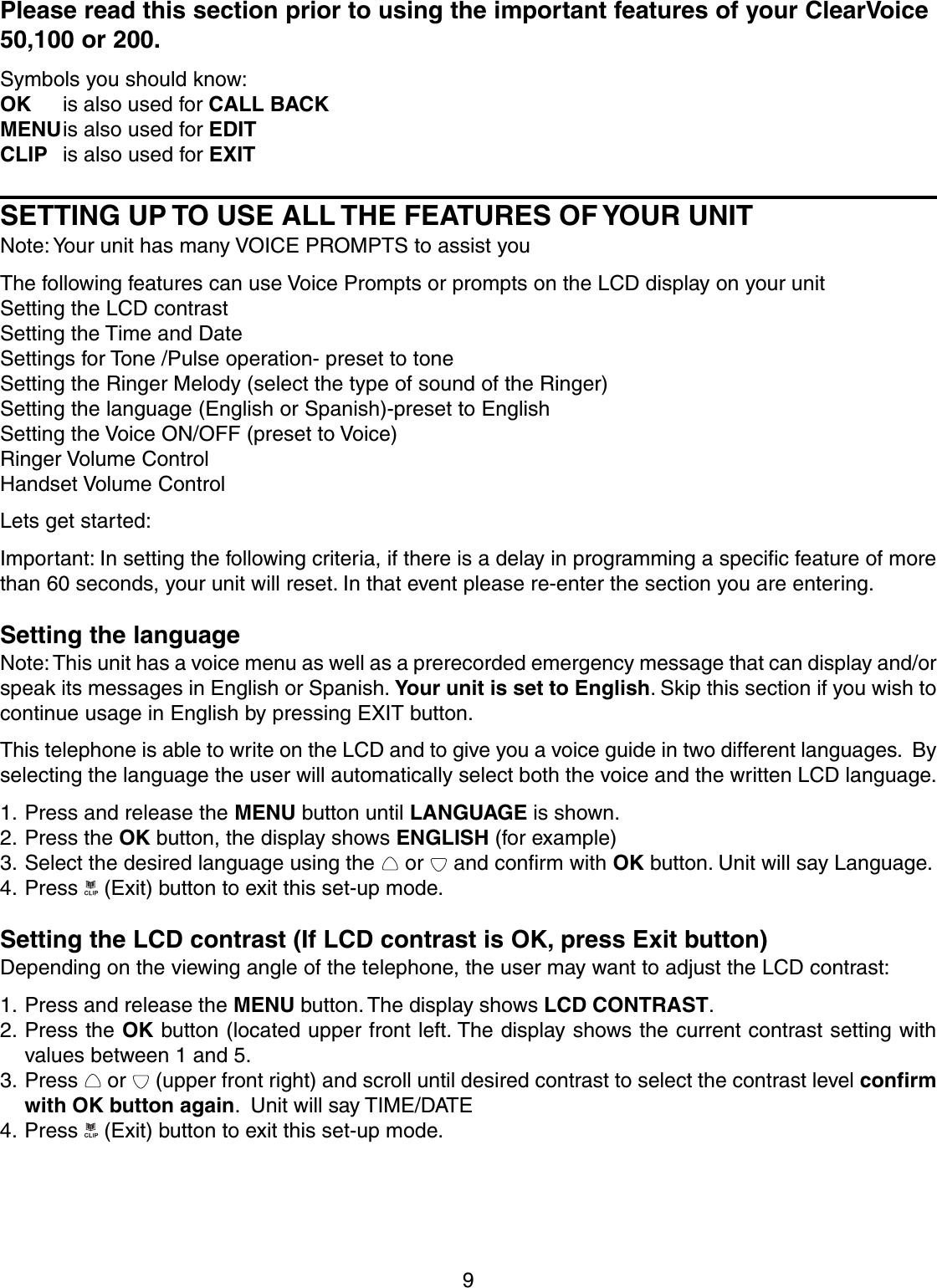 9Please read this section prior to using the important features of your ClearVoice50,100 or 200.Symbols you should know:OK is also used for CALL BACKMENUis also used for EDITCLIP is also used for EXITSETTING UP TO USE ALL THE FEATURES OF YOUR UNITNote: Your unit has many VOICE PROMPTS to assist youThe following features can use Voice Prompts or prompts on the LCD display on your unitSetting the LCD contrastSetting the Time and DateSettings for Tone /Pulse operation- preset to toneSetting the Ringer Melody (select the type of sound of the Ringer)Setting the language (English or Spanish)-preset to EnglishSetting the Voice ON/OFF (preset to Voice)Ringer Volume ControlHandset Volume ControlLets get started:Important: In setting the following criteria, if there is a delay in programming a specific feature of morethan 60 seconds, your unit will reset. In that event please re-enter the section you are entering.Setting the languageNote: This unit has a voice menu as well as a prerecorded emergency message that can display and/orspeak its messages in English or Spanish. Your unit is set to English. Skip this section if you wish tocontinue usage in English by pressing EXIT button.This telephone is able to write on the LCD and to give you a voice guide in two different languages.  Byselecting the language the user will automatically select both the voice and the written LCD language.1. Press and release the MENU button until LANGUAGE is shown.2. Press the OK button, the display shows ENGLISH (for example)3. Select the desired language using the   or   and confirm with OK button. Unit will say Language.4. Press   (Exit) button to exit this set-up mode.Setting the LCD contrast (If LCD contrast is OK, press Exit button)Depending on the viewing angle of the telephone, the user may want to adjust the LCD contrast:1. Press and release the MENU button. The display shows LCD CONTRAST.2. Press the OK button (located upper front left. The display shows the current contrast setting withvalues between 1 and 5.3. Press   or   (upper front right) and scroll until desired contrast to select the contrast level confirmwith OK button again.  Unit will say TIME/DATE4. Press   (Exit) button to exit this set-up mode.