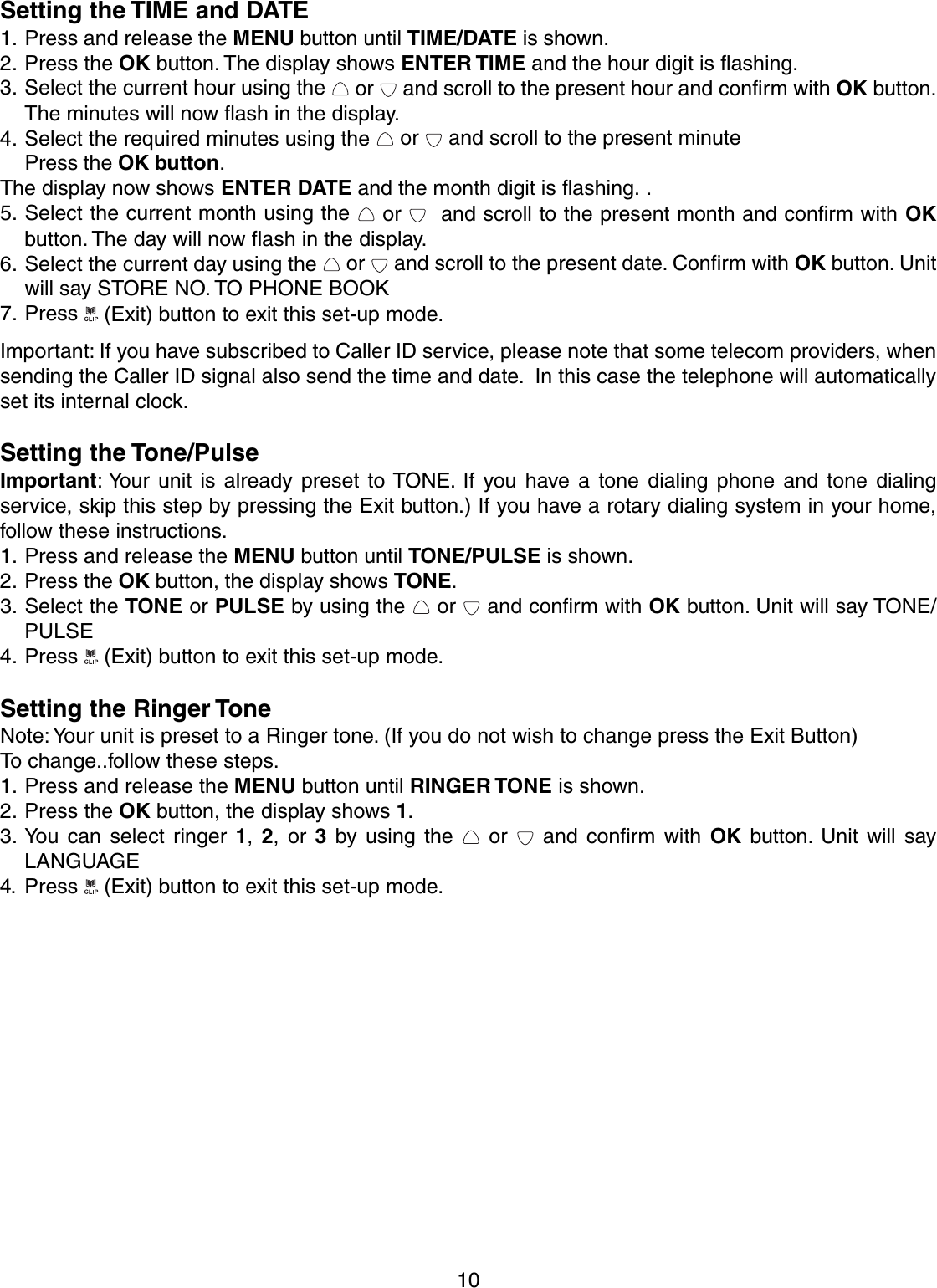 10Setting the TIME and DATE1. Press and release the MENU button until TIME/DATE is shown.2. Press the OK button. The display shows ENTER TIME and the hour digit is flashing.3. Select the current hour using the   or   and scroll to the present hour and confirm with OK button.The minutes will now flash in the display.4. Select the required minutes using the   or   and scroll to the present minutePress the OK button.The display now shows ENTER DATE and the month digit is flashing. .5. Select the current month using the   or    and scroll to the present month and confirm with OKbutton. The day will now flash in the display.6. Select the current day using the   or   and scroll to the present date. Confirm with OK button. Unitwill say STORE NO. TO PHONE BOOK7. Press   (Exit) button to exit this set-up mode.Important: If you have subscribed to Caller ID service, please note that some telecom providers, whensending the Caller ID signal also send the time and date.  In this case the telephone will automaticallyset its internal clock.Setting the Tone/PulseImportant: Your unit is already preset to TONE. If you have a tone dialing phone and tone dialingservice, skip this step by pressing the Exit button.) If you have a rotary dialing system in your home,follow these instructions.1. Press and release the MENU button until TONE/PULSE is shown.2. Press the OK button, the display shows TONE.3. Select the TONE or PULSE by using the   or   and confirm with OK button. Unit will say TONE/PULSE4. Press   (Exit) button to exit this set-up mode.Setting the Ringer ToneNote: Your unit is preset to a Ringer tone. (If you do not wish to change press the Exit Button)To change..follow these steps.1. Press and release the MENU button until RINGER TONE is shown.2. Press the OK button, the display shows 1.3. You can select ringer 1, 2, or 3 by using the   or   and confirm with OK button. Unit will sayLANGUAGE4. Press   (Exit) button to exit this set-up mode.