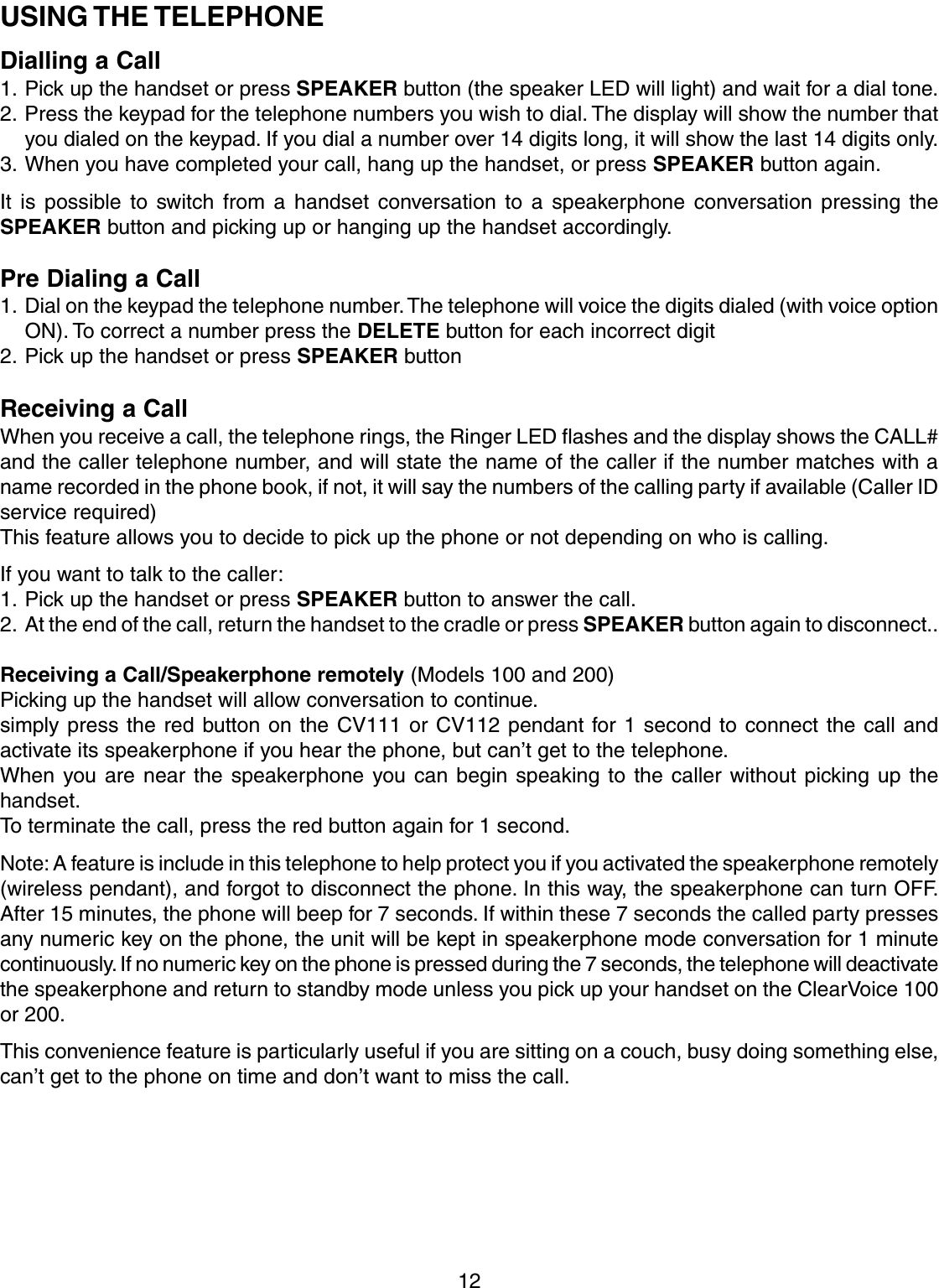 12USING THE TELEPHONEDialling a Call1. Pick up the handset or press SPEAKER button (the speaker LED will light) and wait for a dial tone.2. Press the keypad for the telephone numbers you wish to dial. The display will show the number thatyou dialed on the keypad. If you dial a number over 14 digits long, it will show the last 14 digits only.3. When you have completed your call, hang up the handset, or press SPEAKER button again.It is possible to switch from a handset conversation to a speakerphone conversation pressing theSPEAKER button and picking up or hanging up the handset accordingly.Pre Dialing a Call1. Dial on the keypad the telephone number. The telephone will voice the digits dialed (with voice optionON). To correct a number press the DELETE button for each incorrect digit2. Pick up the handset or press SPEAKER buttonReceiving a CallWhen you receive a call, the telephone rings, the Ringer LED flashes and the display shows the CALL#and the caller telephone number, and will state the name of the caller if the number matches with aname recorded in the phone book, if not, it will say the numbers of the calling party if available (Caller IDservice required)This feature allows you to decide to pick up the phone or not depending on who is calling.If you want to talk to the caller:1. Pick up the handset or press SPEAKER button to answer the call.2. At the end of the call, return the handset to the cradle or press SPEAKER button again to disconnect..Receiving a Call/Speakerphone remotely (Models 100 and 200)Picking up the handset will allow conversation to continue.simply press the red button on the CV111 or CV112 pendant for 1 second to connect the call andactivate its speakerphone if you hear the phone, but can’t get to the telephone.When you are near the speakerphone you can begin speaking to the caller without picking up thehandset.To terminate the call, press the red button again for 1 second.Note: A feature is include in this telephone to help protect you if you activated the speakerphone remotely(wireless pendant), and forgot to disconnect the phone. In this way, the speakerphone can turn OFF.After 15 minutes, the phone will beep for 7 seconds. If within these 7 seconds the called party pressesany numeric key on the phone, the unit will be kept in speakerphone mode conversation for 1 minutecontinuously. If no numeric key on the phone is pressed during the 7 seconds, the telephone will deactivatethe speakerphone and return to standby mode unless you pick up your handset on the ClearVoice 100or 200.This convenience feature is particularly useful if you are sitting on a couch, busy doing something else,can’t get to the phone on time and don’t want to miss the call.