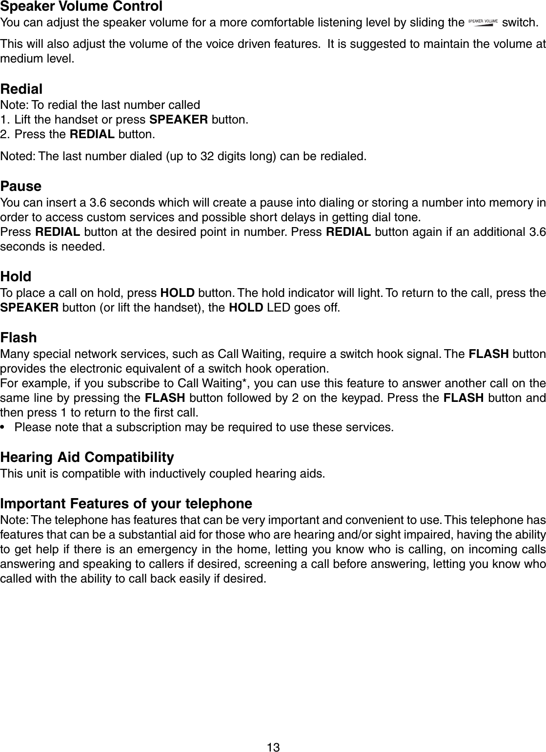 13Speaker Volume ControlYou can adjust the speaker volume for a more comfortable listening level by sliding the   switch.  This will also adjust the volume of the voice driven features.  It is suggested to maintain the volume atmedium level.RedialNote: To redial the last number called1. Lift the handset or press SPEAKER button.2. Press the REDIAL button.Noted: The last number dialed (up to 32 digits long) can be redialed.PauseYou can insert a 3.6 seconds which will create a pause into dialing or storing a number into memory inorder to access custom services and possible short delays in getting dial tone.Press REDIAL button at the desired point in number. Press REDIAL button again if an additional 3.6seconds is needed.HoldTo place a call on hold, press HOLD button. The hold indicator will light. To return to the call, press theSPEAKER button (or lift the handset), the HOLD LED goes off.FlashMany special network services, such as Call Waiting, require a switch hook signal. The FLASH buttonprovides the electronic equivalent of a switch hook operation.For example, if you subscribe to Call Waiting*, you can use this feature to answer another call on thesame line by pressing the FLASH button followed by 2 on the keypad. Press the FLASH button andthen press 1 to return to the first call.• Please note that a subscription may be required to use these services.Hearing Aid CompatibilityThis unit is compatible with inductively coupled hearing aids.Important Features of your telephoneNote: The telephone has features that can be very important and convenient to use. This telephone hasfeatures that can be a substantial aid for those who are hearing and/or sight impaired, having the abilityto get help if there is an emergency in the home, letting you know who is calling, on incoming callsanswering and speaking to callers if desired, screening a call before answering, letting you know whocalled with the ability to call back easily if desired.