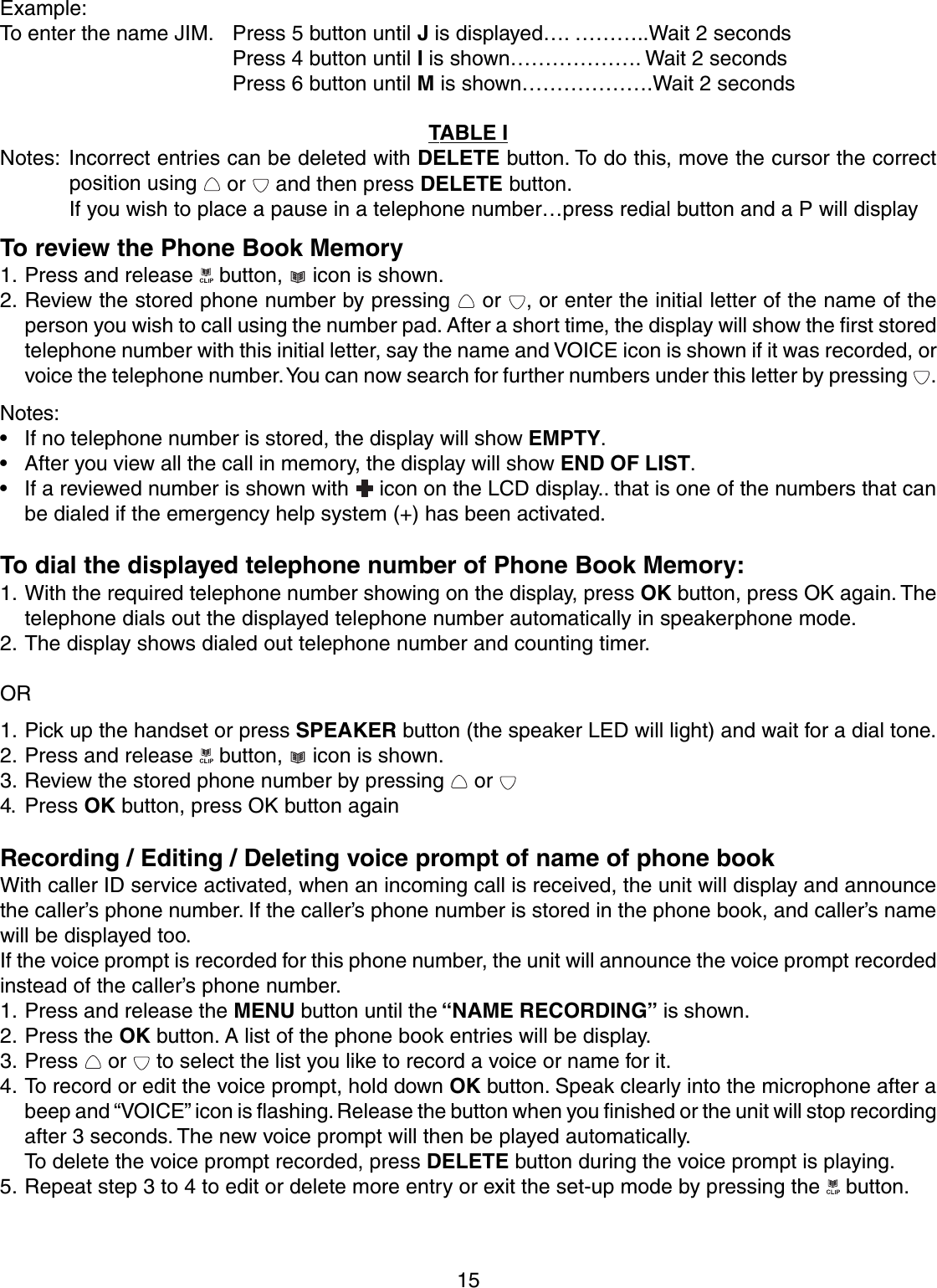 15Example:To enter the name JIM. Press 5 button until J is displayed…. ………..Wait 2 secondsPress 4 button until I is shown………………. Wait 2 secondsPress 6 button until M is shown……………….Wait 2 secondsTABLE INotes: Incorrect entries can be deleted with DELETE button. To do this, move the cursor the correctposition using   or   and then press DELETE button.If you wish to place a pause in a telephone number…press redial button and a P will displayTo review the Phone Book Memory1. Press and release   button,   icon is shown.2. Review the stored phone number by pressing   or  , or enter the initial letter of the name of theperson you wish to call using the number pad. After a short time, the display will show the first storedtelephone number with this initial letter, say the name and VOICE icon is shown if it was recorded, orvoice the telephone number. You can now search for further numbers under this letter by pressing  .Notes:• If no telephone number is stored, the display will show EMPTY.• After you view all the call in memory, the display will show END OF LIST.• If a reviewed number is shown with   icon on the LCD display.. that is one of the numbers that canbe dialed if the emergency help system (+) has been activated.To dial the displayed telephone number of Phone Book Memory:1. With the required telephone number showing on the display, press OK button, press OK again. Thetelephone dials out the displayed telephone number automatically in speakerphone mode.2. The display shows dialed out telephone number and counting timer.OR1. Pick up the handset or press SPEAKER button (the speaker LED will light) and wait for a dial tone.2. Press and release   button,   icon is shown.3. Review the stored phone number by pressing   or 4. Press OK button, press OK button againRecording / Editing / Deleting voice prompt of name of phone bookWith caller ID service activated, when an incoming call is received, the unit will display and announcethe caller’s phone number. If the caller’s phone number is stored in the phone book, and caller’s namewill be displayed too.If the voice prompt is recorded for this phone number, the unit will announce the voice prompt recordedinstead of the caller’s phone number.1. Press and release the MENU button until the “NAME RECORDING” is shown.2. Press the OK button. A list of the phone book entries will be display.3. Press   or   to select the list you like to record a voice or name for it.4. To record or edit the voice prompt, hold down OK button. Speak clearly into the microphone after abeep and “VOICE” icon is flashing. Release the button when you finished or the unit will stop recordingafter 3 seconds. The new voice prompt will then be played automatically.To delete the voice prompt recorded, press DELETE button during the voice prompt is playing.5. Repeat step 3 to 4 to edit or delete more entry or exit the set-up mode by pressing the   button.