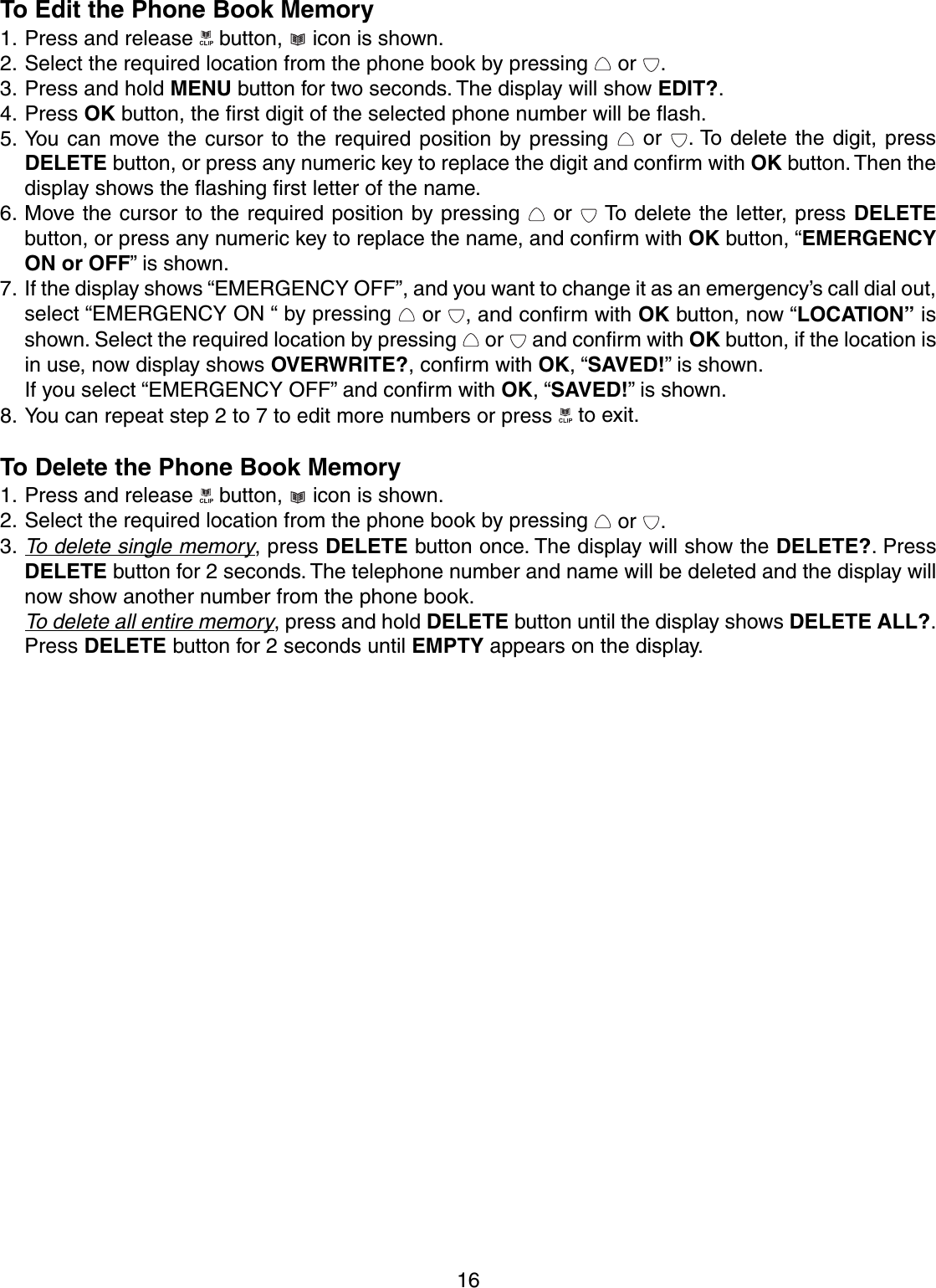 16To Edit the Phone Book Memory1. Press and release   button,   icon is shown.2. Select the required location from the phone book by pressing   or  .3. Press and hold MENU button for two seconds. The display will show EDIT?.4. Press OK button, the first digit of the selected phone number will be flash.5. You can move the cursor to the required position by pressing   or  . To delete the digit, pressDELETE button, or press any numeric key to replace the digit and confirm with OK button. Then thedisplay shows the flashing first letter of the name.6. Move the cursor to the required position by pressing   or   To delete the letter, press DELETEbutton, or press any numeric key to replace the name, and confirm with OK button, “EMERGENCYON or OFF” is shown.7. If the display shows “EMERGENCY OFF”, and you want to change it as an emergency’s call dial out,select “EMERGENCY ON “ by pressing   or  , and confirm with OK button, now “LOCATION” isshown. Select the required location by pressing   or   and confirm with OK button, if the location isin use, now display shows OVERWRITE?, confirm with OK, “SAVED!” is shown.If you select “EMERGENCY OFF” and confirm with OK, “SAVED!” is shown.8. You can repeat step 2 to 7 to edit more numbers or press   to exit.To Delete the Phone Book Memory1. Press and release   button,   icon is shown.2. Select the required location from the phone book by pressing   or  .3.To delete single memory, press DELETE button once. The display will show the DELETE?. PressDELETE button for 2 seconds. The telephone number and name will be deleted and the display willnow show another number from the phone book.To delete all entire memory, press and hold DELETE button until the display shows DELETE ALL?.Press DELETE button for 2 seconds until EMPTY appears on the display.