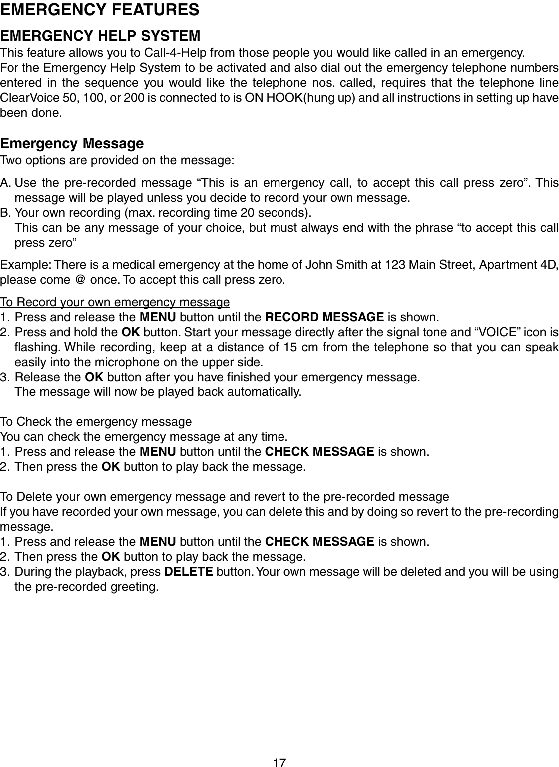 17EMERGENCY FEATURESEMERGENCY HELP SYSTEMThis feature allows you to Call-4-Help from those people you would like called in an emergency.For the Emergency Help System to be activated and also dial out the emergency telephone numbersentered in the sequence you would like the telephone nos. called, requires that the telephone lineClearVoice 50, 100, or 200 is connected to is ON HOOK(hung up) and all instructions in setting up havebeen done.Emergency MessageTwo options are provided on the message:A. Use the pre-recorded message “This is an emergency call, to accept this call press zero”. Thismessage will be played unless you decide to record your own message.B. Your own recording (max. recording time 20 seconds).This can be any message of your choice, but must always end with the phrase “to accept this callpress zero”Example: There is a medical emergency at the home of John Smith at 123 Main Street, Apartment 4D,please come @ once. To accept this call press zero.To Record your own emergency message1. Press and release the MENU button until the RECORD MESSAGE is shown.2. Press and hold the OK button. Start your message directly after the signal tone and “VOICE” icon isflashing. While recording, keep at a distance of 15 cm from the telephone so that you can speakeasily into the microphone on the upper side.3. Release the OK button after you have finished your emergency message.The message will now be played back automatically.To Check the emergency messageYou can check the emergency message at any time.1. Press and release the MENU button until the CHECK MESSAGE is shown.2. Then press the OK button to play back the message.To Delete your own emergency message and revert to the pre-recorded messageIf you have recorded your own message, you can delete this and by doing so revert to the pre-recordingmessage.1. Press and release the MENU button until the CHECK MESSAGE is shown.2. Then press the OK button to play back the message.3. During the playback, press DELETE button. Your own message will be deleted and you will be usingthe pre-recorded greeting.