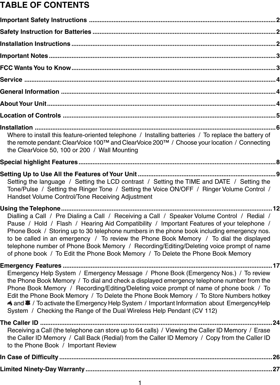 1TABLE OF CONTENTSImportant Safety Instructions ...........................................................................................................2Safety Instruction for Batteries .........................................................................................................2Installation Instructions .....................................................................................................................2Important Notes ..................................................................................................................................3FCC Wants You to Know.....................................................................................................................3Service ................................................................................................................................................4General Information ...........................................................................................................................4About Your  Unit...................................................................................................................................4Location of Controls ..........................................................................................................................5Installation ..........................................................................................................................................6Where to install this feature-oriented telephone  /  Installing batteries  /  To replace the battery ofthe remote pendant: ClearVoice 100™ and ClearVoice 200™  /  Choose your location  /  Connectingthe ClearVoice 50, 100 or 200  /  Wall MountingSpecial highlight Features.................................................................................................................8Setting Up to Use All the Features of Your  Unit ...............................................................................9Setting the language  /  Setting the LCD contrast  /  Setting the TIME and DATE  /  Setting theTone/Pulse  /  Setting the Ringer Tone  /  Setting the Voice ON/OFF  /  Ringer Volume Control  /Handset Volume Control/Tone Receiving AdjustmentUsing the Telephone.........................................................................................................................12Dialling a Call  /  Pre Dialing a Call  /  Receiving a Call  /  Speaker Volume Control  /  Redial  /Pause  /  Hold  /  Flash  /  Hearing Aid Compatibility  /  Important Features of your telephone  /Phone Book  /  Storing up to 30 telephone numbers in the phone book including emergency nos.to be called in an emergency  /  To review the Phone Book Memory  /  To dial the displayedtelephone number of Phone Book Memory  /  Recording/Editing/Deleting voice prompt of nameof phone book  /  To Edit the Phone Book Memory  /  To Delete the Phone Book MemoryEmergency Features ........................................................................................................................17Emergency Help System  /  Emergency Message  /  Phone Book (Emergency Nos.)  /  To reviewthe Phone Book Memory  /  To dial and check a displayed emergency telephone number from thePhone Book Memory  /  Recording/Editing/Deleting voice prompt of name of phone book  /  ToEdit the Phone Book Memory  /  To Delete the Phone Book Memory  /  To Store Numbers hotkey and    /  To activate the Emergency Help System  /  Important Information  about  EmergencyHelpSystem  /  Checking the Range of the Dual Wireless Help Pendant (CV 112)The Caller ID .....................................................................................................................................24Receiving a Call (the telephone can store up to 64 calls)  /  Viewing the Caller ID Memory  /  Erasethe Caller ID Memory  /  Call Back (Redial) from the Caller ID Memory  /  Copy from the Caller IDto the Phone Book  /  Important ReviewIn Case of Difficulty ..........................................................................................................................26Limited Ninety-Day Warranty ...........................................................................................................27