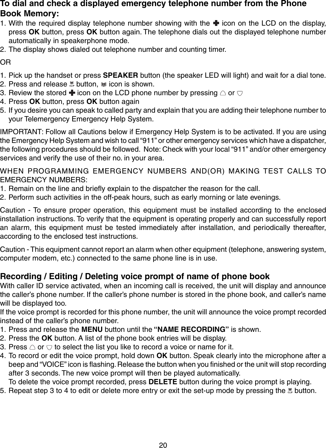 20To dial and check a displayed emergency telephone number from the PhoneBook Memory:1. With the required display telephone number showing with the   icon on the LCD on the display,press OK button, press OK button again. The telephone dials out the displayed telephone numberautomatically in speakerphone mode.2. The display shows dialed out telephone number and counting timer.OR1. Pick up the handset or press SPEAKER button (the speaker LED will light) and wait for a dial tone.2. Press and release   button,   icon is shown.3. Review the stored   icon on the LCD phone number by pressing   or 4. Press OK button, press OK button again5. If you desire you can speak to called party and explain that you are adding their telephone number toyour Telemergency Emergency Help System.IMPORTANT: Follow all Cautions below if Emergency Help System is to be activated. If you are usingthe Emergency Help System and wish to call “911” or other emergency services which have a dispatcher,the following procedures should be followed.  Note: Check with your local “911” and/or other emergencyservices and verify the use of their no. in your area.WHEN PROGRAMMING EMERGENCY NUMBERS AND(OR) MAKING TEST CALLS TOEMERGENCY NUMBERS:1. Remain on the line and briefly explain to the dispatcher the reason for the call.2. Perform such activities in the off-peak hours, such as early morning or late evenings.Caution - To ensure proper operation, this equipment must be installed according to the enclosedinstallation instructions. To verify that the equipment is operating properly and can successfully reportan alarm, this equipment must be tested immediately after installation, and periodically thereafter,according to the enclosed test instructions.Caution - This equipment cannot report an alarm when other equipment (telephone, answering system,computer modem, etc.) connected to the same phone line is in use.Recording / Editing / Deleting voice prompt of name of phone bookWith caller ID service activated, when an incoming call is received, the unit will display and announcethe caller’s phone number. If the caller’s phone number is stored in the phone book, and caller’s namewill be displayed too.If the voice prompt is recorded for this phone number, the unit will announce the voice prompt recordedinstead of the caller’s phone number.1. Press and release the MENU button until the “NAME RECORDING” is shown.2. Press the OK button. A list of the phone book entries will be display.3. Press   or   to select the list you like to record a voice or name for it.4. To record or edit the voice prompt, hold down OK button. Speak clearly into the microphone after abeep and “VOICE” icon is flashing. Release the button when you finished or the unit will stop recordingafter 3 seconds. The new voice prompt will then be played automatically.To delete the voice prompt recorded, press DELETE button during the voice prompt is playing.5. Repeat step 3 to 4 to edit or delete more entry or exit the set-up mode by pressing the   button.