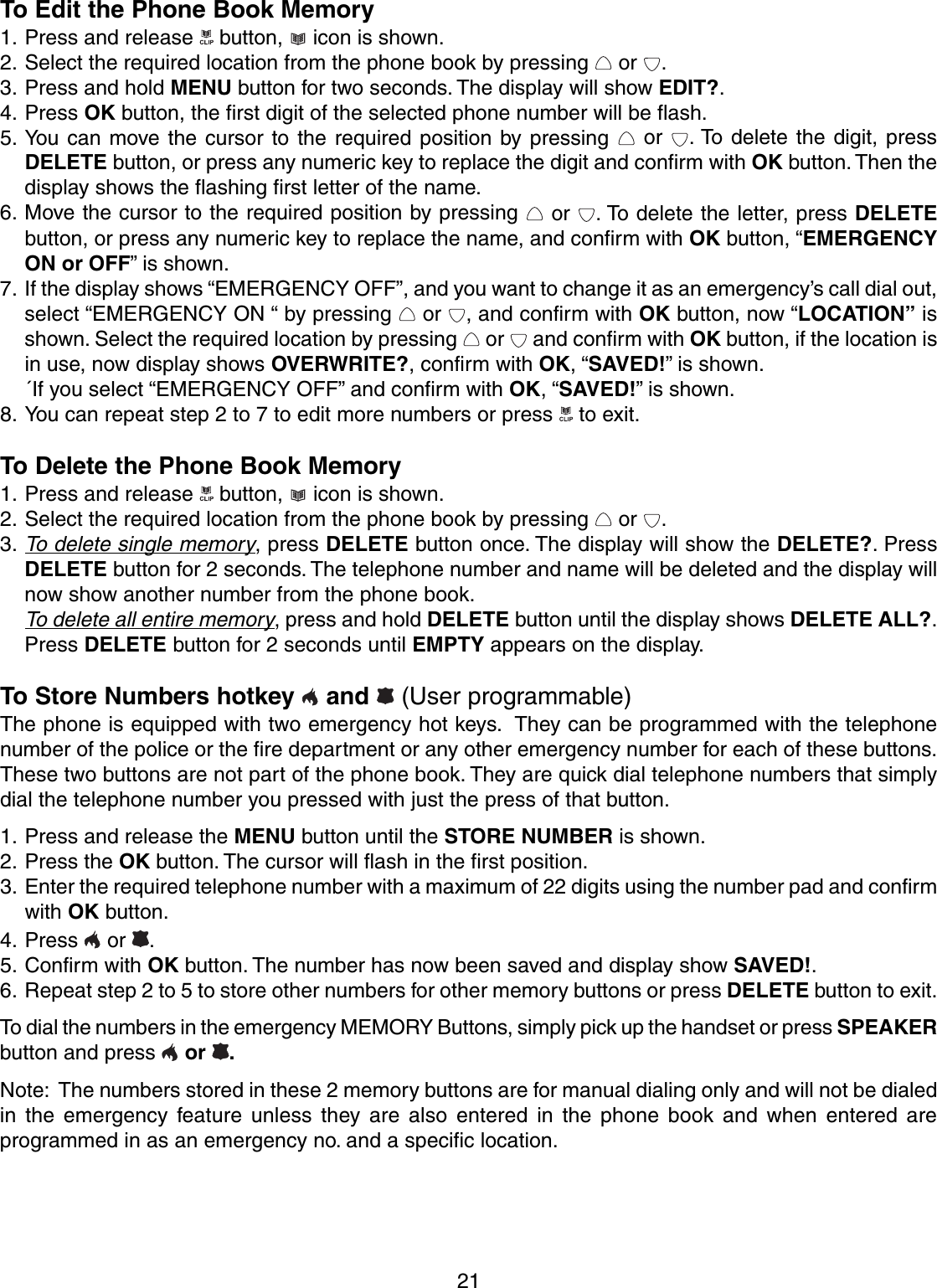 21To Edit the Phone Book Memory1. Press and release   button,   icon is shown.2. Select the required location from the phone book by pressing   or  .3. Press and hold MENU button for two seconds. The display will show EDIT?.4. Press OK button, the first digit of the selected phone number will be flash.5. You can move the cursor to the required position by pressing   or  . To delete the digit, pressDELETE button, or press any numeric key to replace the digit and confirm with OK button. Then thedisplay shows the flashing first letter of the name.6. Move the cursor to the required position by pressing   or  . To delete the letter, press DELETEbutton, or press any numeric key to replace the name, and confirm with OK button, “EMERGENCYON or OFF” is shown.7. If the display shows “EMERGENCY OFF”, and you want to change it as an emergency’s call dial out,select “EMERGENCY ON “ by pressing   or  , and confirm with OK button, now “LOCATION” isshown. Select the required location by pressing   or   and confirm with OK button, if the location isin use, now display shows OVERWRITE?, confirm with OK, “SAVED!” is shown.´If you select “EMERGENCY OFF” and confirm with OK, “SAVED!” is shown.8. You can repeat step 2 to 7 to edit more numbers or press   to exit.To Delete the Phone Book Memory1. Press and release   button,   icon is shown.2. Select the required location from the phone book by pressing   or  .3.To delete single memory, press DELETE button once. The display will show the DELETE?. PressDELETE button for 2 seconds. The telephone number and name will be deleted and the display willnow show another number from the phone book.To delete all entire memory, press and hold DELETE button until the display shows DELETE ALL?.Press DELETE button for 2 seconds until EMPTY appears on the display.To Store Numbers hotkey   and   (User programmable)The phone is equipped with two emergency hot keys.  They can be programmed with the telephonenumber of the police or the fire department or any other emergency number for each of these buttons.These two buttons are not part of the phone book. They are quick dial telephone numbers that simplydial the telephone number you pressed with just the press of that button.1. Press and release the MENU button until the STORE NUMBER is shown.2. Press the OK button. The cursor will flash in the first position.3. Enter the required telephone number with a maximum of 22 digits using the number pad and confirmwith OK button.4. Press   or .5. Confirm with OK button. The number has now been saved and display show SAVED!.6. Repeat step 2 to 5 to store other numbers for other memory buttons or press DELETE button to exit.To dial the numbers in the emergency MEMORY Buttons, simply pick up the handset or press SPEAKERbutton and press   or .Note:  The numbers stored in these 2 memory buttons are for manual dialing only and will not be dialedin the emergency feature unless they are also entered in the phone book and when entered areprogrammed in as an emergency no. and a specific location.