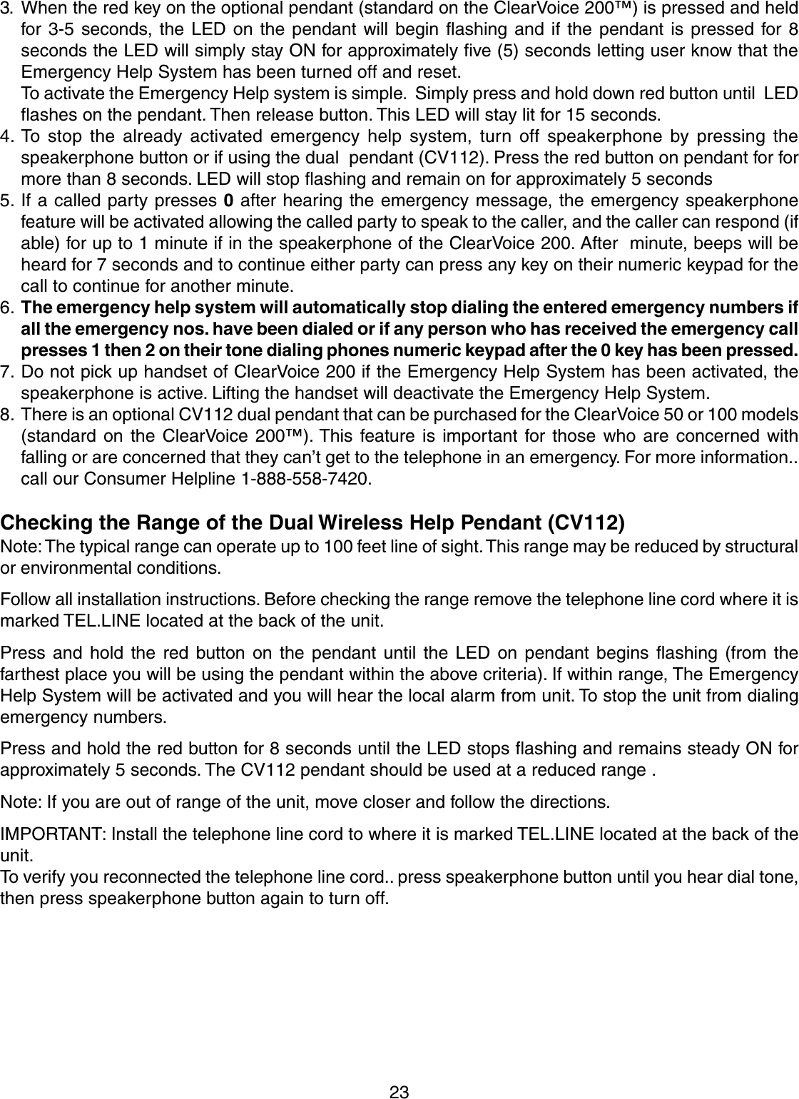233. When the red key on the optional pendant (standard on the ClearVoice 200™) is pressed and heldfor 3-5 seconds, the LED on the pendant will begin flashing and if the pendant is pressed for 8seconds the LED will simply stay ON for approximately five (5) seconds letting user know that theEmergency Help System has been turned off and reset.To activate the Emergency Help system is simple.  Simply press and hold down red button until  LEDflashes on the pendant. Then release button. This LED will stay lit for 15 seconds.4. To stop the already activated emergency help system, turn off speakerphone by pressing thespeakerphone button or if using the dual  pendant (CV112). Press the red button on pendant for formore than 8 seconds. LED will stop flashing and remain on for approximately 5 seconds5. If a called party presses 0 after hearing the emergency message, the emergency speakerphonefeature will be activated allowing the called party to speak to the caller, and the caller can respond (ifable) for up to 1 minute if in the speakerphone of the ClearVoice 200. After  minute, beeps will beheard for 7 seconds and to continue either party can press any key on their numeric keypad for thecall to continue for another minute.6. The emergency help system will automatically stop dialing the entered emergency numbers ifall the emergency nos. have been dialed or if any person who has received the emergency callpresses 1 then 2 on their tone dialing phones numeric keypad after the 0 key has been pressed.7. Do not pick up handset of ClearVoice 200 if the Emergency Help System has been activated, thespeakerphone is active. Lifting the handset will deactivate the Emergency Help System.8. There is an optional CV112 dual pendant that can be purchased for the ClearVoice 50 or 100 models(standard on the ClearVoice 200™). This feature is important for those who are concerned withfalling or are concerned that they can’t get to the telephone in an emergency. For more information..call our Consumer Helpline 1-888-558-7420.Checking the Range of the Dual Wireless Help Pendant (CV112)Note: The typical range can operate up to 100 feet line of sight. This range may be reduced by structuralor environmental conditions.Follow all installation instructions. Before checking the range remove the telephone line cord where it ismarked TEL.LINE located at the back of the unit.Press and hold the red button on the pendant until the LED on pendant begins flashing (from thefarthest place you will be using the pendant within the above criteria). If within range, The EmergencyHelp System will be activated and you will hear the local alarm from unit. To stop the unit from dialingemergency numbers.Press and hold the red button for 8 seconds until the LED stops flashing and remains steady ON forapproximately 5 seconds. The CV112 pendant should be used at a reduced range .Note: If you are out of range of the unit, move closer and follow the directions.IMPORTANT: Install the telephone line cord to where it is marked TEL.LINE located at the back of theunit.To verify you reconnected the telephone line cord.. press speakerphone button until you hear dial tone,then press speakerphone button again to turn off.