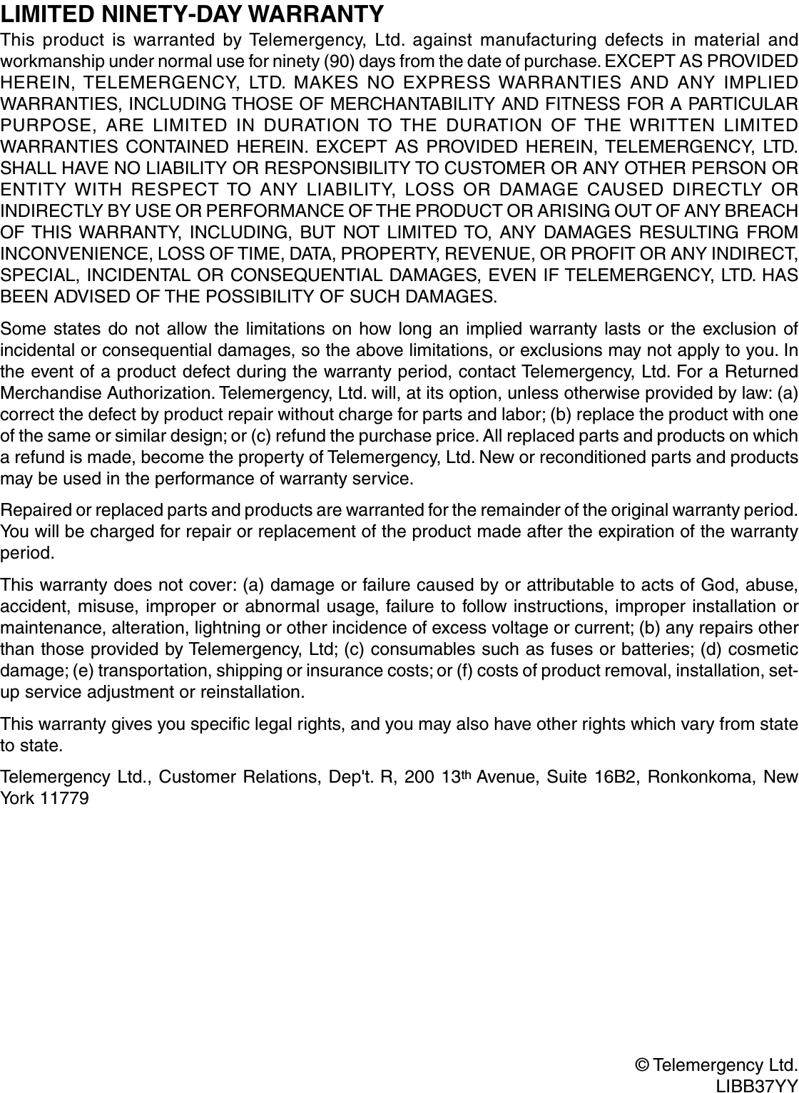 LIMITED NINETY-DAY WARRANTYThis product is warranted by Telemergency, Ltd. against manufacturing defects in material andworkmanship under normal use for ninety (90) days from the date of purchase. EXCEPT AS PROVIDEDHEREIN, TELEMERGENCY, LTD. MAKES NO EXPRESS WARRANTIES AND ANY IMPLIEDWARRANTIES, INCLUDING THOSE OF MERCHANTABILITY AND FITNESS FOR A PARTICULARPURPOSE, ARE LIMITED IN DURATION TO THE DURATION OF THE WRITTEN LIMITEDWARRANTIES CONTAINED HEREIN. EXCEPT AS PROVIDED HEREIN, TELEMERGENCY, LTD.SHALL HAVE NO LIABILITY OR RESPONSIBILITY TO CUSTOMER OR ANY OTHER PERSON ORENTITY WITH RESPECT TO ANY LIABILITY, LOSS OR DAMAGE CAUSED DIRECTLY ORINDIRECTLY BY USE OR PERFORMANCE OF THE PRODUCT OR ARISING OUT OF ANY BREACHOF THIS WARRANTY, INCLUDING, BUT NOT LIMITED TO, ANY DAMAGES RESULTING FROMINCONVENIENCE, LOSS OF TIME, DATA, PROPERTY, REVENUE, OR PROFIT OR ANY INDIRECT,SPECIAL, INCIDENTAL OR CONSEQUENTIAL DAMAGES, EVEN IF TELEMERGENCY, LTD. HASBEEN ADVISED OF THE POSSIBILITY OF SUCH DAMAGES.Some states do not allow the limitations on how long an implied warranty lasts or the exclusion ofincidental or consequential damages, so the above limitations, or exclusions may not apply to you. Inthe event of a product defect during the warranty period, contact Telemergency, Ltd. For a ReturnedMerchandise Authorization. Telemergency, Ltd. will, at its option, unless otherwise provided by law: (a)correct the defect by product repair without charge for parts and labor; (b) replace the product with oneof the same or similar design; or (c) refund the purchase price. All replaced parts and products on whicha refund is made, become the property of Telemergency, Ltd. New or reconditioned parts and productsmay be used in the performance of warranty service.Repaired or replaced parts and products are warranted for the remainder of the original warranty period.You will be charged for repair or replacement of the product made after the expiration of the warrantyperiod.This warranty does not cover: (a) damage or failure caused by or attributable to acts of God, abuse,accident, misuse, improper or abnormal usage, failure to follow instructions, improper installation ormaintenance, alteration, lightning or other incidence of excess voltage or current; (b) any repairs otherthan those provided by Telemergency, Ltd; (c) consumables such as fuses or batteries; (d) cosmeticdamage; (e) transportation, shipping or insurance costs; or (f) costs of product removal, installation, set-up service adjustment or reinstallation.This warranty gives you specific legal rights, and you may also have other rights which vary from stateto state.Telemergency Ltd., Customer Relations, Dep&apos;t. R, 200 13th Avenue, Suite 16B2, Ronkonkoma, NewYork 11779© Telemergency Ltd.LIBB37YY