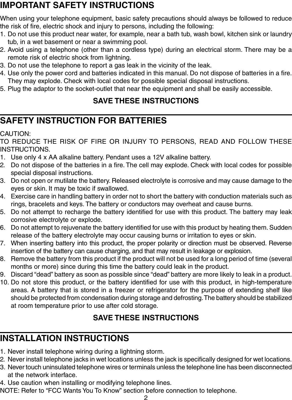 2IMPORTANT SAFETY INSTRUCTIONSWhen using your telephone equipment, basic safety precautions should always be followed to reducethe risk of fire, electric shock and injury to persons, including the following:1. Do not use this product near water, for example, near a bath tub, wash bowl, kitchen sink or laundrytub, in a wet basement or near a swimming pool.2. Avoid using a telephone (other than a cordless type) during an electrical storm. There may be aremote risk of electric shock from lightning.3. Do not use the telephone to report a gas leak in the vicinity of the leak.4. Use only the power cord and batteries indicated in this manual. Do not dispose of batteries in a fire.They may explode. Check with local codes for possible special disposal instructions.5. Plug the adaptor to the socket-outlet that near the equipment and shall be easily accessible.SAVE THESE INSTRUCTIONSSAFETY INSTRUCTION FOR BATTERIESCAUTION:TO REDUCE THE RISK OF FIRE OR INJURY TO PERSONS, READ AND FOLLOW THESEINSTRUCTIONS.1. Use only 4 x AA alkaline battery. Pendant uses a 12V alkaline battery.2. Do not dispose of the batteries in a fire. The cell may explode. Check with local codes for possiblespecial disposal instructions.3. Do not open or mutilate the battery. Released electrolyte is corrosive and may cause damage to theeyes or skin. It may be toxic if swallowed.4. Exercise care in handling battery in order not to short the battery with conduction materials such asrings, bracelets and keys. The battery or conductors may overheat and cause burns.5. Do not attempt to recharge the battery identified for use with this product. The battery may leakcorrosive electrolyte or explode.6. Do not attempt to rejuvenate the battery identified for use with this product by heating them. Suddenrelease of the battery electrolyte may occur causing burns or irritation to eyes or skin.7. When inserting battery into this product, the proper polarity or direction must be observed. Reverseinsertion of the battery can cause charging, and that may result in leakage or explosion.8. Remove the battery from this product if the product will not be used for a long period of time (severalmonths or more) since during this time the battery could leak in the product.9. Discard “dead” battery as soon as possible since “dead” battery are more likely to leak in a product.10. Do not store this product, or the battery identified for use with this product, in high-temperatureareas. A battery that is stored in a freezer or refrigerator for the purpose of extending shelf likeshould be protected from condensation during storage and defrosting. The battery should be stabilizedat room temperature prior to use after cold storage.SAVE THESE INSTRUCTIONSINSTALLATION INSTRUCTIONS1. Never install telephone wiring during a lightning storm.2. Never install telephone jacks in wet locations unless the jack is specifically designed for wet locations.3. Never touch uninsulated telephone wires or terminals unless the telephone line has been disconnectedat the network interface.4. Use caution when installing or modifying telephone lines.NOTE: Refer to “FCC Wants You To Know” section before connection to telephone.