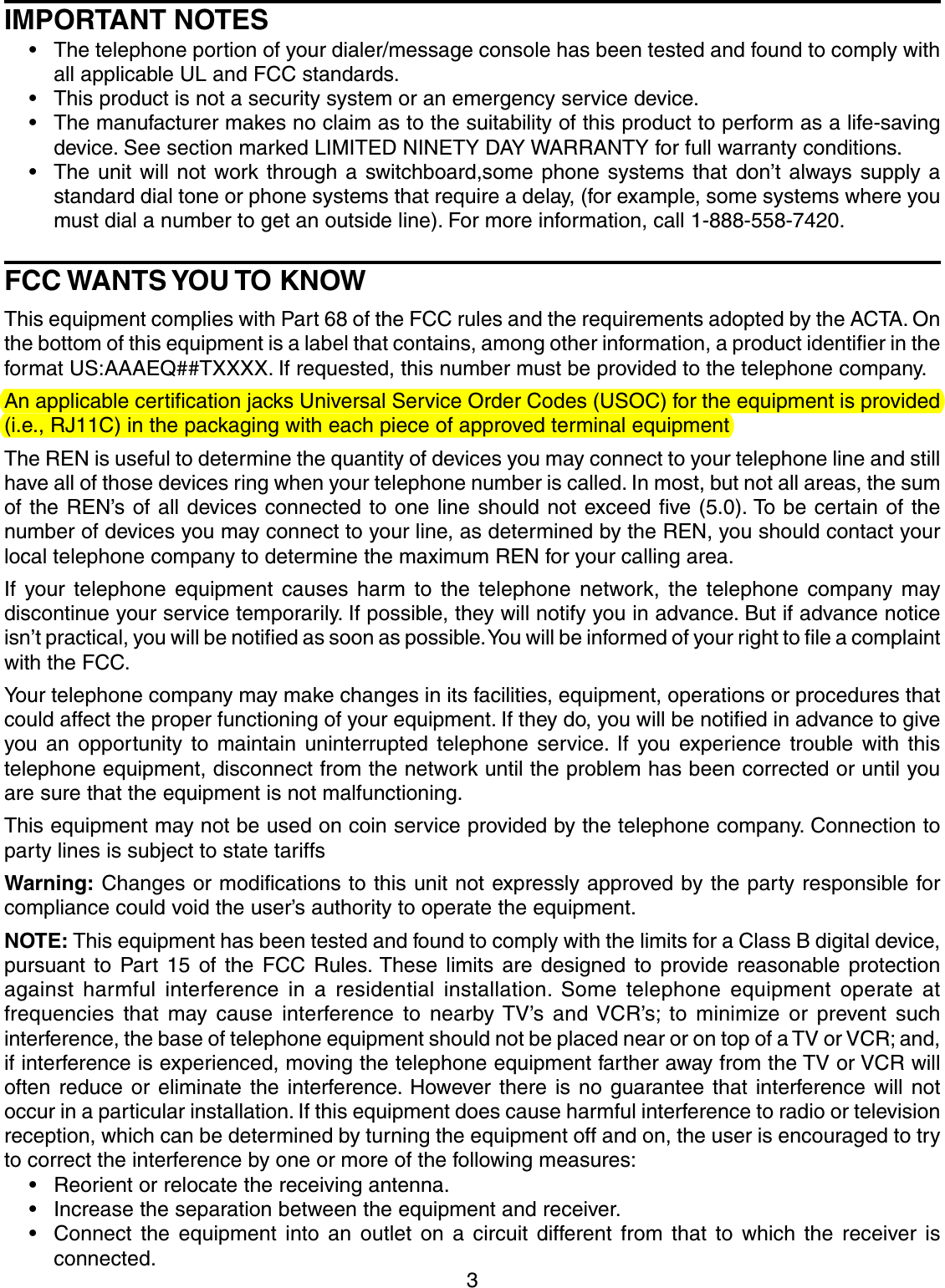 3IMPORTANT NOTES• The telephone portion of your dialer/message console has been tested and found to comply withall applicable UL and FCC standards.• This product is not a security system or an emergency service device.• The manufacturer makes no claim as to the suitability of this product to perform as a life-savingdevice. See section marked LIMITED NINETY DAY WARRANTY for full warranty conditions.• The unit will not work through a switchboard,some phone systems that don’t always supply astandard dial tone or phone systems that require a delay, (for example, some systems where youmust dial a number to get an outside line). For more information, call 1-888-558-7420.FCC WANTS YOU TO KNOWThis equipment complies with Part 68 of the FCC rules and the requirements adopted by the ACTA. Onthe bottom of this equipment is a label that contains, among other information, a product identifier in theformat US:AAAEQ##TXXXX. If requested, this number must be provided to the telephone company.An applicable certification jacks Universal Service Order Codes (USOC) for the equipment is provided(i.e., RJ11C) in the packaging with each piece of approved terminal equipmentThe REN is useful to determine the quantity of devices you may connect to your telephone line and stillhave all of those devices ring when your telephone number is called. In most, but not all areas, the sumof the REN’s of all devices connected to one line should not exceed five (5.0). To be certain of thenumber of devices you may connect to your line, as determined by the REN, you should contact yourlocal telephone company to determine the maximum REN for your calling area.If your telephone equipment causes harm to the telephone network, the telephone company maydiscontinue your service temporarily. If possible, they will notify you in advance. But if advance noticeisn’t practical, you will be notified as soon as possible. You will be informed of your right to file a complaintwith the FCC.Your telephone company may make changes in its facilities, equipment, operations or procedures thatcould affect the proper functioning of your equipment. If they do, you will be notified in advance to giveyou an opportunity to maintain uninterrupted telephone service. If you experience trouble with thistelephone equipment, disconnect from the network until the problem has been corrected or until youare sure that the equipment is not malfunctioning.This equipment may not be used on coin service provided by the telephone company. Connection toparty lines is subject to state tariffsWarning: Changes or modifications to this unit not expressly approved by the party responsible forcompliance could void the user’s authority to operate the equipment.NOTE: This equipment has been tested and found to comply with the limits for a Class B digital device,pursuant to Part 15 of the FCC Rules. These limits are designed to provide reasonable protectionagainst harmful interference in a residential installation. Some telephone equipment operate atfrequencies that may cause interference to nearby TV’s and VCR’s; to minimize or prevent suchinterference, the base of telephone equipment should not be placed near or on top of a TV or VCR; and,if interference is experienced, moving the telephone equipment farther away from the TV or VCR willoften reduce or eliminate the interference. However there is no guarantee that interference will notoccur in a particular installation. If this equipment does cause harmful interference to radio or televisionreception, which can be determined by turning the equipment off and on, the user is encouraged to tryto correct the interference by one or more of the following measures:• Reorient or relocate the receiving antenna.• Increase the separation between the equipment and receiver.• Connect the equipment into an outlet on a circuit different from that to which the receiver isconnected.