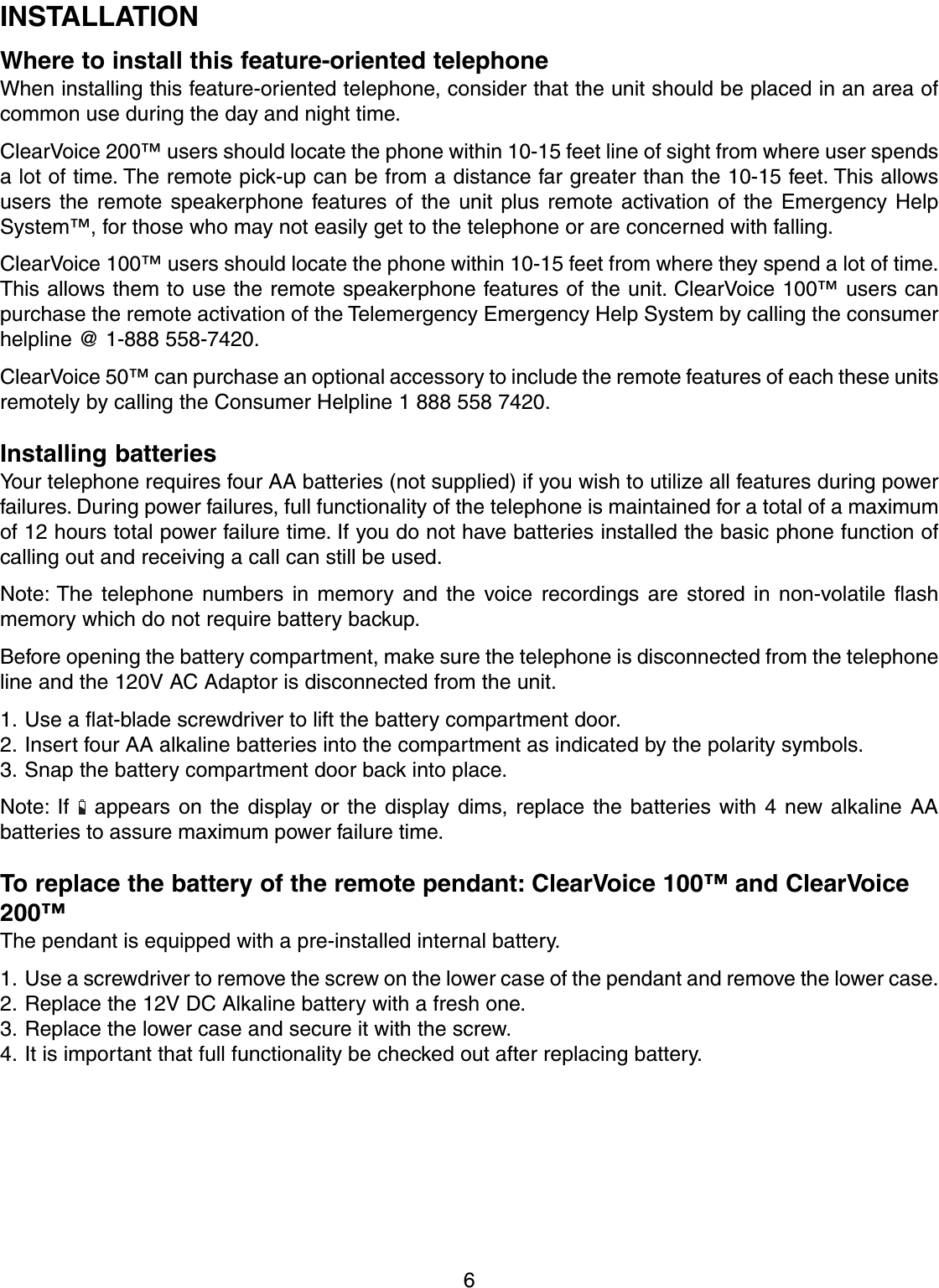 6INSTALLATIONWhere to install this feature-oriented telephoneWhen installing this feature-oriented telephone, consider that the unit should be placed in an area ofcommon use during the day and night time.ClearVoice 200™ users should locate the phone within 10-15 feet line of sight from where user spendsa lot of time. The remote pick-up can be from a distance far greater than the 10-15 feet. This allowsusers the remote speakerphone features of the unit plus remote activation of the Emergency HelpSystem™, for those who may not easily get to the telephone or are concerned with falling.ClearVoice 100™ users should locate the phone within 10-15 feet from where they spend a lot of time.This allows them to use the remote speakerphone features of the unit. ClearVoice 100™ users canpurchase the remote activation of the Telemergency Emergency Help System by calling the consumerhelpline @ 1-888 558-7420.ClearVoice 50™ can purchase an optional accessory to include the remote features of each these unitsremotely by calling the Consumer Helpline 1 888 558 7420.Installing batteriesYour telephone requires four AA batteries (not supplied) if you wish to utilize all features during powerfailures. During power failures, full functionality of the telephone is maintained for a total of a maximumof 12 hours total power failure time. If you do not have batteries installed the basic phone function ofcalling out and receiving a call can still be used.Note: The telephone numbers in memory and the voice recordings are stored in non-volatile flashmemory which do not require battery backup.Before opening the battery compartment, make sure the telephone is disconnected from the telephoneline and the 120V AC Adaptor is disconnected from the unit.1. Use a flat-blade screwdriver to lift the battery compartment door.2. Insert four AA alkaline batteries into the compartment as indicated by the polarity symbols.3. Snap the battery compartment door back into place.Note: If   appears on the display or the display dims, replace the batteries with 4 new alkaline AAbatteries to assure maximum power failure time.To replace the battery of the remote pendant: ClearVoice 100™ and ClearVoice200™The pendant is equipped with a pre-installed internal battery.1. Use a screwdriver to remove the screw on the lower case of the pendant and remove the lower case.2. Replace the 12V DC Alkaline battery with a fresh one.3. Replace the lower case and secure it with the screw.4. It is important that full functionality be checked out after replacing battery.