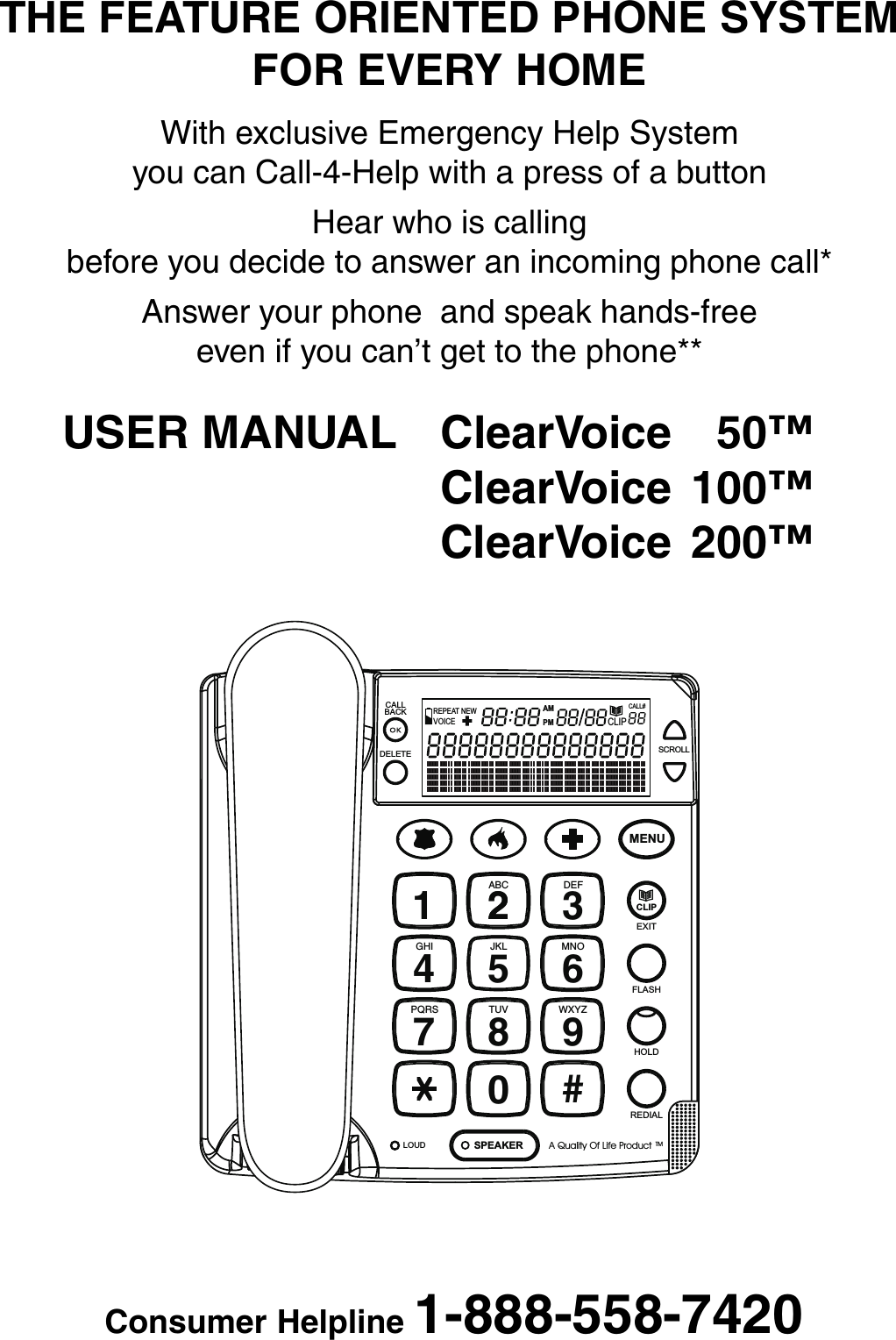 THE FEATURE ORIENTED PHONE SYSTEMFOR EVERY HOMEWith exclusive Emergency Help Systemyou can Call-4-Help with a press of a buttonHear who is callingbefore you decide to answer an incoming phone call*Answer your phone  and speak hands-freeeven if you can’t get to the phone**USER MANUAL ClearVoice 50™ClearVoice 100™ClearVoice 200™14GHI7PQRSABC2JKL58TUV03DEF6MNO9WXYZ#MENU2FLASHHOLDREDIALSPEAKERLOUDEXITA Quality Of Life ProductTMCLIPLOUD LOWHANDSETCALLBACKDELETE SCROLLCALL#AMPMCLIPNEWREPEATVOICEConsumer Helpline 1-888-558-7420