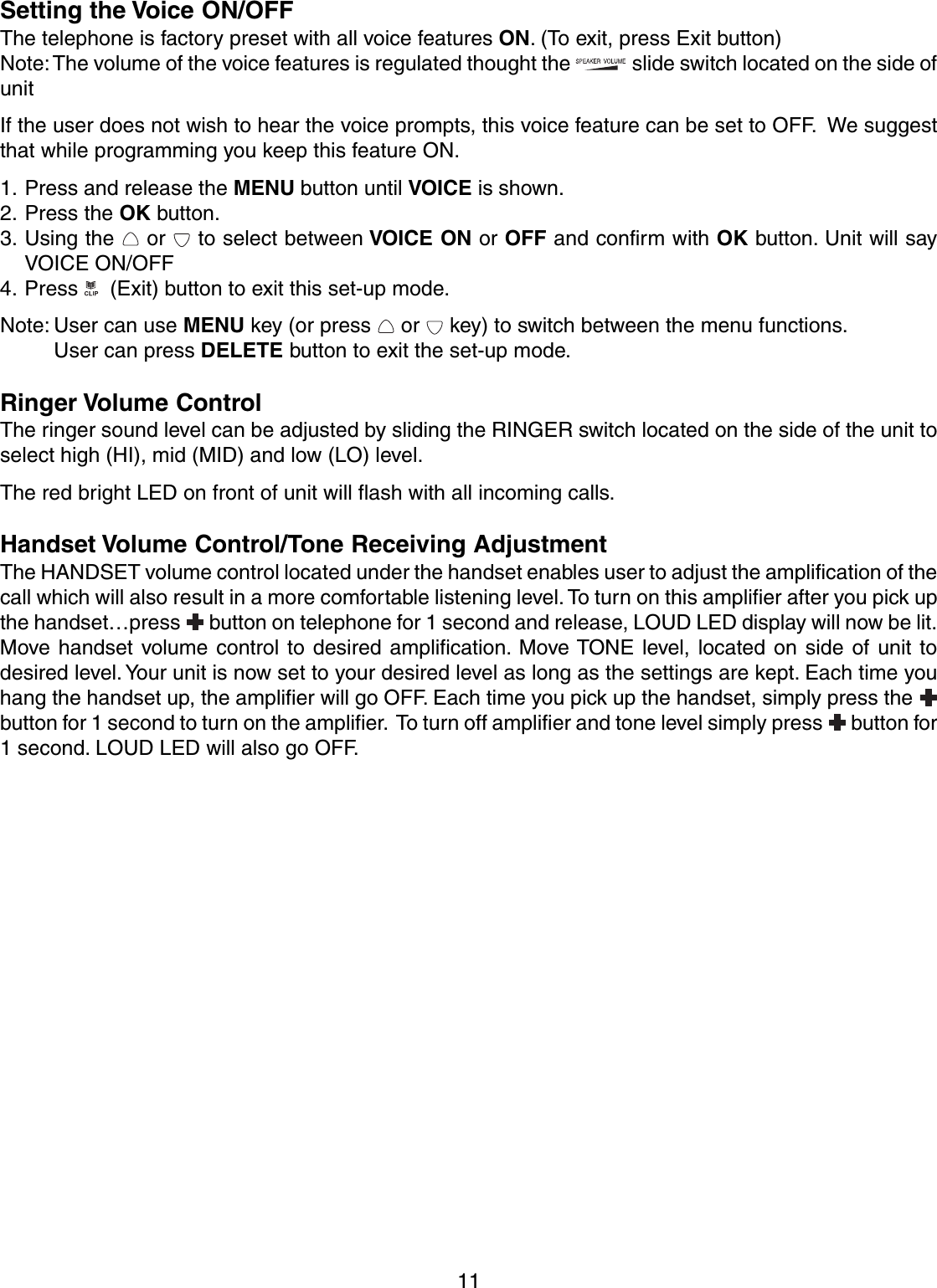 11Setting the Voice ON/OFFThe telephone is factory preset with all voice features ON. (To exit, press Exit button)Note: The volume of the voice features is regulated thought the   slide switch located on the side ofunitIf the user does not wish to hear the voice prompts, this voice feature can be set to OFF.  We suggestthat while programming you keep this feature ON.1. Press and release the MENU button until VOICE is shown.2. Press the OK button.3. Using the   or   to select between VOICE ON or OFF and confirm with OK button. Unit will sayVOICE ON/OFF4. Press    (Exit) button to exit this set-up mode.Note: User can use MENU key (or press   or   key) to switch between the menu functions.User can press DELETE button to exit the set-up mode.Ringer Volume ControlThe ringer sound level can be adjusted by sliding the RINGER switch located on the side of the unit toselect high (HI), mid (MID) and low (LO) level.The red bright LED on front of unit will flash with all incoming calls.Handset Volume Control/Tone Receiving AdjustmentThe HANDSET volume control located under the handset enables user to adjust the amplification of thecall which will also result in a more comfortable listening level. To turn on this amplifier after you pick upthe handset…press   button on telephone for 1 second and release, LOUD LED display will now be lit.Move handset volume control to desired amplification. Move TONE level, located on side of unit todesired level. Your unit is now set to your desired level as long as the settings are kept. Each time youhang the handset up, the amplifier will go OFF. Each time you pick up the handset, simply press the button for 1 second to turn on the amplifier.  To turn off amplifier and tone level simply press   button for1 second. LOUD LED will also go OFF.