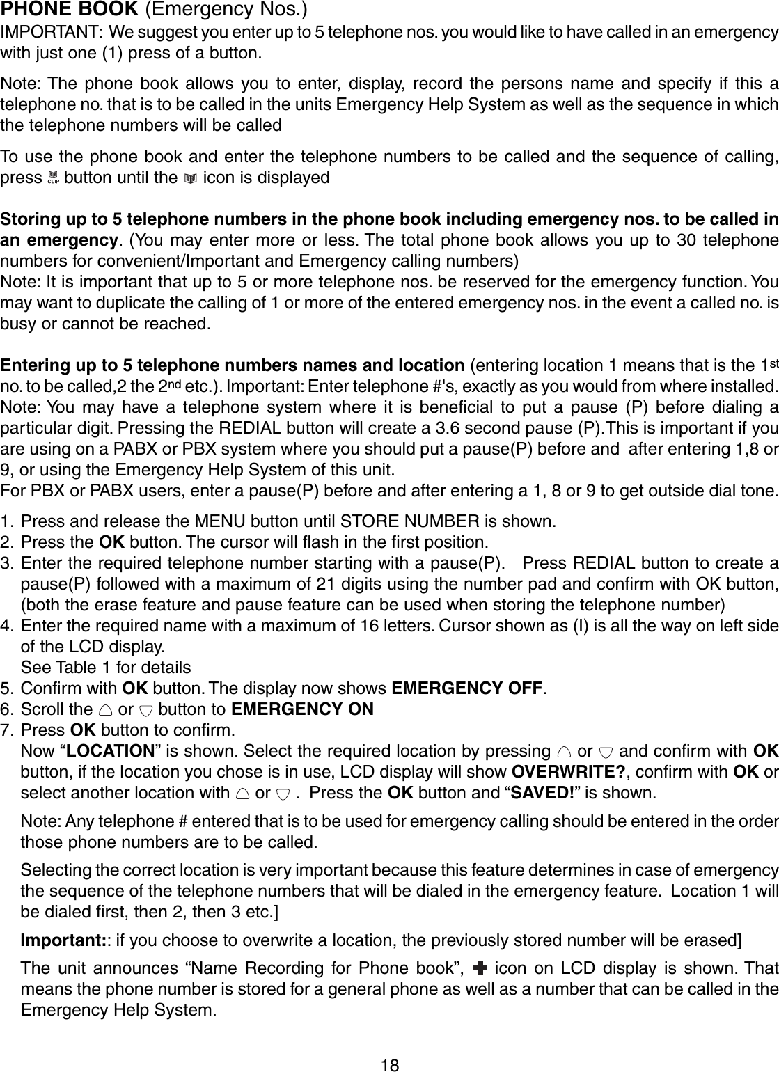 18PHONE BOOK (Emergency Nos.)IMPORTANT:  We suggest you enter up to 5 telephone nos. you would like to have called in an emergencywith just one (1) press of a button.Note: The phone book allows you to enter, display, record the persons name and specify if this atelephone no. that is to be called in the units Emergency Help System as well as the sequence in whichthe telephone numbers will be calledTo use the phone book and enter the telephone numbers to be called and the sequence of calling,press   button until the   icon is displayedStoring up to 5 telephone numbers in the phone book including emergency nos. to be called inan emergency. (You may enter more or less. The total phone book allows you up to 30 telephonenumbers for convenient/Important and Emergency calling numbers)Note: It is important that up to 5 or more telephone nos. be reserved for the emergency function. Youmay want to duplicate the calling of 1 or more of the entered emergency nos. in the event a called no. isbusy or cannot be reached.Entering up to 5 telephone numbers names and location (entering location 1 means that is the 1stno. to be called,2 the 2nd etc.). Important: Enter telephone #&apos;s, exactly as you would from where installed.Note: You may have a telephone system where it is beneficial to put a pause (P) before dialing aparticular digit. Pressing the REDIAL button will create a 3.6 second pause (P).This is important if youare using on a PABX or PBX system where you should put a pause(P) before and  after entering 1,8 or9, or using the Emergency Help System of this unit.For PBX or PABX users, enter a pause(P) before and after entering a 1, 8 or 9 to get outside dial tone.1. Press and release the MENU button until STORE NUMBER is shown.2. Press the OK button. The cursor will flash in the first position.3. Enter the required telephone number starting with a pause(P).   Press REDIAL button to create apause(P) followed with a maximum of 21 digits using the number pad and confirm with OK button,(both the erase feature and pause feature can be used when storing the telephone number)4. Enter the required name with a maximum of 16 letters. Cursor shown as (I) is all the way on left sideof the LCD display.See Table 1 for details5. Confirm with OK button. The display now shows EMERGENCY OFF.6. Scroll the   or   button to EMERGENCY ON7. Press OK button to confirm.Now “LOCATION” is shown. Select the required location by pressing   or   and confirm with OKbutton, if the location you chose is in use, LCD display will show OVERWRITE?, confirm with OK orselect another location with   or   .  Press the OK button and “SAVED!” is shown.Note: Any telephone # entered that is to be used for emergency calling should be entered in the orderthose phone numbers are to be called.Selecting the correct location is very important because this feature determines in case of emergencythe sequence of the telephone numbers that will be dialed in the emergency feature.  Location 1 willbe dialed first, then 2, then 3 etc.]Important:: if you choose to overwrite a location, the previously stored number will be erased]The unit announces “Name Recording for Phone book”,   icon on LCD display is shown. Thatmeans the phone number is stored for a general phone as well as a number that can be called in theEmergency Help System.