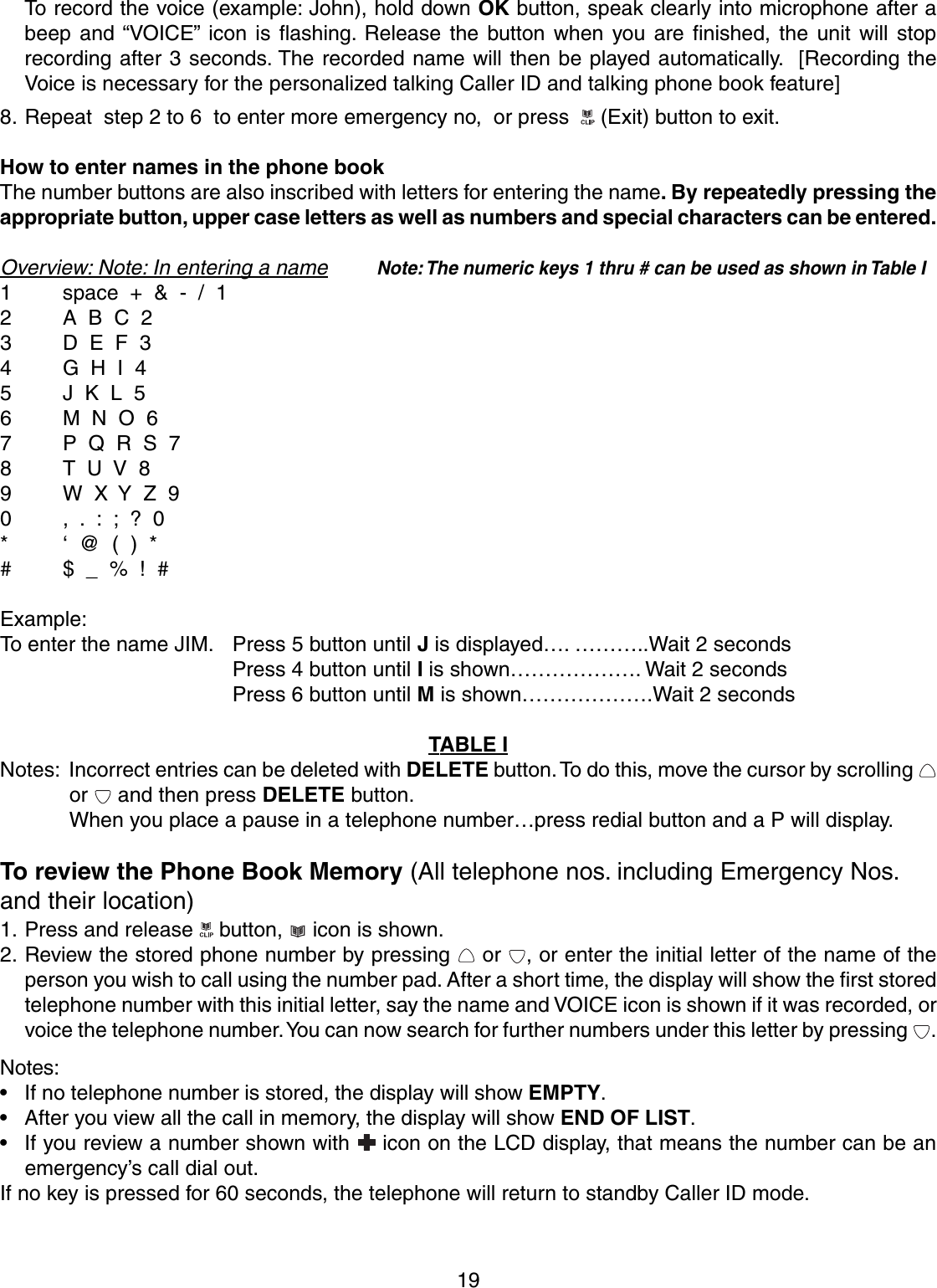 19To record the voice (example: John), hold down OK button, speak clearly into microphone after abeep and “VOICE” icon is flashing. Release the button when you are finished, the unit will stoprecording after 3 seconds. The recorded name will then be played automatically.  [Recording theVoice is necessary for the personalized talking Caller ID and talking phone book feature]8. Repeat  step 2 to 6  to enter more emergency no,  or press    (Exit) button to exit.How to enter names in the phone bookThe number buttons are also inscribed with letters for entering the name. By repeatedly pressing theappropriate button, upper case letters as well as numbers and special characters can be entered.Overview: Note: In entering a nameNote: The numeric keys 1 thru # can be used as shown in Table I1 space  +  &amp;  -  /  12 A  B  C  23 D  E  F  34 G  H  I  45 J  K  L  56 M  N  O  67 P  Q  R  S  78T  U  V  89 W  X  Y  Z  90 ,  .  :  ;  ?  0* ‘  @  (  )  *# $  _  %  !  #Example:To enter the name JIM. Press 5 button until J is displayed…. ………..Wait 2 secondsPress 4 button until I is shown………………. Wait 2 secondsPress 6 button until M is shown……………….Wait 2 secondsTABLE INotes: Incorrect entries can be deleted with DELETE button. To do this, move the cursor by scrolling or   and then press DELETE button.When you place a pause in a telephone number…press redial button and a P will display.To review the Phone Book Memory (All telephone nos. including Emergency Nos.and their location)1. Press and release   button,   icon is shown.2. Review the stored phone number by pressing   or  , or enter the initial letter of the name of theperson you wish to call using the number pad. After a short time, the display will show the first storedtelephone number with this initial letter, say the name and VOICE icon is shown if it was recorded, orvoice the telephone number. You can now search for further numbers under this letter by pressing  .Notes:• If no telephone number is stored, the display will show EMPTY.• After you view all the call in memory, the display will show END OF LIST.• If you review a number shown with   icon on the LCD display, that means the number can be anemergency’s call dial out.If no key is pressed for 60 seconds, the telephone will return to standby Caller ID mode.