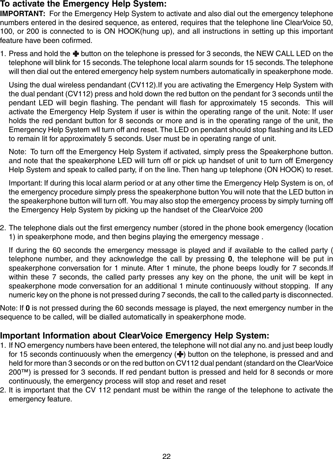 22To activate the Emergency Help System:IMPORTANT:  For the Emergency Help System to activate and also dial out the emergency telephonenumbers entered in the desired sequence, as entered, requires that the telephone line ClearVoice 50,100, or 200 is connected to is ON HOOK(hung up), and all instructions in setting up this importantfeature have been cofirmed.1. Press and hold the   button on the telephone is pressed for 3 seconds, the NEW CALL LED on thetelephone will blink for 15 seconds. The telephone local alarm sounds for 15 seconds. The telephonewill then dial out the entered emergency help system numbers automatically in speakerphone mode.Using the dual wireless pendandant (CV112).If you are activating the Emergency Help System withthe dual pendant (CV112) press and hold down the red button on the pendant for 3 seconds until thependant LED will begin flashing. The pendant will flash for approximately 15 seconds.  This willactivate the Emergency Help System if user is within the operating range of the unit. Note: If userholds the red pendant button for 8 seconds or more and is in the operating range of the unit, theEmergency Help System wll turn off and reset. The LED on pendant should stop flashing and its LEDto remain lit for approximately 5 seconds. User must be in operating range of unit.Note:  To turn off the Emergency Help System if activated, simply press the Speakerphone button.and note that the speakerphone LED will turn off or pick up handset of unit to turn off EmergencyHelp System and speak to called party, if on the line. Then hang up telephone (ON HOOK) to reset.Important: If during this local alarm period or at any other time the Emergency Help System is on, ofthe emergency procedure simply press the speakerphone button You will note that the LED button inthe speakerphone button will turn off.  You may also stop the emergency process by simply turning offthe Emergency Help System by picking up the handset of the ClearVoice 2002. The telephone dials out the first emergency number (stored in the phone book emergency (location1) in speakerphone mode, and then begins playing the emergency message .If during the 60 seconds the emergency message is played and if available to the called party (telephone number, and they acknowledge the call by pressing 0, the telephone will be put inspeakerphone conversation for 1 minute. After 1 minute, the phone beeps loudly for 7 seconds.Ifwithin these 7 seconds, the called party presses any key on the phone, the unit will be kept inspeakerphone mode conversation for an additional 1 minute continuously without stopping.  If anynumeric key on the phone is not pressed during 7 seconds, the call to the called party is disconnected.Note: If 0 is not pressed during the 60 seconds message is played, the next emergency number in thesequence to be called, will be dialled automatically in speakerphone mode.Important Information about ClearVoice Emergency Help System:1. If NO emergency numbers have been entered, the telephone will not dial any no. and just beep loudlyfor 15 seconds continuously when the emergency ( ) button on the telephone, is pressed and andheld for more than 3 seconds or on the red button on CV112 dual pendant (standard on the ClearVoice200™) is pressed for 3 seconds. If red pendant button is pressed and held for 8 seconds or morecontinuously, the emergency process will stop and reset and reset2. It is important that the CV 112 pendant must be within the range of the telephone to activate theemergency feature.