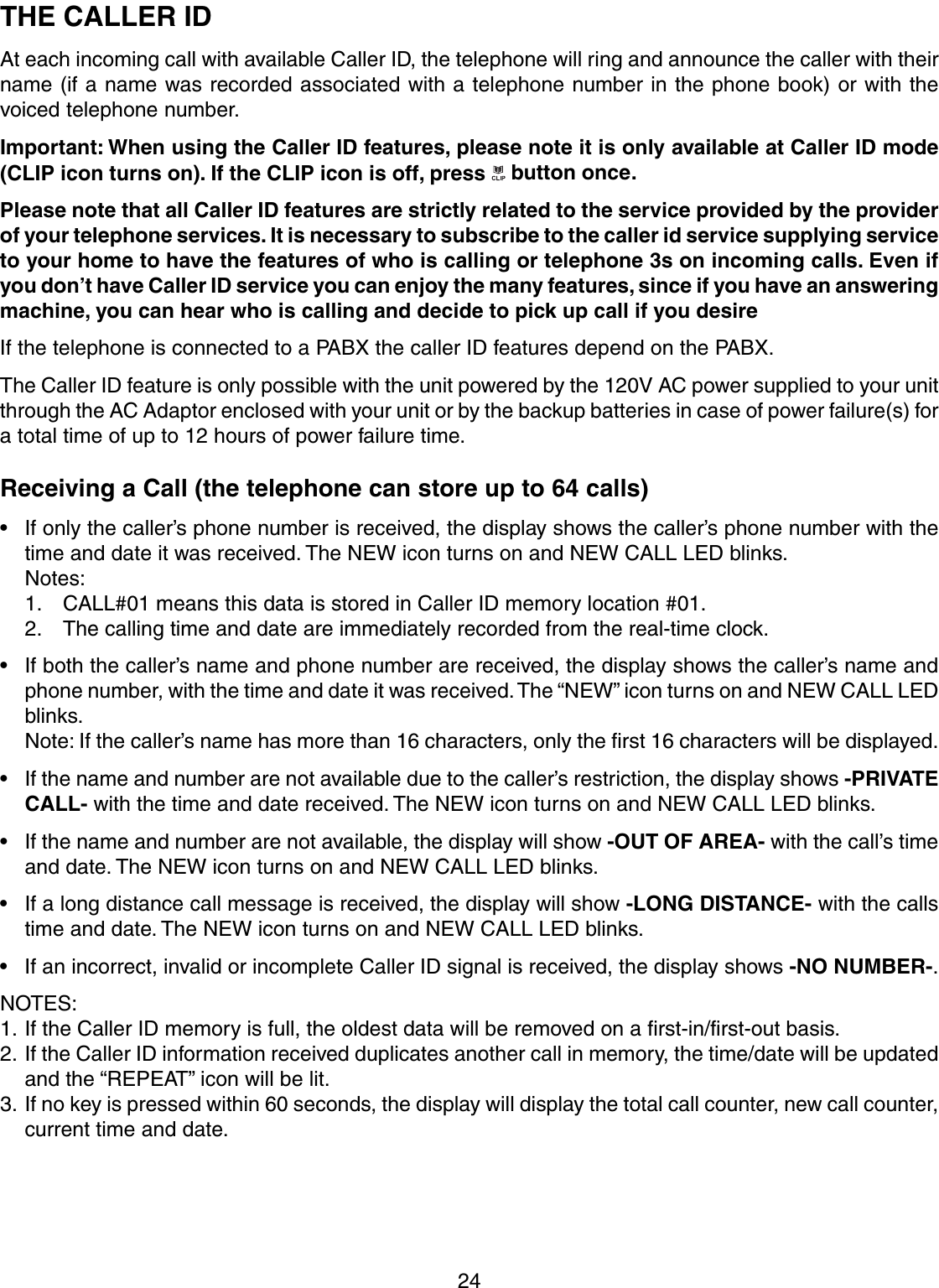 24THE CALLER IDAt each incoming call with available Caller ID, the telephone will ring and announce the caller with theirname (if a name was recorded associated with a telephone number in the phone book) or with thevoiced telephone number.Important: When using the Caller ID features, please note it is only available at Caller ID mode(CLIP icon turns on). If the CLIP icon is off, press   button once.Please note that all Caller ID features are strictly related to the service provided by the providerof your telephone services. It is necessary to subscribe to the caller id service supplying serviceto your home to have the features of who is calling or telephone 3s on incoming calls. Even ifyou don’t have Caller ID service you can enjoy the many features, since if you have an answeringmachine, you can hear who is calling and decide to pick up call if you desireIf the telephone is connected to a PABX the caller ID features depend on the PABX.The Caller ID feature is only possible with the unit powered by the 120V AC power supplied to your unitthrough the AC Adaptor enclosed with your unit or by the backup batteries in case of power failure(s) fora total time of up to 12 hours of power failure time.Receiving a Call (the telephone can store up to 64 calls)• If only the caller’s phone number is received, the display shows the caller’s phone number with thetime and date it was received. The NEW icon turns on and NEW CALL LED blinks.Notes:1. CALL#01 means this data is stored in Caller ID memory location #01.2. The calling time and date are immediately recorded from the real-time clock.• If both the caller’s name and phone number are received, the display shows the caller’s name andphone number, with the time and date it was received. The “NEW” icon turns on and NEW CALL LEDblinks.Note: If the caller’s name has more than 16 characters, only the first 16 characters will be displayed.• If the name and number are not available due to the caller’s restriction, the display shows -PRIVATECALL- with the time and date received. The NEW icon turns on and NEW CALL LED blinks.• If the name and number are not available, the display will show -OUT OF AREA- with the call’s timeand date. The NEW icon turns on and NEW CALL LED blinks.• If a long distance call message is received, the display will show -LONG DISTANCE- with the callstime and date. The NEW icon turns on and NEW CALL LED blinks.• If an incorrect, invalid or incomplete Caller ID signal is received, the display shows -NO NUMBER-.NOTES:1. If the Caller ID memory is full, the oldest data will be removed on a first-in/first-out basis.2. If the Caller ID information received duplicates another call in memory, the time/date will be updatedand the “REPEAT” icon will be lit.3. If no key is pressed within 60 seconds, the display will display the total call counter, new call counter,current time and date.