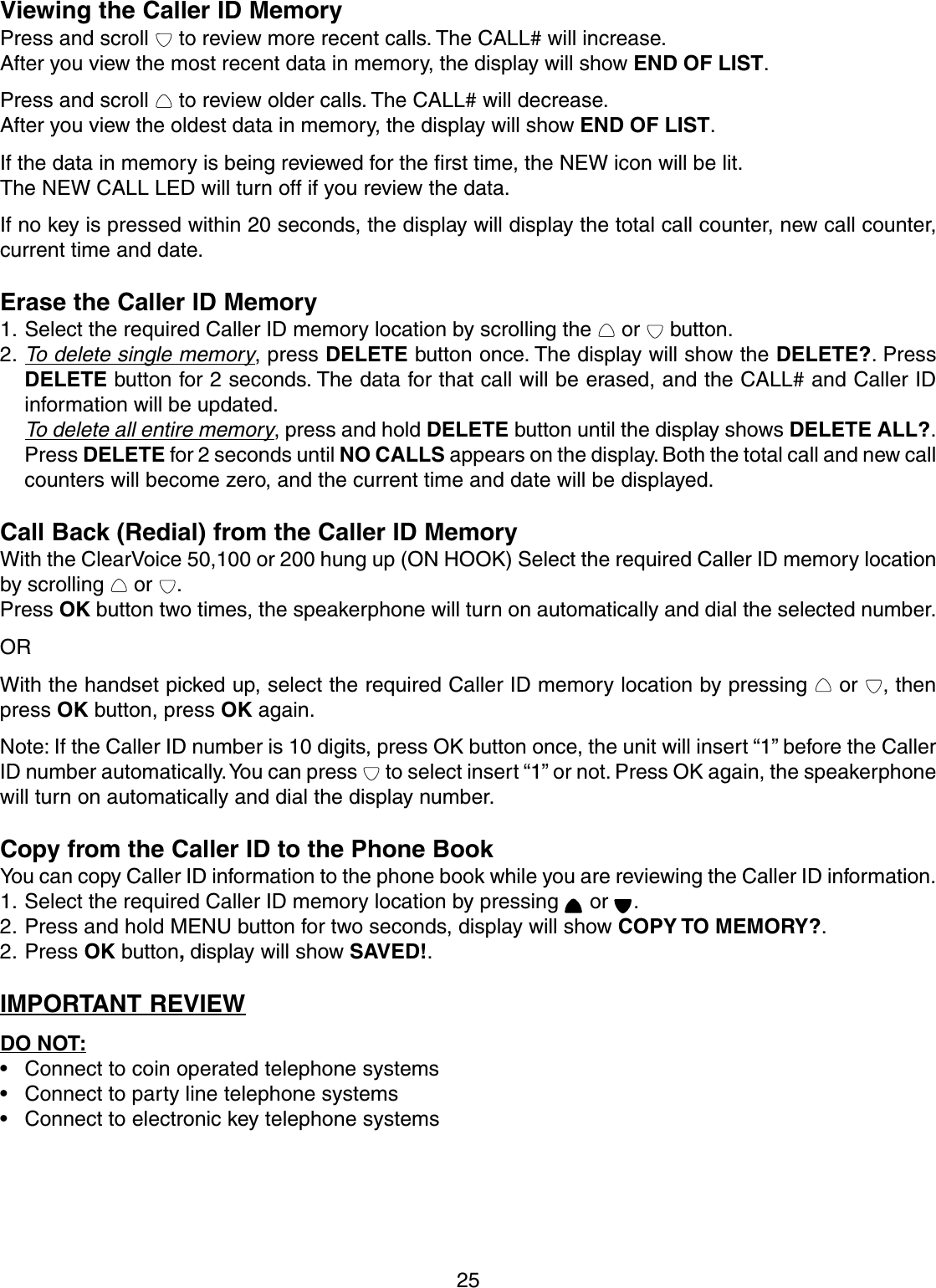 25Viewing the Caller ID MemoryPress and scroll   to review more recent calls. The CALL# will increase.After you view the most recent data in memory, the display will show END OF LIST.Press and scroll   to review older calls. The CALL# will decrease.After you view the oldest data in memory, the display will show END OF LIST.If the data in memory is being reviewed for the first time, the NEW icon will be lit.The NEW CALL LED will turn off if you review the data.If no key is pressed within 20 seconds, the display will display the total call counter, new call counter,current time and date.Erase the Caller ID Memory1. Select the required Caller ID memory location by scrolling the   or   button.2.To delete single memory, press DELETE button once. The display will show the DELETE?. PressDELETE button for 2 seconds. The data for that call will be erased, and the CALL# and Caller IDinformation will be updated.To delete all entire memory, press and hold DELETE button until the display shows DELETE ALL?.Press DELETE for 2 seconds until NO CALLS appears on the display. Both the total call and new callcounters will become zero, and the current time and date will be displayed.Call Back (Redial) from the Caller ID MemoryWith the ClearVoice 50,100 or 200 hung up (ON HOOK) Select the required Caller ID memory locationby scrolling   or  .Press OK button two times, the speakerphone will turn on automatically and dial the selected number.ORWith the handset picked up, select the required Caller ID memory location by pressing   or  , thenpress OK button, press OK again.Note: If the Caller ID number is 10 digits, press OK button once, the unit will insert “1” before the CallerID number automatically. You can press   to select insert “1” or not. Press OK again, the speakerphonewill turn on automatically and dial the display number.Copy from the Caller ID to the Phone BookYou can copy Caller ID information to the phone book while you are reviewing the Caller ID information.1. Select the required Caller ID memory location by pressing   or  .2. Press and hold MENU button for two seconds, display will show COPY TO MEMORY?.2. Press OK button, display will show SAVED!.IMPORTANT REVIEWDO NOT:• Connect to coin operated telephone systems• Connect to party line telephone systems• Connect to electronic key telephone systems