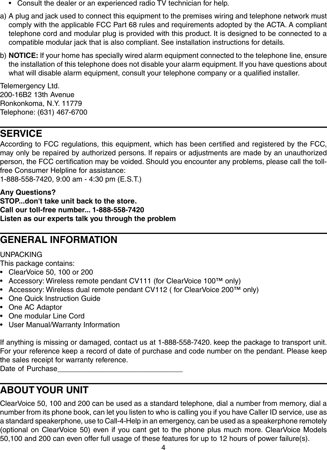 4• Consult the dealer or an experienced radio TV technician for help.a) A plug and jack used to connect this equipment to the premises wiring and telephone network mustcomply with the applicable FCC Part 68 rules and requirements adopted by the ACTA. A complianttelephone cord and modular plug is provided with this product. It is designed to be connected to acompatible modular jack that is also compliant. See installation instructions for details.b) NOTICE: If your home has specially wired alarm equipment connected to the telephone line, ensurethe installation of this telephone does not disable your alarm equipment. If you have questions aboutwhat will disable alarm equipment, consult your telephone company or a qualified installer.Telemergency Ltd.200-16B2 13th AvenueRonkonkoma, N.Y. 11779Telephone: (631) 467-6700SERVICEAccording to FCC regulations, this equipment, which has been certified and registered by the FCC,may only be repaired by authorized persons. If repairs or adjustments are made by an unauthorizedperson, the FCC certification may be voided. Should you encounter any problems, please call the toll-free Consumer Helpline for assistance:1-888-558-7420, 9:00 am - 4:30 pm (E.S.T.)Any Questions?STOP...don&apos;t take unit back to the store.Call our toll-free number... 1-888-558-7420Listen as our experts talk you through the problemGENERAL INFORMATIONUNPACKINGThis package contains:• ClearVoice 50, 100 or 200• Accessory: Wireless remote pendant CV111 (for ClearVoice 100™ only)• Accessory: Wireless dual remote pendant CV112 ( for ClearVoice 200™ only)• One Quick Instruction Guide• One AC Adaptor• One modular Line Cord• User Manual/Warranty InformationIf anything is missing or damaged, contact us at 1-888-558-7420. keep the package to transport unit.For your reference keep a record of date of purchase and code number on the pendant. Please keepthe sales receipt for warranty reference.Date of Purchase_______________________________ABOUT YOUR UNITClearVoice 50, 100 and 200 can be used as a standard telephone, dial a number from memory, dial anumber from its phone book, can let you listen to who is calling you if you have Caller ID service, use asa standard speakerphone, use to Call-4-Help in an emergency, can be used as a speakerphone remotely(optional on ClearVoice 50) even if you cant get to the phone plus much more. ClearVoice Models50,100 and 200 can even offer full usage of these features for up to 12 hours of power failure(s).