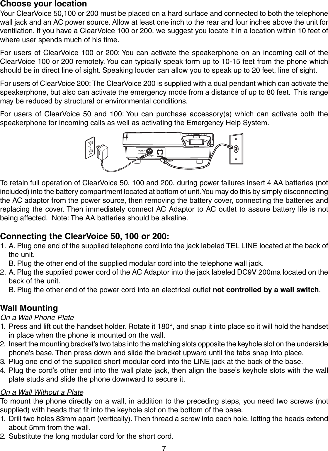 7Choose your locationYour ClearVoice 50,100 or 200 must be placed on a hard surface and connected to both the telephonewall jack and an AC power source. Allow at least one inch to the rear and four inches above the unit forventilation. If you have a ClearVoice 100 or 200, we suggest you locate it in a location within 10 feet ofwhere user spends much of his time.For users of ClearVoice 100 or 200: You can activate the speakerphone on an incoming call of theClearVoice 100 or 200 remotely. You can typically speak form up to 10-15 feet from the phone whichshould be in direct line of sight. Speaking louder can allow you to speak up to 20 feet, line of sight.For users of ClearVoice 200: The ClearVoice 200 is supplied with a dual pendant which can activate thespeakerphone, but also can activate the emergency mode from a distance of up to 80 feet.  This rangemay be reduced by structural or environmental conditions.For users of ClearVoice 50 and 100: You can purchase accessory(s) which can activate both thespeakerphone for incoming calls as well as activating the Emergency Help System.To retain full operation of ClearVoice 50, 100 and 200, during power failures insert 4 AA batteries (notincluded) into the battery compartment located at bottom of unit. You may do this by simply disconnectingthe AC adaptor from the power source, then removing the battery cover, connecting the batteries andreplacing the cover. Then immediately connect AC Adaptor to AC outlet to assure battery life is notbeing affected.  Note: The AA batteries should be alkaline.Connecting the ClearVoice 50, 100 or 200:1. A. Plug one end of the supplied telephone cord into the jack labeled TEL LINE located at the back ofthe unit.B. Plug the other end of the supplied modular cord into the telephone wall jack.2. A. Plug the supplied power cord of the AC Adaptor into the jack labeled DC9V 200ma located on theback of the unit.B. Plug the other end of the power cord into an electrical outlet not controlled by a wall switch.Wall MountingOn a Wall Phone Plate1. Press and lift out the handset holder. Rotate it 180°, and snap it into place so it will hold the handsetin place when the phone is mounted on the wall.2. Insert the mounting bracket’s two tabs into the matching slots opposite the keyhole slot on the undersidephone’s base. Then press down and slide the bracket upward until the tabs snap into place.3. Plug one end of the supplied short modular cord into the LINE jack at the back of the base.4. Plug the cord’s other end into the wall plate jack, then align the base’s keyhole slots with the wallplate studs and slide the phone downward to secure it.On a Wall Without a PlateTo mount the phone directly on a wall, in addition to the preceding steps, you need two screws (notsupplied) with heads that fit into the keyhole slot on the bottom of the base.1. Drill two holes 83mm apart (vertically). Then thread a screw into each hole, letting the heads extendabout 5mm from the wall.2. Substitute the long modular cord for the short cord.