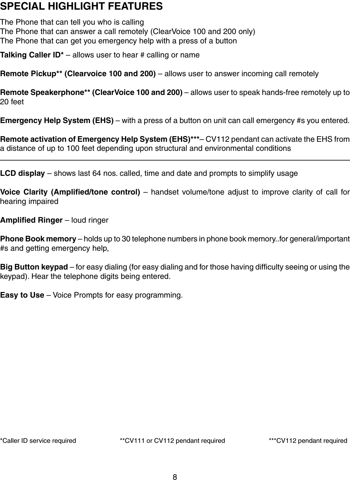 8SPECIAL HIGHLIGHT FEATURESThe Phone that can tell you who is callingThe Phone that can answer a call remotely (ClearVoice 100 and 200 only)The Phone that can get you emergency help with a press of a buttonTalking Caller ID* – allows user to hear # calling or nameRemote Pickup** (Clearvoice 100 and 200) – allows user to answer incoming call remotelyRemote Speakerphone** (ClearVoice 100 and 200) – allows user to speak hands-free remotely up to20 feetEmergency Help System (EHS) – with a press of a button on unit can call emergency #s you entered.Remote activation of Emergency Help System (EHS)***– CV112 pendant can activate the EHS froma distance of up to 100 feet depending upon structural and environmental conditionsLCD display – shows last 64 nos. called, time and date and prompts to simplify usageVoice Clarity (Amplified/tone control) – handset volume/tone adjust to improve clarity of call forhearing impairedAmplified Ringer – loud ringerPhone Book memory – holds up to 30 telephone numbers in phone book memory..for general/important#s and getting emergency help,Big Button keypad – for easy dialing (for easy dialing and for those having difficulty seeing or using thekeypad). Hear the telephone digits being entered.Easy to Use – Voice Prompts for easy programming.*Caller ID service required                         **CV111 or CV112 pendant required                         ***CV112 pendant required