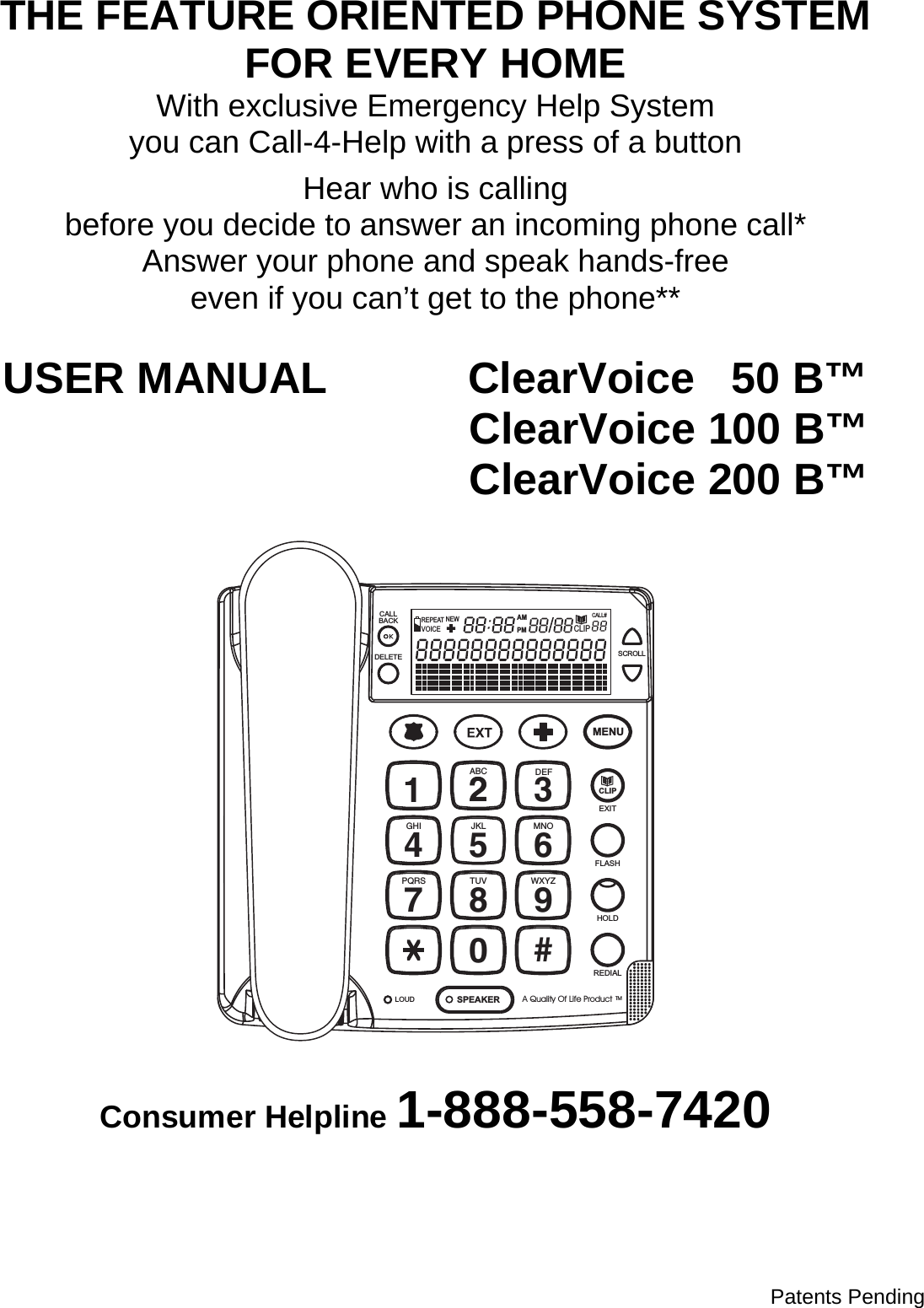  THE FEATURE ORIENTED PHONE SYSTEM FOR EVERY HOME With exclusive Emergency Help System you can Call-4-Help with a press of a button  Hear who is calling before you decide to answer an incoming phone call* Answer your phone and speak hands-free even if you can’t get to the phone**  USER MANUAL          ClearVoice   50 B™          ClearVoice 100 B™          ClearVoice 200 B™   14GHI7PQRSABC2JKL58TUV03DEF6MNO9WXYZ#MENU2FLASHHOLDREDIALSPEAKERLOUDEXITA Quality Of Life ProductTMCLIPLOUD LOWHANDSETCALLBACKDELETE SCROLLCALL#AMPMCLIPNEWREPEATVOICE  Consumer Helpline 1-888-558-7420                        Patents Pending  