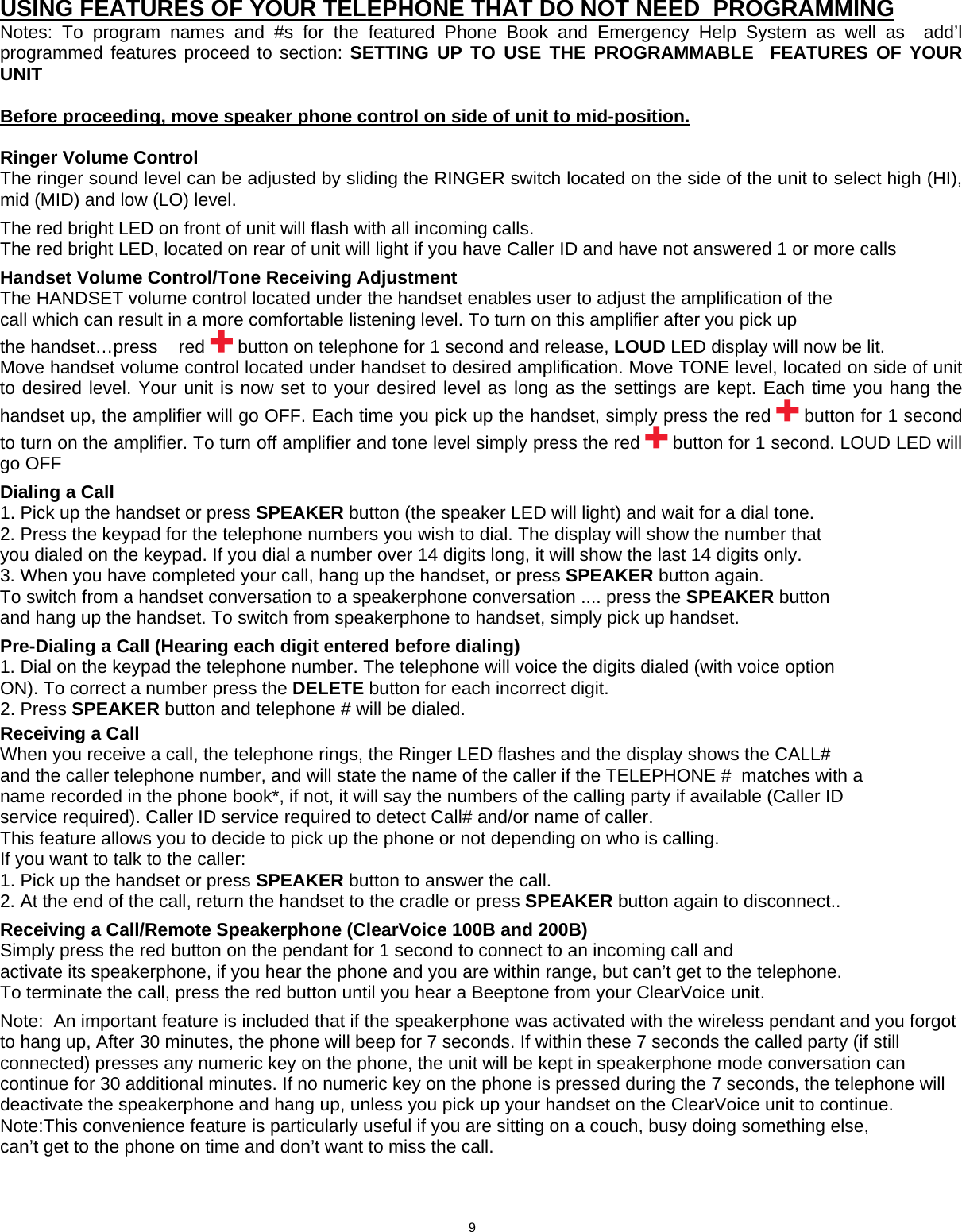    USING FEATURES OF YOUR TELEPHONE THAT DO NOT NEED  PROGRAMMING  Notes: To program names and #s for the featured Phone Book and Emergency Help System as well as  add’l programmed features proceed to section: SETTING UP TO USE THE PROGRAMMABLE  FEATURES OF YOUR UNIT   Before proceeding, move speaker phone control on side of unit to mid-position.   Ringer Volume Control  The ringer sound level can be adjusted by sliding the RINGER switch located on the side of the unit to select high (HI), mid (MID) and low (LO) level.  The red bright LED on front of unit will flash with all incoming calls. The red bright LED, located on rear of unit will light if you have Caller ID and have not answered 1 or more calls  Handset Volume Control/Tone Receiving Adjustment The HANDSET volume control located under the handset enables user to adjust the amplification of the call which can result in a more comfortable listening level. To turn on this amplifier after you pick up the handset…press  red   button on telephone for 1 second and release, LOUD LED display will now be lit. Move handset volume control located under handset to desired amplification. Move TONE level, located on side of unit to desired level. Your unit is now set to your desired level as long as the settings are kept. Each time you hang the handset up, the amplifier will go OFF. Each time you pick up the handset, simply press the red   button for 1 second to turn on the amplifier. To turn off amplifier and tone level simply press the red   button for 1 second. LOUD LED will go OFF  Dialing a Call 1. Pick up the handset or press SPEAKER button (the speaker LED will light) and wait for a dial tone. 2. Press the keypad for the telephone numbers you wish to dial. The display will show the number that you dialed on the keypad. If you dial a number over 14 digits long, it will show the last 14 digits only. 3. When you have completed your call, hang up the handset, or press SPEAKER button again. To switch from a handset conversation to a speakerphone conversation .... press the SPEAKER button and hang up the handset. To switch from speakerphone to handset, simply pick up handset.  Pre-Dialing a Call (Hearing each digit entered before dialing) 1. Dial on the keypad the telephone number. The telephone will voice the digits dialed (with voice option ON). To correct a number press the DELETE button for each incorrect digit. 2. Press SPEAKER button and telephone # will be dialed.  Receiving a Call When you receive a call, the telephone rings, the Ringer LED flashes and the display shows the CALL# and the caller telephone number, and will state the name of the caller if the TELEPHONE #  matches with a name recorded in the phone book*, if not, it will say the numbers of the calling party if available (Caller ID service required). Caller ID service required to detect Call# and/or name of caller. This feature allows you to decide to pick up the phone or not depending on who is calling. If you want to talk to the caller: 1. Pick up the handset or press SPEAKER button to answer the call. 2. At the end of the call, return the handset to the cradle or press SPEAKER button again to disconnect..  Receiving a Call/Remote Speakerphone (ClearVoice 100B and 200B) Simply press the red button on the pendant for 1 second to connect to an incoming call and activate its speakerphone, if you hear the phone and you are within range, but can’t get to the telephone. To terminate the call, press the red button until you hear a Beeptone from your ClearVoice unit.  Note:  An important feature is included that if the speakerphone was activated with the wireless pendant and you forgot to hang up, After 30 minutes, the phone will beep for 7 seconds. If within these 7 seconds the called party (if still connected) presses any numeric key on the phone, the unit will be kept in speakerphone mode conversation can continue for 30 additional minutes. If no numeric key on the phone is pressed during the 7 seconds, the telephone will deactivate the speakerphone and hang up, unless you pick up your handset on the ClearVoice unit to continue. Note:This convenience feature is particularly useful if you are sitting on a couch, busy doing something else, can’t get to the phone on time and don’t want to miss the call.                                 9    