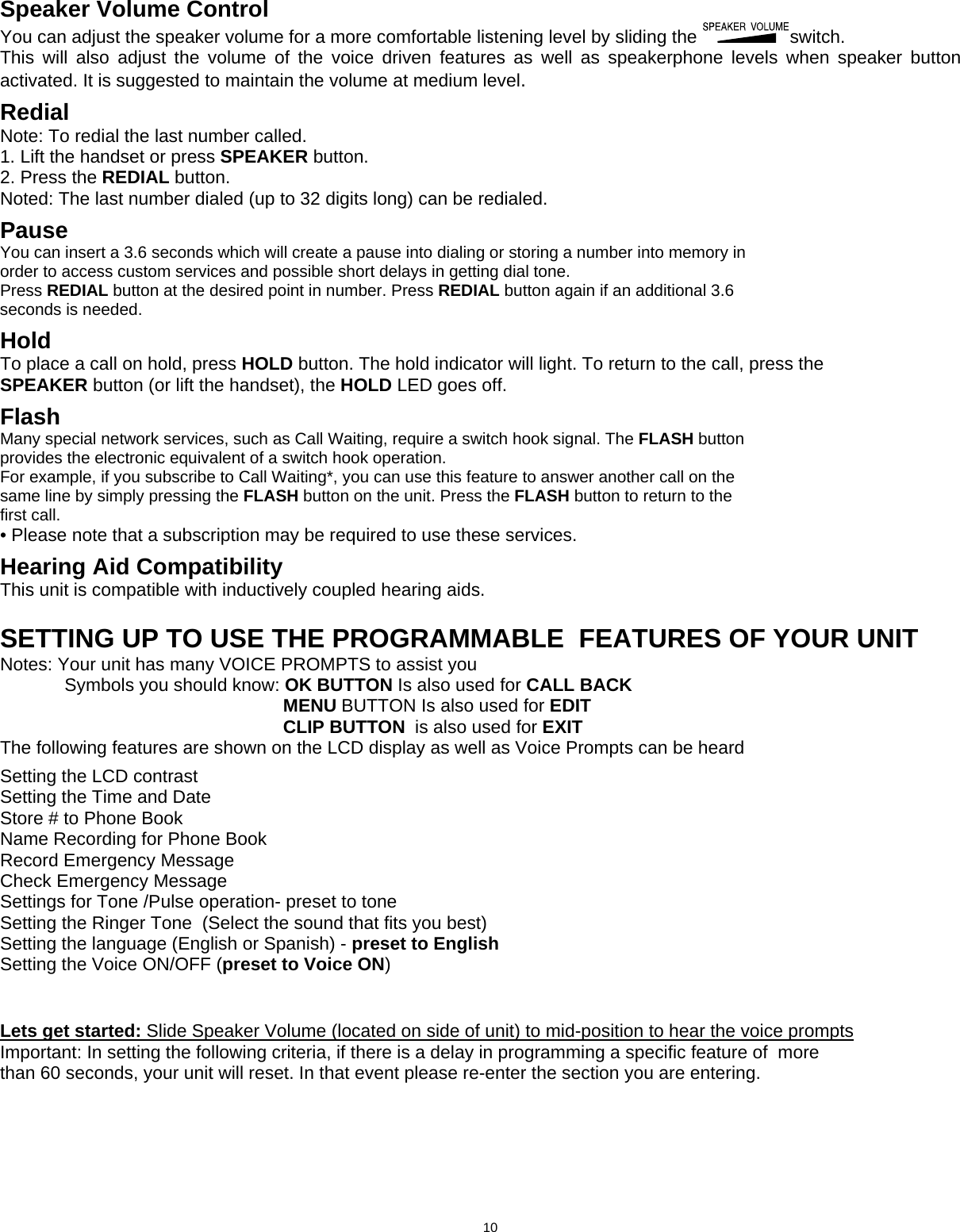   Speaker Volume Control You can adjust the speaker volume for a more comfortable listening level by sliding the  switch. This will also adjust the volume of the voice driven features as well as speakerphone levels when speaker button activated. It is suggested to maintain the volume at medium level.                     Redial Note: To redial the last number called. 1. Lift the handset or press SPEAKER button. 2. Press the REDIAL button. Noted: The last number dialed (up to 32 digits long) can be redialed.  Pause You can insert a 3.6 seconds which will create a pause into dialing or storing a number into memory in order to access custom services and possible short delays in getting dial tone. Press REDIAL button at the desired point in number. Press REDIAL button again if an additional 3.6 seconds is needed.  Hold To place a call on hold, press HOLD button. The hold indicator will light. To return to the call, press the SPEAKER button (or lift the handset), the HOLD LED goes off.  Flash Many special network services, such as Call Waiting, require a switch hook signal. The FLASH button provides the electronic equivalent of a switch hook operation. For example, if you subscribe to Call Waiting*, you can use this feature to answer another call on the same line by simply pressing the FLASH button on the unit. Press the FLASH button to return to the first call. • Please note that a subscription may be required to use these services.  Hearing Aid Compatibility Thi    s unit is compatible with inductively coupled hearing aids. SETTING UP TO USE THE PROGRAMMABLE  FEATURES OF YOUR UNIT Notes: Your unit has many VOICE PROMPTS to assist you   Symbols you should know: OK BUTTON Is also used for CALL BACK                                                         MENU BUTTON Is also used for EDIT                                                         CLIP BUTTON  is also used for EXIT The following features are shown on the LCD display as well as Voice Prompts can be heard     Setting the LCD contrast Setting the Time and Date  Store # to Phone Book Name Recording for Phone Book Record Emergency Message Check Emergency Message Settings for Tone /Pulse operation- preset to tone Setting the Ringer Tone  (Select the sound that fits you best) Setting the language (English or Spanish) - preset to English Setting the Voice ON/OFF (preset to Voice ON)    Lets get started: Slide Speaker Volume (located on side of unit) to mid-position to hear the voice prompts Important: In setting the following criteria, if there is a delay in programming a specific feature of  more than 60 seconds, your unit will reset. In that event please re-enter the section you are entering.                                              10  