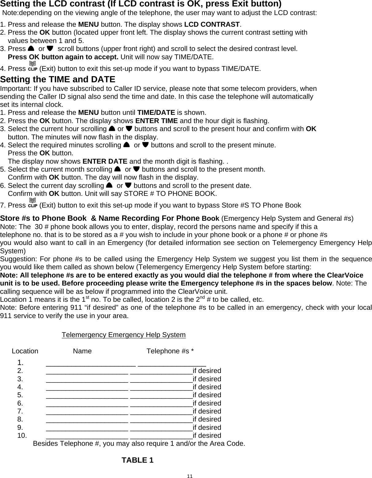  Setting the LCD contrast (If LCD contrast is OK, press Exit button)  Note:depending on the viewing angle of the telephone, the user may want to adjust the LCD contrast:  1. Press and release the MENU button. The display shows LCD CONTRAST. 2. Press the OK button (located upper front left. The display shows the current contrast setting with     values between 1 and 5. 3. Press    or    scroll buttons (upper front right) and scroll to select the desired contrast level.     Press OK button again to accept. Unit will now say TIME/DATE. 4. Press CLIP (Exit) button to exit this set-up mode if you want to bypass TIME/DATE.  Setting the TIME and DATE Important: If you have subscribed to Caller ID service, please note that some telecom providers, when sending the Caller ID signal also send the time and date. In this case the telephone will automatically set its internal clock. 1. Press and release the MENU button until TIME/DATE is shown. 2. Press the OK button. The display shows ENTER TIME and the hour digit is flashing. 3. Select the current hour scrolling   or   buttons and scroll to the present hour and confirm with OK     button. The minutes will now flash in the display. 4. Select the required minutes scrolling    or   buttons and scroll to the present minute.     Press the OK button.     The display now shows ENTER DATE and the month digit is flashing. . 5. Select the current month scrolling    or   buttons and scroll to the present month.     Confirm with OK button. The day will now flash in the display. 6. Select the current day scrolling    or   buttons and scroll to the present date.     Confirm with OK button. Unit will say STORE # TO PHONE BOOK. 7. Press CLIP (Exit) button to exit this set-up mode if you want to bypass Store #S TO Phone Book   Store #s to Phone Book  &amp; Name Recording For Phone Book (Emergency Help System and General #s) Note: The  30 # phone book allows you to enter, display, record the persons name and specify if this a telephone no. that is to be stored as a # you wish to include in your phone book or a phone # or phone #s you would also want to call in an Emergency (for detailed information see section on Telemergency Emergency Help System) Suggestion: For phone #s to be called using the Emergency Help System we suggest you list them in the sequence you would like them called as shown below (Telemergency Emergency Help System before starting:  Note: All telephone #s are to be entered exactly as you would dial the telephone # from where the ClearVoice unit is to be used. Before proceeding please write the Emergency telephone #s in the spaces below. Note: The calling sequence will be as below if programmed into the ClearVoice unit. Location 1 means it is the 1st no. To be called, location 2 is the 2nd # to be called, etc. Note: Before entering 911 “if desired” as one of the telephone #s to be called in an emergency, check with your local 911 service to verify the use in your area.                                     Telemergency Emergency Help System             Location           Name                   Telephone #s *  1.    _____________________ ________________ 2.   _____________________ ________________if desired 3.   _____________________ ________________if desired 4.   _____________________ ________________if desired 5.   _____________________ ________________if desired 6.   _____________________ ________________if desired 7.   _____________________ ________________if desired 8.   _____________________ ________________if desired 9.   _____________________ ________________if desired 10.   _____________________ ________________if desired          Besides Telephone #, you may also require 1 and/or the Area Code.            TABLE 1                           11  