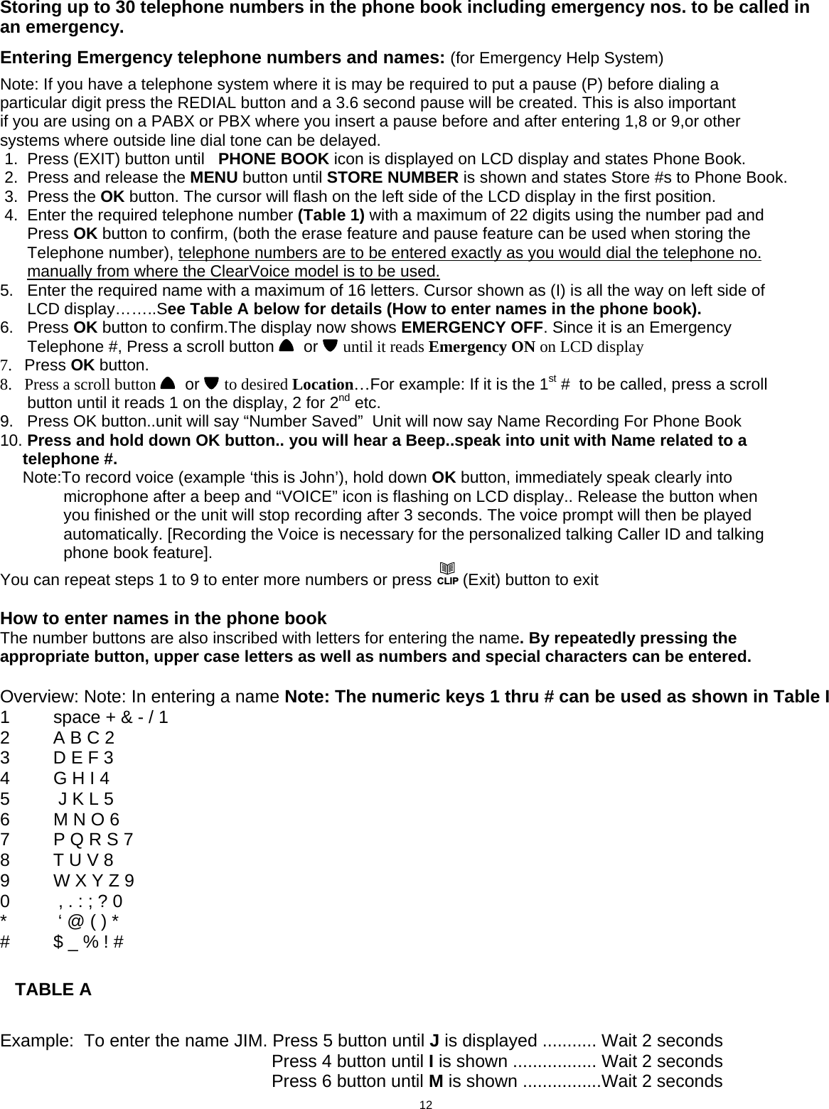  Storing up to 30 telephone numbers in the phone book including emergency nos. to be called in a  n emergency. E  ntering Emergency telephone numbers and names: (for Emergency Help System) Note: If you have a telephone system where it is may be required to put a pause (P) before dialing a particular digit press the REDIAL button and a 3.6 second pause will be created. This is also important if you are using on a PABX or PBX where you insert a pause before and after entering 1,8 or 9,or other systems where outside line dial tone can be delayed.  1.  Press (EXIT) button until   PHONE BOOK icon is displayed on LCD display and states Phone Book.   2.  Press and release the MENU button until STORE NUMBER is shown and states Store #s to Phone Book.  3.  Press the OK button. The cursor will flash on the left side of the LCD display in the first position.  4.  Enter the required telephone number (Table 1) with a maximum of 22 digits using the number pad and        Press OK button to confirm, (both the erase feature and pause feature can be used when storing the        Telephone number), telephone numbers are to be entered exactly as you would dial the telephone no.        manually from where the ClearVoice model is to be used. 5.   Enter the required name with a maximum of 16 letters. Cursor shown as (I) is all the way on left side of        LCD display……..See Table A below for details (How to enter names in the phone book). 6.   Press OK button to confirm.The display now shows EMERGENCY OFF. Since it is an Emergency        Telephone #, Press a scroll button    or   until it reads Emergency ON on LCD display 7.   Press OK button. 8.   Press a scroll button    or   to desired Location…For example: If it is the 1st #  to be called, press a scroll        button until it reads 1 on the display, 2 for 2nd etc. 9.   Press OK button..unit will say “Number Saved”  Unit will now say Name Recording For Phone Book  10. Press and hold down OK button.. you will hear a Beep..speak into unit with Name related to a       telephone #.      Note:To record voice (example ‘this is John’), hold down OK button, immediately speak clearly into                  microphone after a beep and “VOICE” icon is flashing on LCD display.. Release the button when                     you finished or the unit will stop recording after 3 seconds. The voice prompt will then be played                   automatically. [Recording the Voice is necessary for the personalized talking Caller ID and talking                    phone book feature]. You can repeat steps 1 to 9 to enter more numbers or press CLIP (Exit) button to exit  How to enter names in the phone book The number buttons are also inscribed with letters for entering the name. By repeatedly pressing the appropriate button, upper case letters as well as numbers and special characters can be entered.    Overview: Note: In entering a name Note: The numeric keys 1 thru # can be used as shown in Table I 1  space + &amp; - / 1 2   A B C 2 3   D E F 3 4  G H I 4 5   J K L 5 6   M N O 6 7   P Q R S 7 8   T U V 8 9   W X Y Z 9 0   , . : ; ? 0 *   ‘ @ ( ) * #   $ _ % ! #      TABLE A   Example:  To enter the name JIM. Press 5 button until J is displayed ........... Wait 2 seconds       Press 4 button until I is shown ................. Wait 2 seconds       Press 6 button until M is shown ................Wait 2 seconds                                       12  