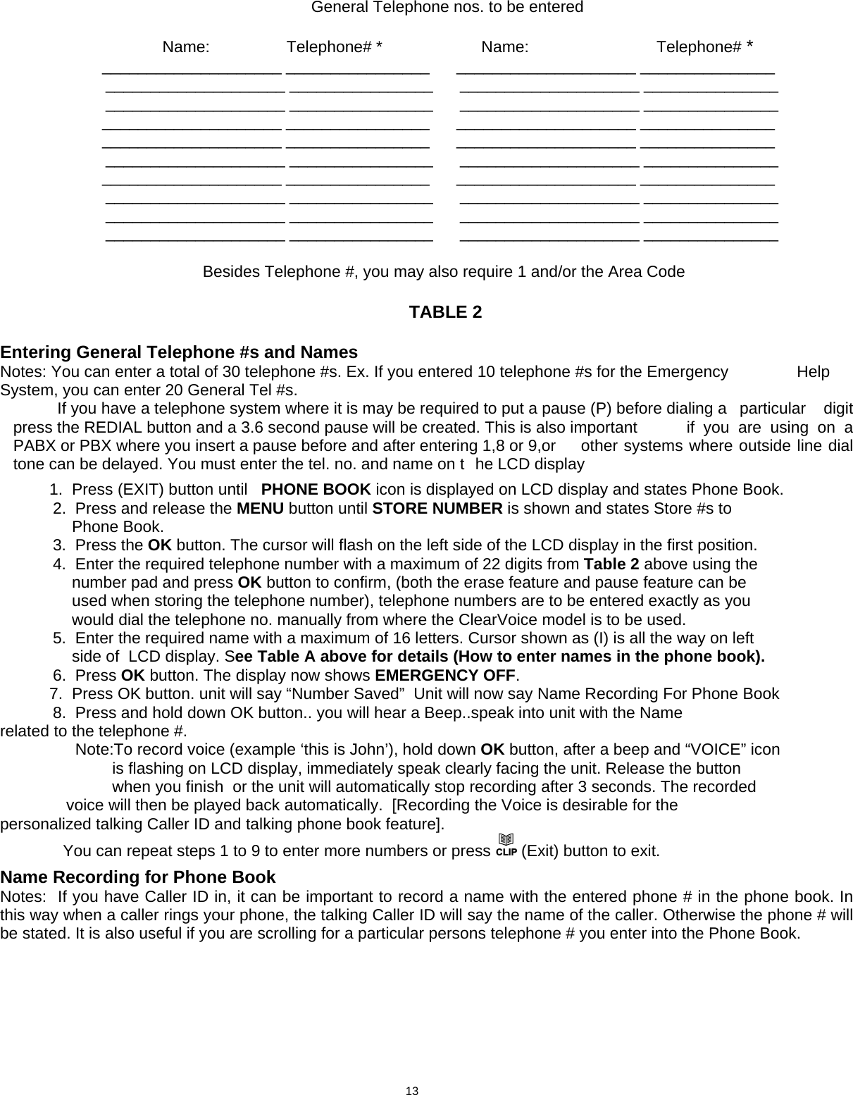                                                                         General Telephone nos. to be entered                     Name:        Telephone# *                      Name:         Telephone# *                ____________________ ________________      ____________________ _______________   ____________________ ________________      ____________________ _______________   ____________________ ________________      ____________________ _______________              ____________________ ________________      ____________________ _______________            ____________________ ________________      ____________________ _______________   ____________________ ________________      ____________________ _______________              ____________________ ________________      ____________________ _______________    ____________________ ________________      ____________________ _______________   ____________________ ________________      ____________________ _______________   ____________________ ________________      ____________________ _______________                                        Besides Telephone #, you may also require 1 and/or the Area Code                                                          TABLE 2   Entering General Telephone #s and Names Notes: You can enter a total of 30 telephone #s. Ex. If you entered 10 telephone #s for the Emergency         Help System, you can enter 20 General Tel #s.    If you have a telephone system where it is may be required to put a pause (P) before dialing a   particular  digit press the REDIAL button and a 3.6 second pause will be created. This is also important   if  you  are  using  on  a PABX or PBX where you insert a pause before and after entering 1,8 or 9,or   other systems where outside line dial tone can be delayed. You must enter the tel. no. and name on t  he LCD display             1.  Press (EXIT) button until   PHONE BOOK icon is displayed on LCD display and states Phone Book.    2.  Press and release the MENU button until STORE NUMBER is shown and states Store #s to                          Phone Book.   3.  Press the OK button. The cursor will flash on the left side of the LCD display in the first position.   4.  Enter the required telephone number with a maximum of 22 digits from Table 2 above using the                  number pad and press OK button to confirm, (both the erase feature and pause feature can be                   used when storing the telephone number), telephone numbers are to be entered exactly as you                  would dial the telephone no. manually from where the ClearVoice model is to be used.   5.  Enter the required name with a maximum of 16 letters. Cursor shown as (I) is all the way on left                   side of  LCD display. See Table A above for details (How to enter names in the phone book).        6.  Press OK button. The display now shows EMERGENCY OFF.             7.  Press OK button. unit will say “Number Saved”  Unit will now say Name Recording For Phone Book    8.  Press and hold down OK button.. you will hear a Beep..speak into unit with the Name                related to the telephone #.           Note:To record voice (example ‘this is John’), hold down OK button, after a beep and “VOICE” icon                            is flashing on LCD display, immediately speak clearly facing the unit. Release the button                            when you finish  or the unit will automatically stop recording after 3 seconds. The recorded         voice will then be played back automatically.  [Recording the Voice is desirable for the         personalized talking Caller ID and talking phone book feature].               You can repeat steps 1 to 9 to enter more numbers or press CLIP (Exit) button to exit.  Name Recording for Phone Book  Notes:  If you have Caller ID in, it can be important to record a name with the entered phone # in the phone book. In this way when a caller rings your phone, the talking Caller ID will say the name of the caller. Otherwise the phone # will be stated. It is also useful if you are scrolling for a particular persons telephone # you enter into the Phone Book.                                 13      