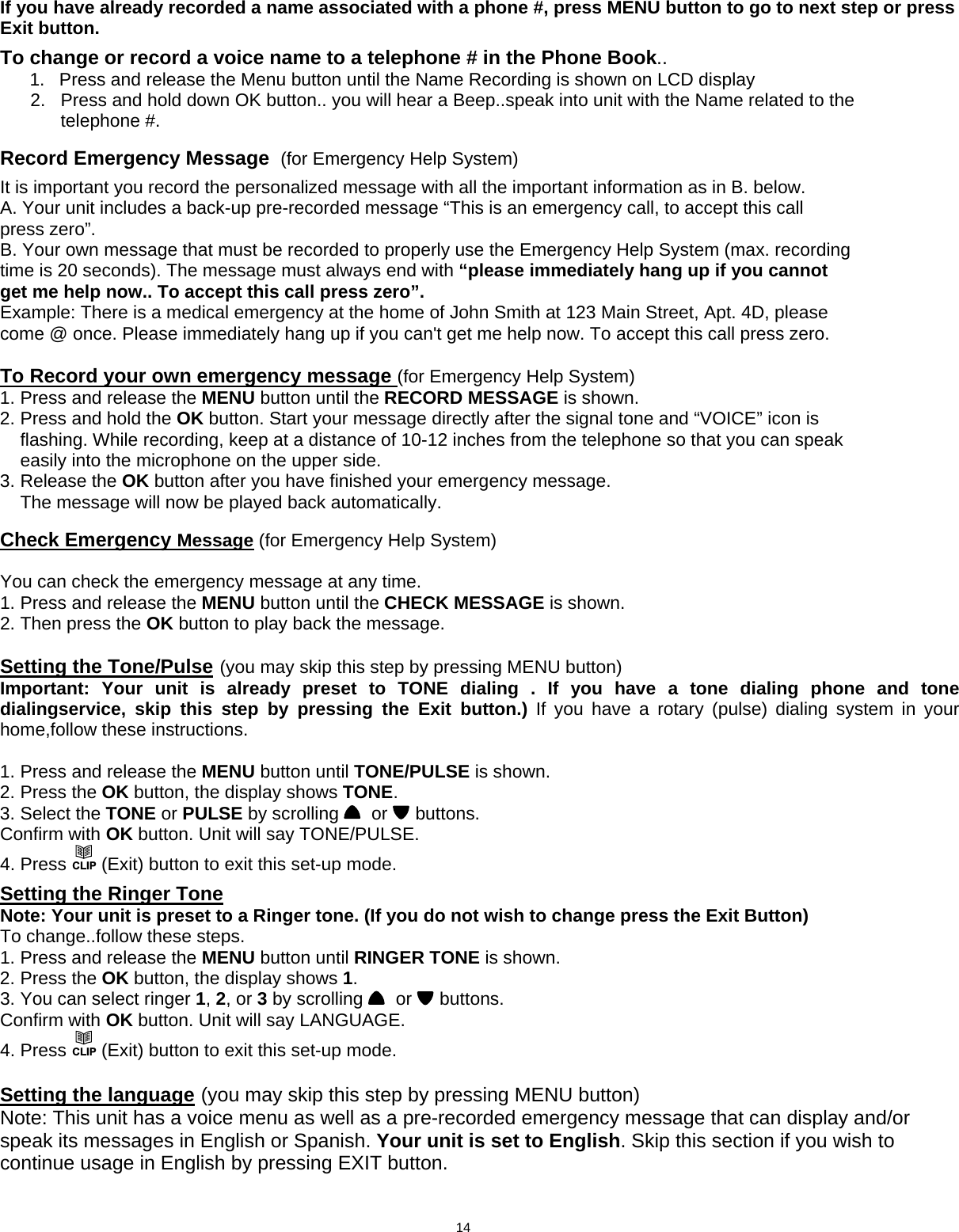  If you have already recorded a name associated with a phone #, press MENU button to go to next step or press Exit button.  To change or record a voice name to a telephone # in the Phone Book.. 1.  Press and release the Menu button until the Name Recording is shown on LCD display       2.   Press and hold down OK button.. you will hear a Beep..speak into unit with the Name related to the               telephone #.          R  ecord Emergency Message  (for Emergency Help System) It is important you record the personalized message with all the important information as in B. below. A. Your unit includes a back-up pre-recorded message “This is an emergency call, to accept this call press zero”. B. Your own message that must be recorded to properly use the Emergency Help System (max. recording time is 20 seconds). The message must always end with “please immediately hang up if you cannot get me help now.. To accept this call press zero”. Example: There is a medical emergency at the home of John Smith at 123 Main Street, Apt. 4D, please come @ once. Please immediately hang up if you can&apos;t get me help now. To accept this call press zero.  To Record your own emergency message (for Emergency Help System) 1. Press and release the MENU button until the RECORD MESSAGE is shown. 2. Press and hold the OK button. Start your message directly after the signal tone and “VOICE” icon is     flashing. While recording, keep at a distance of 10-12 inches from the telephone so that you can speak     easily into the microphone on the upper side. 3. Release the OK button after you have finished your emergency message.     The message will now be played back automatically.          Check Emergency Message (for Emergency Help System)   You can check the emergency message at any time. 1. Press and release the MENU button until the CHECK MESSAGE is shown. 2. Then press the OK button to play back the message.  Setting the Tone/Pulse (you may skip this step by pressing MENU button) Important: Your unit is already preset to TONE dialing . If you have a tone dialing phone and tone dialingservice, skip this step by pressing the Exit button.) If you have a rotary (pulse) dialing system in your home,follow these instructions.   1. Press and release the MENU button until TONE/PULSE is shown. 2. Press the OK button, the display shows TONE. 3. Select the TONE or PULSE by scrolling    or   buttons. Confirm with OK button. Unit will say TONE/PULSE. 4. Press CLIP (Exit) button to exit this set-up mode.  Setting the Ringer Tone Note: Your unit is preset to a Ringer tone. (If you do not wish to change press the Exit Button) To change..follow these steps. 1. Press and release the MENU button until RINGER TONE is shown. 2. Press the OK button, the display shows 1. 3. You can select ringer 1, 2, or 3 by scrolling    or   buttons. Confirm with OK button. Unit will say LANGUAGE. 4. Press CLIP (Exit) button to exit this set-up mode.  Setting the language (you may skip this step by pressing MENU button) Note: This unit has a voice menu as well as a pre-recorded emergency message that can display and/or speak its messages in English or Spanish. Your unit is set to English. Skip this section if you wish to continue usage in English by pressing EXIT button.                             14      