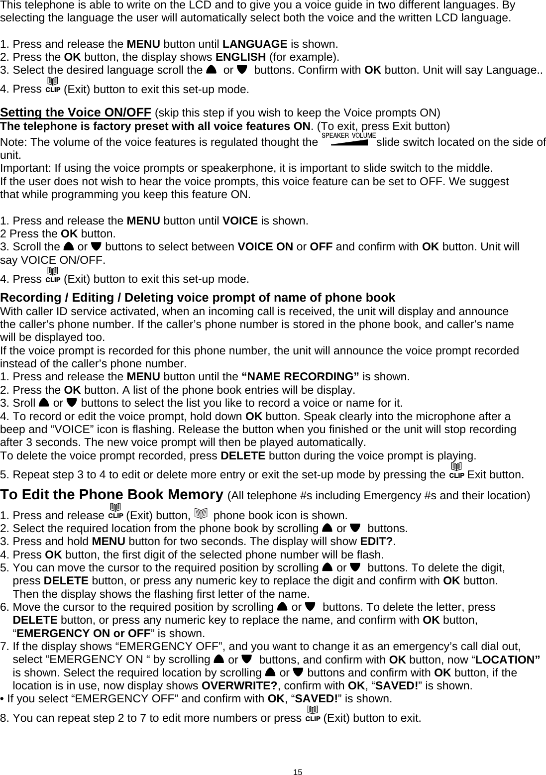  This telephone is able to write on the LCD and to give you a voice guide in two different languages. By selecting the language the user will automatically select both the voice and the written LCD language.  1. Press and release the MENU button until LANGUAGE is shown. 2. Press the OK button, the display shows ENGLISH (for example). 3. Select the desired language scroll the    or    buttons. Confirm with OK button. Unit will say Language.. 4. Press CLIP (Exit) button to exit this set-up mode.                            Setting the Voice ON/OFF (skip this step if you wish to keep the Voice prompts ON) The telephone is factory preset with all voice features ON. (To exit, press Exit button) Note: The volume of the voice features is regulated thought the  slide switch located on the side of unit. Important: If using the voice prompts or speakerphone, it is important to slide switch to the middle. If the user does not wish to hear the voice prompts, this voice feature can be set to OFF. We suggest that while programming you keep this feature ON.  1. Press and release the MENU button until VOICE is shown. 2 Press the OK button. 3. Scroll the   or   buttons to select between VOICE ON or OFF and confirm with OK button. Unit will say VOICE ON/OFF. 4. Press CLIP (Exit) button to exit this set-up mode.   Recording / Editing / Deleting voice prompt of name of phone book With caller ID service activated, when an incoming call is received, the unit will display and announce the caller’s phone number. If the caller’s phone number is stored in the phone book, and caller’s name will be displayed too. If the voice prompt is recorded for this phone number, the unit will announce the voice prompt recorded instead of the caller’s phone number. 1. Press and release the MENU button until the “NAME RECORDING” is shown. 2. Press the OK button. A list of the phone book entries will be display. 3. Sroll   or   buttons to select the list you like to record a voice or name for it. 4. To record or edit the voice prompt, hold down OK button. Speak clearly into the microphone after a beep and “VOICE” icon is flashing. Release the button when you finished or the unit will stop recording after 3 seconds. The new voice prompt will then be played automatically. To delete the voice prompt recorded, press DELETE button during the voice prompt is playing. 5. Repeat step 3 to 4 to edit or delete more entry or exit the set-up mode by pressing the CLIP Exit button.  To Edit the Phone Book Memory (All telephone #s including Emergency #s and their location) 1. Press and release CLIP (Exit) button,    phone book icon is shown. 2. Select the required location from the phone book by scrolling   or    buttons. 3. Press and hold MENU button for two seconds. The display will show EDIT?. 4. Press OK button, the first digit of the selected phone number will be flash. 5. You can move the cursor to the required position by scrolling   or    buttons. To delete the digit,     press DELETE button, or press any numeric key to replace the digit and confirm with OK button.     Then the display shows the flashing first letter of the name. 6. Move the cursor to the required position by scrolling   or    buttons. To delete the letter, press     DELETE button, or press any numeric key to replace the name, and confirm with OK button,     “EMERGENCY ON or OFF” is shown.                       7. If the display shows “EMERGENCY OFF”, and you want to change it as an emergency’s call dial out,     select “EMERGENCY ON “ by scrolling   or    buttons, and confirm with OK button, now “LOCATION”     is shown. Select the required location by scrolling   or   buttons and confirm with OK button, if the     location is in use, now display shows OVERWRITE?, confirm with OK, “SAVED!” is shown. • If you select “EMERGENCY OFF” and confirm with OK, “SAVED!” is shown. 8. You can repeat step 2 to 7 to edit more numbers or press CLIP (Exit) button to exit.                                               15      