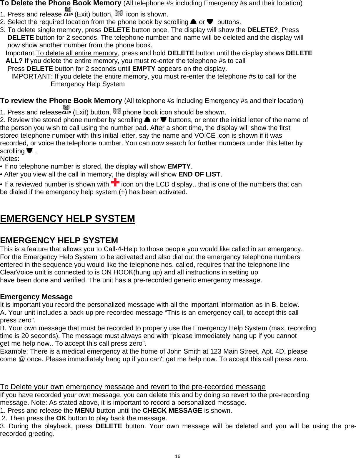  To Delete the Phone Book Memory (All telephone #s including Emergency #s and their location) 1. Press and release CLIP (Exit) button,    icon is shown. 2. Select the required location from the phone book by scrolling   or    buttons. 3. To delete single memory, press DELETE button once. The display will show the DELETE?. Press     DELETE button for 2 seconds. The telephone number and name will be deleted and the display will     now show another number from the phone book.    Important:To delete all entire memory, press and hold DELETE button until the display shows DELETE      ALL? If you delete the entire memory, you must re-enter the telephone #s to call      Press DELETE button for 2 seconds until EMPTY appears on the display.       IMPORTANT: If you delete the entire memory, you must re-enter the telephone #s to call for the                                  Emergency Help System   To review the Phone Book Memory (All telephone #s including Emergency #s and their location) 1. Press and releaseCLIP (Exit) button,   phone book icon should be shown. 2. Review the stored phone number by scrolling   or   buttons, or enter the initial letter of the name of the person you wish to call using the number pad. After a short time, the display will show the first stored telephone number with this initial letter, say the name and VOICE icon is shown if it was recorded, or voice the telephone number. You can now search for further numbers under this letter by scrolling  . Notes: • If no telephone number is stored, the display will show EMPTY. • After you view all the call in memory, the display will show END OF LIST. • If a reviewed number is shown with   icon on the LCD display.. that is one of the numbers that can be dialed if the emergency help system (+) has been activated.                               EMERGENCY HELP SYSTEM   EMERGENCY HELP SYSTEM This is a feature that allows you to Call-4-Help to those people you would like called in an emergency. For the Emergency Help System to be activated and also dial out the emergency telephone numbers entered in the sequence you would like the telephone nos. called, requires that the telephone line ClearVoice unit is connected to is ON HOOK(hung up) and all instructions in setting up have been done and verified. The unit has a pre-recorded generic emergency message.    Emergency Message It is important you record the personalized message with all the important information as in B. below. A. Your unit includes a back-up pre-recorded message “This is an emergency call, to accept this call press zero”. B. Your own message that must be recorded to properly use the Emergency Help System (max. recording time is 20 seconds). The message must always end with “please immediately hang up if you cannot get me help now.. To accept this call press zero”. Example: There is a medical emergency at the home of John Smith at 123 Main Street, Apt. 4D, please come @ once. Please immediately hang up if you can&apos;t get me help now. To accept this call press zero.    To Delete your own emergency message and revert to the pre-recorded message If you have recorded your own message, you can delete this and by doing so revert to the pre-recording message. Note: As stated above, it is important to record a personalized message. 1. Press and release the MENU button until the CHECK MESSAGE is shown.  2. Then press the OK button to play back the message. 3. During the playback, press DELETE  button. Your own message will be deleted and you will be using the pre-recorded greeting.                               16  