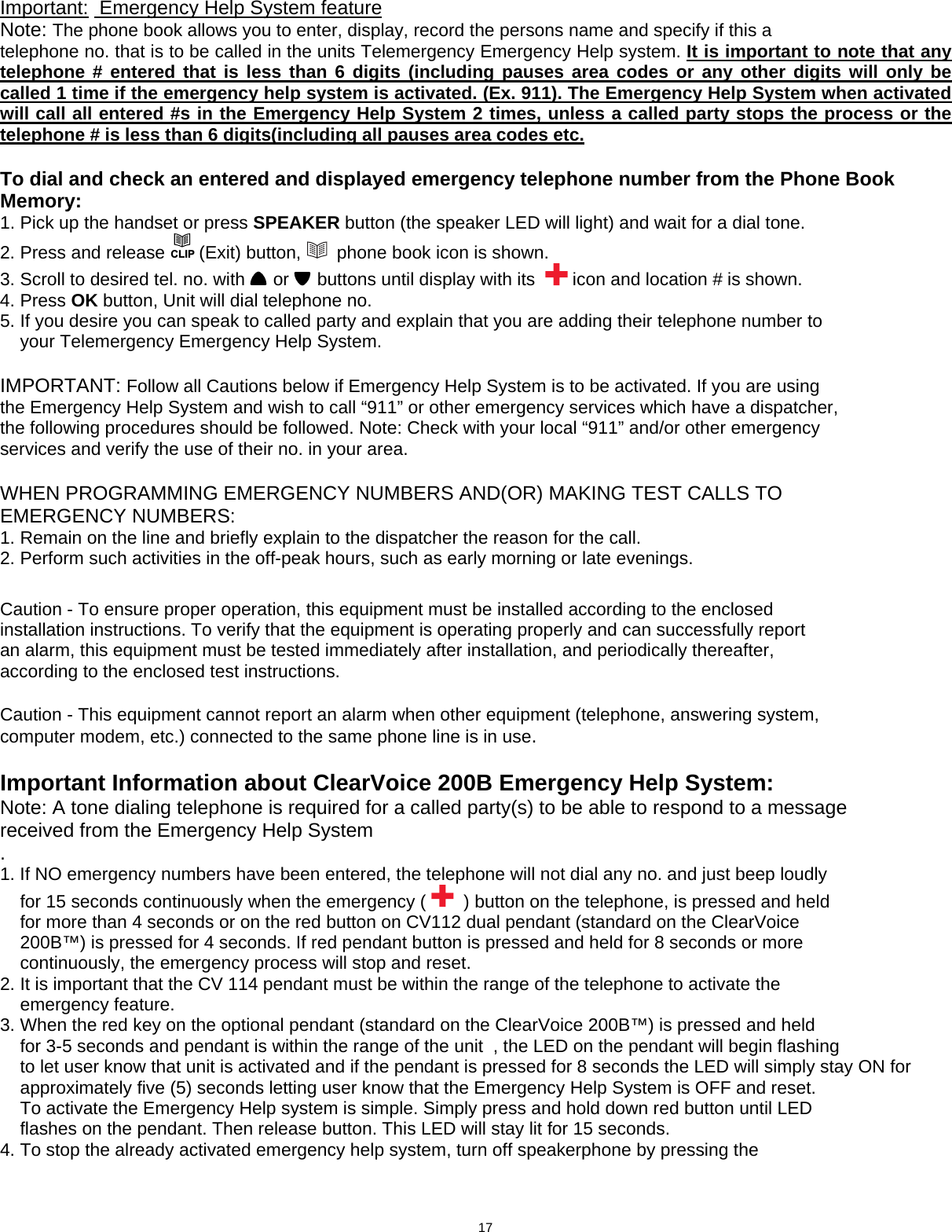  Important:  Emergency Help System feature    Note: The phone book allows you to enter, display, record the persons name and specify if this a telephone no. that is to be called in the units Telemergency Emergency Help system. It is important to note that any telephone # entered that is less than 6 digits (including pauses area codes or any other digits will only be called 1 time if the emergency help system is activated. (Ex. 911). The Emergency Help System when activated will call all entered #s in the Emergency Help System 2 times, unless a called party stops the process or the telephone # is less than 6 digits(including all pauses area codes etc.   To dial and check an entered and displayed emergency telephone number from the Phone Book Memory: 1. Pick up the handset or press SPEAKER button (the speaker LED will light) and wait for a dial tone. 2. Press and release CLIP (Exit) button,    phone book icon is shown.                                  3. Scroll to desired tel. no. with   or   buttons until display with its    icon and location # is shown.       4. Press OK button, Unit will dial telephone no. 5. If you desire you can speak to called party and explain that you are adding their telephone number to     your Telemergency Emergency Help System.  IMPORTANT: Follow all Cautions below if Emergency Help System is to be activated. If you are using the Emergency Help System and wish to call “911” or other emergency services which have a dispatcher, the following procedures should be followed. Note: Check with your local “911” and/or other emergency services and verify the use of their no. in your area.  WHEN PROGRAMMING EMERGENCY NUMBERS AND(OR) MAKING TEST CALLS TO EMERGENCY NUMBERS: 1. Remain on the line and briefly explain to the dispatcher the reason for the call. 2. Perform such activities in the off-peak hours, such as early morning or late evenings.   Caution - To ensure proper operation, this equipment must be installed according to the enclosed installation instructions. To verify that the equipment is operating properly and can successfully report an alarm, this equipment must be tested immediately after installation, and periodically thereafter, according to the enclosed test instructions.  Caution - This equipment cannot report an alarm when other equipment (telephone, answering system, computer modem, etc.) connected to the same phone line is in use.  Important Information about ClearVoice 200B Emergency Help System: Note: A tone dialing telephone is required for a called party(s) to be able to respond to a message received from the Emergency Help System . 1. If NO emergency numbers have been entered, the telephone will not dial any no. and just beep loudly     for 15 seconds continuously when the emergency (    ) button on the telephone, is pressed and held     for more than 4 seconds or on the red button on CV112 dual pendant (standard on the ClearVoice     200B™) is pressed for 4 seconds. If red pendant button is pressed and held for 8 seconds or more     continuously, the emergency process will stop and reset. 2. It is important that the CV 114 pendant must be within the range of the telephone to activate the     emergency feature. 3. When the red key on the optional pendant (standard on the ClearVoice 200B™) is pressed and held     for 3-5 seconds and pendant is within the range of the unit  , the LED on the pendant will begin flashing      to let user know that unit is activated and if the pendant is pressed for 8 seconds the LED will simply stay ON for           approximately five (5) seconds letting user know that the Emergency Help System is OFF and reset.     To activate the Emergency Help system is simple. Simply press and hold down red button until LED     flashes on the pendant. Then release button. This LED will stay lit for 15 seconds. 4. To stop the already activated emergency help system, turn off speakerphone by pressing the                  17 