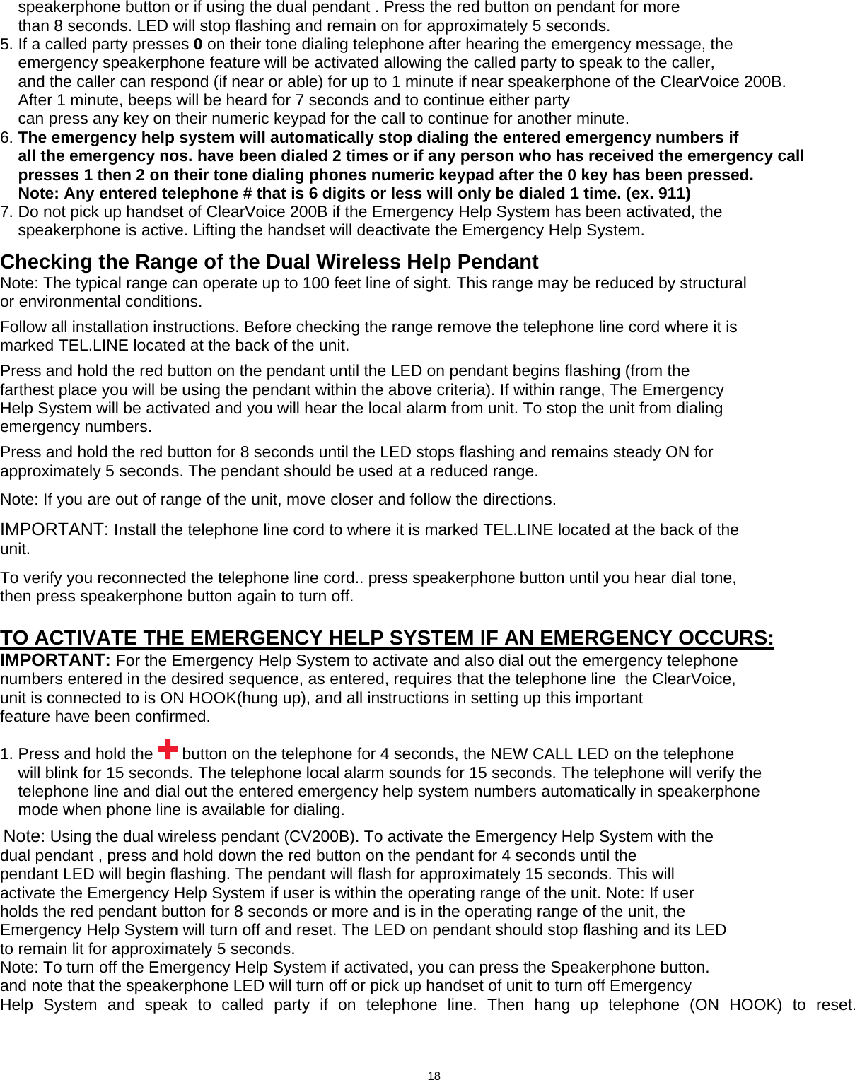       speakerphone button or if using the dual pendant . Press the red button on pendant for more     than 8 seconds. LED will stop flashing and remain on for approximately 5 seconds. 5. If a called party presses 0 on their tone dialing telephone after hearing the emergency message, the     emergency speakerphone feature will be activated allowing the called party to speak to the caller,     and the caller can respond (if near or able) for up to 1 minute if near speakerphone of the ClearVoice 200B.     After 1 minute, beeps will be heard for 7 seconds and to continue either party     can press any key on their numeric keypad for the call to continue for another minute. 6. The emergency help system will automatically stop dialing the entered emergency numbers if     all the emergency nos. have been dialed 2 times or if any person who has received the emergency call          presses 1 then 2 on their tone dialing phones numeric keypad after the 0 key has been pressed.     Note: Any entered telephone # that is 6 digits or less will only be dialed 1 time. (ex. 911) 7. Do not pick up handset of ClearVoice 200B if the Emergency Help System has been activated, the       speakerphone is active. Lifting the handset will deactivate the Emergency Help System. Checking the Range of the Dual Wireless Help Pendant   Note: The typical range can operate up to 100 feet line of sight. This range may be reduced by structural or environmental conditions.  Follow all installation instructions. Before checking the range remove the telephone line cord where it is marked TEL.LINE located at the back of the unit.  Press and hold the red button on the pendant until the LED on pendant begins flashing (from the farthest place you will be using the pendant within the above criteria). If within range, The Emergency Help System will be activated and you will hear the local alarm from unit. To stop the unit from dialing emergency numbers.  Press and hold the red button for 8 seconds until the LED stops flashing and remains steady ON for approximately 5 seconds. The pendant should be used at a reduced range.  Note: If you are out of range of the unit, move closer and follow the directions.  IMPORTANT: Install the telephone line cord to where it is marked TEL.LINE located at the back of the unit.  To verify you reconnected the telephone line cord.. press speakerphone button until you hear dial tone, then press speakerphone button again to turn off.  TO ACTIVATE THE EMERGENCY HELP SYSTEM IF AN EMERGENCY OCCURS: IMPORTANT: For the Emergency Help System to activate and also dial out the emergency telephone numbers entered in the desired sequence, as entered, requires that the telephone line  the ClearVoice, unit is connected to is ON HOOK(hung up), and all instructions in setting up this important feature have been confirmed.  1. Press and hold the   button on the telephone for 4 seconds, the NEW CALL LED on the telephone     will blink for 15 seconds. The telephone local alarm sounds for 15 seconds. The telephone will verify the          telephone line and dial out the entered emergency help system numbers automatically in speakerphone      mode when phone line is available for dialing.          Note: Using the dual wireless pendant (CV200B). To activate the Emergency Help System with the dual pendant , press and hold down the red button on the pendant for 4 seconds until the pendant LED will begin flashing. The pendant will flash for approximately 15 seconds. This will activate the Emergency Help System if user is within the operating range of the unit. Note: If user holds the red pendant button for 8 seconds or more and is in the operating range of the unit, the Emergency Help System will turn off and reset. The LED on pendant should stop flashing and its LED to remain lit for approximately 5 seconds.   Note: To turn off the Emergency Help System if activated, you can press the Speakerphone button. and note that the speakerphone LED will turn off or pick up handset of unit to turn off Emergency Help System and speak to called party if on telephone line. Then hang up telephone (ON HOOK) to reset.                  18      