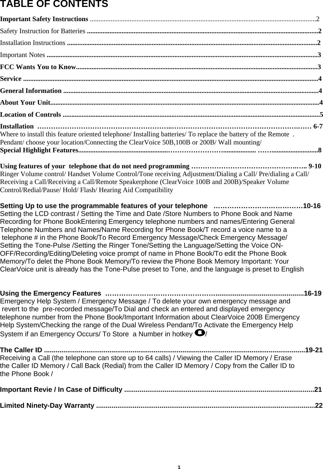  TABLE OF CONTENTS  Important Safety Instructions ...................................................................................................................................2 Safety Instruction for Batteries ......................................................................................................................................2 Installation Instructions .................................................................................................................................................2 Important Notes .............................................................................................................................................................3 FCC Wants You to Know............................................................................................................................................3 Service ...........................................................................................................................................................................4 General Information ....................................................................................................................................................4 About Your Unit............................................................................................................................................................4 Location of Controls .....................................................................................................................................................5 Installation  …………………………………………………..……………………………………………….…… 6-7 Where to install this feature oriented telephone/ Installing batteries/ To replace the battery of the Remote  . Pendant/ choose your location/Connecting the ClearVoice 50B,100B or 200B/ Wall mounting/ Special Highlight Features....................................................……………………................... ……...........................8  Using features of your  telephone that do not need programming ……………………………………….….. 9-10 Ringer Volume control/ Handset Volume Control/Tone receiving Adjustment/Dialing a Call/ Pre/dialing a Call/ Receiving a Call/Receiving a Call/Remote Speakerphone (ClearVoice 100B and 200B)/Speaker Volume  Control/Redial/Pause/ Hold/ Flash/ Hearing Aid Compatibility    Setting Up to use the programmable features of your telephone   …………………………………10-16 Setting the LCD contrast / Setting the Time and Date /Store Numbers to Phone Book and Name  Recording for Phone BookEntering Emergency telephone numbers and names/Entering General  Telephone Numbers and Names/Name Recording for Phone Book/T record a voice name to a  telephone # in the Phone Book/To Record Emergency Message/Check Emergency Message/ Setting the Tone-Pulse /Setting the Ringer Tone/Setting the Language/Setting the Voice ON-OFF/Recording/Editing/Deleting voice prompt of name in Phone Book/To edit the Phone Book  Memory/To delet the Phone Book Memory/To review the Phone Book Memory Important: Your  ClearVoice unit is already has the Tone-Pulse preset to Tone, and the language is preset to English    Using the Emergency Features  …………………………………………..............................................16-19 Emergency Help System / Emergency Message / To delete your own emergency message and  revert to the  pre-recorded message/To Dial and check an entered and displayed emergency  telephone number from the Phone Book/Important Information about ClearVoice 200B Emergency  Help System/Checking the range of the Dual Wireless Pendant/To Activate the Emergency Help  System if an Emergency Occurs/ To Store  a Number in hotkey  /      The Caller ID ........................................................................................................................................19-21 Receiving a Call (the telephone can store up to 64 calls) / Viewing the Caller ID Memory / Erase  the Caller ID Memory / Call Back (Redial) from the Caller ID Memory / Copy from the Caller ID to  the Phone Book /                                Important Revie / In Case of Difficulty ...................................................................................................21  Limited Ninety-Day Warranty ..................................................................................................................22                                    1       