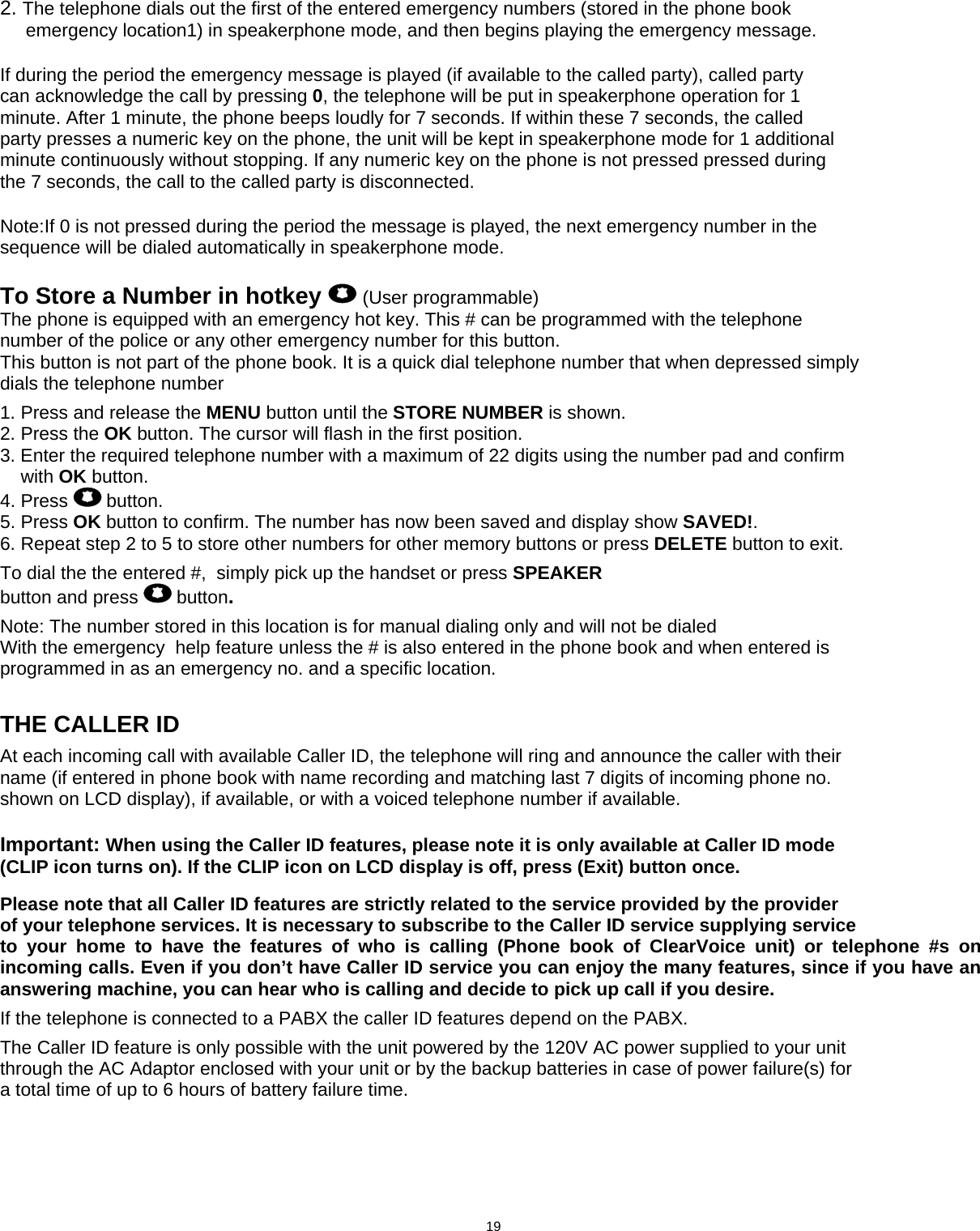   2. The telephone dials out the first of the entered emergency numbers (stored in the phone book      emergency location1) in speakerphone mode, and then begins playing the emergency message.  If during the period the emergency message is played (if available to the called party), called party can acknowledge the call by pressing 0, the telephone will be put in speakerphone operation for 1 minute. After 1 minute, the phone beeps loudly for 7 seconds. If within these 7 seconds, the called party presses a numeric key on the phone, the unit will be kept in speakerphone mode for 1 additional minute continuously without stopping. If any numeric key on the phone is not pressed pressed during the 7 seconds, the call to the called party is disconnected.  Note:If 0 is not pressed during the period the message is played, the next emergency number in the sequence will be dialed automatically in speakerphone mode.  To Store a Number in hotkey   (User programmable) The phone is equipped with an emergency hot key. This # can be programmed with the telephone number of the police or any other emergency number for this button. This button is not part of the phone book. It is a quick dial telephone number that when depressed simply dials the telephone number    1. Press and release the MENU button until the STORE NUMBER is shown. 2. Press the OK button. The cursor will flash in the first position. 3. Enter the required telephone number with a maximum of 22 digits using the number pad and confirm     with OK button. 4. Press   button. 5. Press OK button to confirm. The number has now been saved and display show SAVED!. 6. Repeat step 2 to 5 to store other numbers for other memory buttons or press DELETE button to exit.  To dial the the entered #,  simply pick up the handset or press SPEAKER button and press   button.  Note: The number stored in this location is for manual dialing only and will not be dialed With the emergency  help feature unless the # is also entered in the phone book and when entered is  programmed in as an emergency no. and a specific location.           THE CALLER ID  At each incoming call with available Caller ID, the telephone will ring and announce the caller with their name (if entered in phone book with name recording and matching last 7 digits of incoming phone no. shown on LCD display), if available, or with a voiced telephone number if available.  Important: When using the Caller ID features, please note it is only available at Caller ID mode (CLIP icon turns on). If the CLIP icon on LCD display is off, press (Exit) button once.  Please note that all Caller ID features are strictly related to the service provided by the provider of your telephone services. It is necessary to subscribe to the Caller ID service supplying service to your home to have the features of who is calling (Phone book of ClearVoice unit) or telephone #s on incoming calls. Even if you don’t have Caller ID service you can enjoy the many features, since if you have an answering machine, you can hear who is calling and decide to pick up call if you desire.  If the telephone is connected to a PABX the caller ID features depend on the PABX.  The Caller ID feature is only possible with the unit powered by the 120V AC power supplied to your unit through the AC Adaptor enclosed with your unit or by the backup batteries in case of power failure(s) for a total time of up to 6 hours of battery failure time.                                          19      