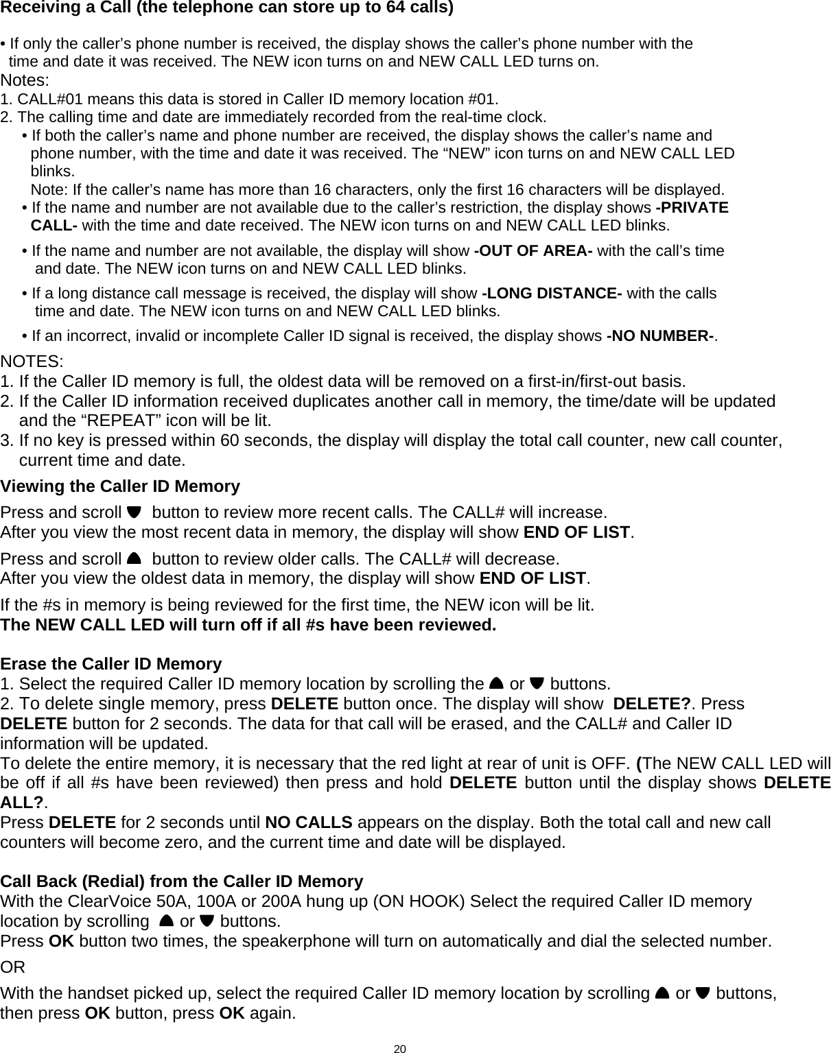  Receiving a Call (the telephone can store up to 64 calls)  • If only the caller’s phone number is received, the display shows the caller’s phone number with the   time and date it was received. The NEW icon turns on and NEW CALL LED turns on. Notes: 1. CALL#01 means this data is stored in Caller ID memory location #01. 2. The calling time and date are immediately recorded from the real-time clock.      • If both the caller’s name and phone number are received, the display shows the caller’s name and        phone number, with the time and date it was received. The “NEW” icon turns on and NEW CALL LED        blinks.        Note: If the caller’s name has more than 16 characters, only the first 16 characters will be displayed.      • If the name and number are not available due to the caller’s restriction, the display shows -PRIVATE        CALL- with the time and date received. The NEW icon turns on and NEW CALL LED blinks.       • If the name and number are not available, the display will show -OUT OF AREA- with the call’s time         and date. The NEW icon turns on and NEW CALL LED blinks.       • If a long distance call message is received, the display will show -LONG DISTANCE- with the calls         time and date. The NEW icon turns on and NEW CALL LED blinks.       • If an incorrect, invalid or incomplete Caller ID signal is received, the display shows -NO NUMBER-.  NOTES: 1. If the Caller ID memory is full, the oldest data will be removed on a first-in/first-out basis. 2. If the Caller ID information received duplicates another call in memory, the time/date will be updated     and the “REPEAT” icon will be lit. 3. If no key is pressed within 60 seconds, the display will display the total call counter, new call counter,     current time and date.  Viewing the Caller ID Memory  Press and scroll    button to review more recent calls. The CALL# will increase. After you view the most recent data in memory, the display will show END OF LIST.  Press and scroll    button to review older calls. The CALL# will decrease. After you view the oldest data in memory, the display will show END OF LIST.  If the #s in memory is being reviewed for the first time, the NEW icon will be lit. The NEW CALL LED will turn off if all #s have been reviewed.   Erase the Caller ID Memory 1. Select the required Caller ID memory location by scrolling the   or   buttons. 2. To delete single memory, press DELETE button once. The display will show  DELETE?. Press DELETE button for 2 seconds. The data for that call will be erased, and the CALL# and Caller ID information will be updated. To delete the entire memory, it is necessary that the red light at rear of unit is OFF. (The NEW CALL LED will  be off if all #s have been reviewed) then press and hold DELETE  button until the display shows DELETE ALL?. Press DELETE for 2 seconds until NO CALLS appears on the display. Both the total call and new call counters will become zero, and the current time and date will be displayed.                    Call Back (Redial) from the Caller ID Memory With the ClearVoice 50A, 100A or 200A hung up (ON HOOK) Select the required Caller ID memory location by scrolling    or   buttons. Press OK button two times, the speakerphone will turn on automatically and dial the selected number.  OR               With the handset picked up, select the required Caller ID memory location by scrolling   or   buttons, then press OK button, press OK again.                                   20      