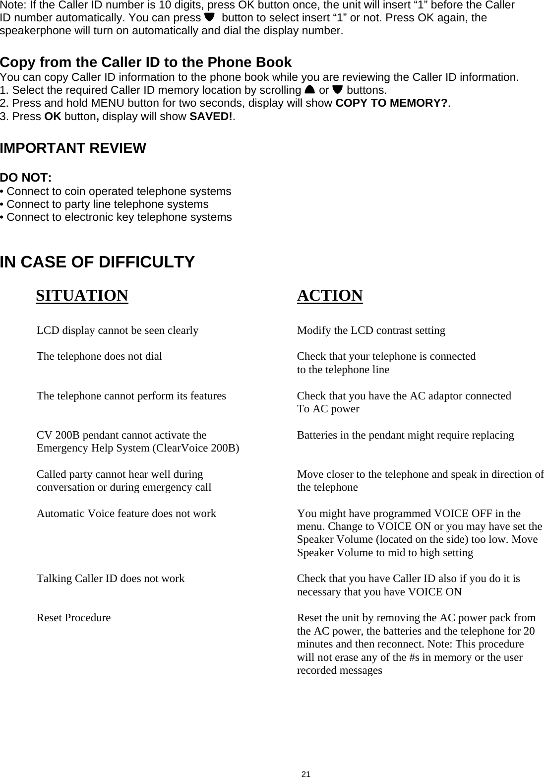  Note: If the Caller ID number is 10 digits, press OK button once, the unit will insert “1” before the Caller ID number automatically. You can press    button to select insert “1” or not. Press OK again, the speakerphone will turn on automatically and dial the display number.  Copy from the Caller ID to the Phone Book You can copy Caller ID information to the phone book while you are reviewing the Caller ID information. 1. Select the required Caller ID memory location by scrolling   or   buttons. 2. Press and hold MENU button for two seconds, display will show COPY TO MEMORY?. 3. Press OK button, display will show SAVED!.  IMPORTANT REVIEW  DO NOT: • Connect to coin operated telephone systems • Connect to party line telephone systems • Connect to electronic key telephone systems   IN CASE OF DIFFICULTY           SITUATION     ACTION    LCD display cannot be seen clearly      Modify the LCD contrast setting     The telephone does not dial        Check that your telephone is connected          to the telephone line    The telephone cannot perform its features    Check that you have the AC adaptor connected          To AC power    CV 200B pendant cannot activate the      Batteries in the pendant might require replacing   Emergency Help System (ClearVoice 200B)      Called party cannot hear well during       Move closer to the telephone and speak in direction of    conversation or during emergency call    the telephone    Automatic Voice feature does not work      You might have programmed VOICE OFF in the                    menu. Change to VOICE ON or you may have set the                    Speaker Volume (located on the side) too low. Move            Speaker Volume to mid to high setting    Talking Caller ID does not work       Check that you have Caller ID also if you do it is            necessary that you have VOICE ON    Reset Procedure           Reset the unit by removing the AC power pack from                    the AC power, the batteries and the telephone for 20            minutes and then reconnect. Note: This procedure                   will not erase any of the #s in memory or the user            recorded messages                                            21  