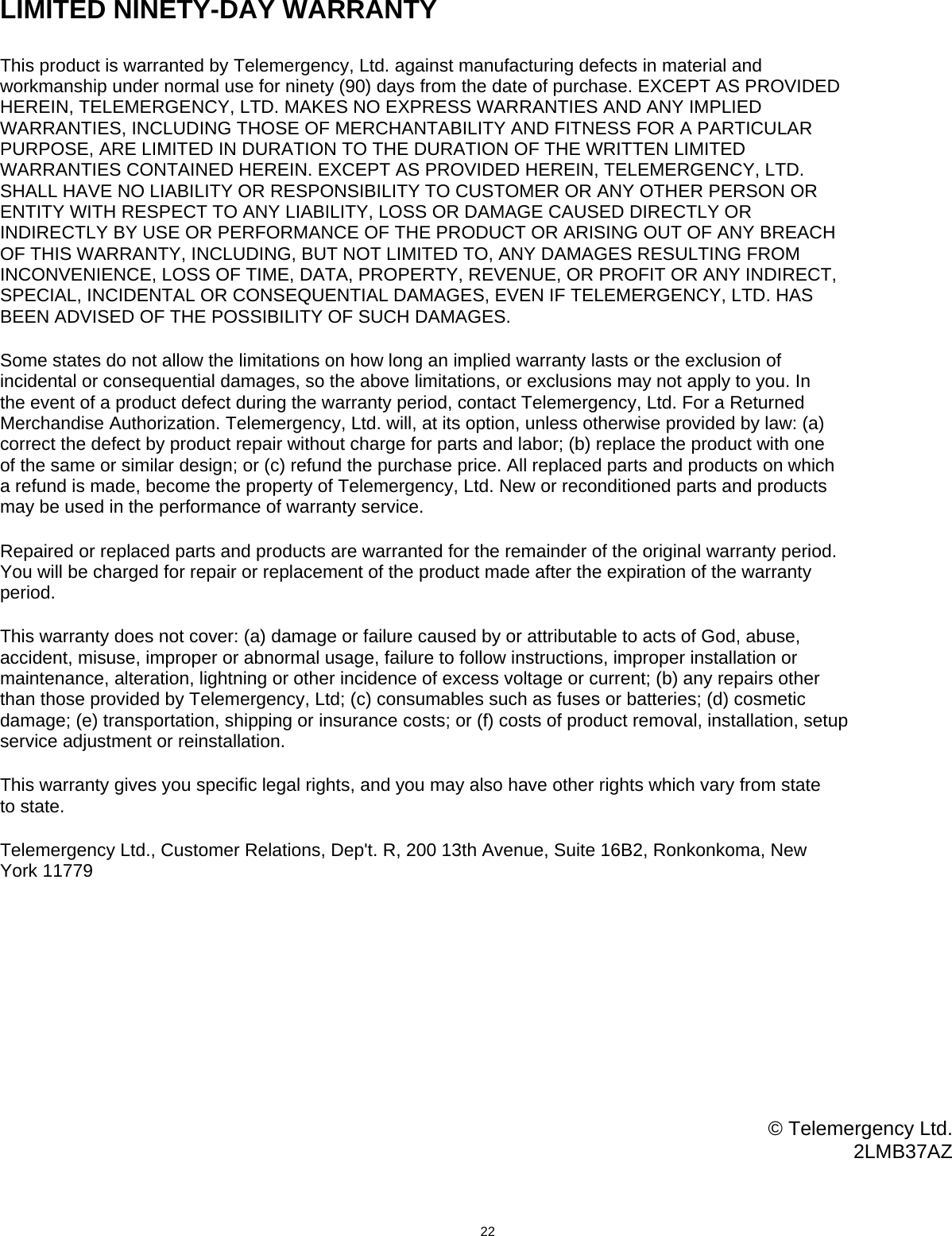                               LIMITED NINETY-DAY WARRANTY  This product is warranted by Telemergency, Ltd. against manufacturing defects in material and workmanship under normal use for ninety (90) days from the date of purchase. EXCEPT AS PROVIDED HEREIN, TELEMERGENCY, LTD. MAKES NO EXPRESS WARRANTIES AND ANY IMPLIED WARRANTIES, INCLUDING THOSE OF MERCHANTABILITY AND FITNESS FOR A PARTICULAR PURPOSE, ARE LIMITED IN DURATION TO THE DURATION OF THE WRITTEN LIMITED WARRANTIES CONTAINED HEREIN. EXCEPT AS PROVIDED HEREIN, TELEMERGENCY, LTD. SHALL HAVE NO LIABILITY OR RESPONSIBILITY TO CUSTOMER OR ANY OTHER PERSON OR ENTITY WITH RESPECT TO ANY LIABILITY, LOSS OR DAMAGE CAUSED DIRECTLY OR INDIRECTLY BY USE OR PERFORMANCE OF THE PRODUCT OR ARISING OUT OF ANY BREACH OF THIS WARRANTY, INCLUDING, BUT NOT LIMITED TO, ANY DAMAGES RESULTING FROM INCONVENIENCE, LOSS OF TIME, DATA, PROPERTY, REVENUE, OR PROFIT OR ANY INDIRECT, SPECIAL, INCIDENTAL OR CONSEQUENTIAL DAMAGES, EVEN IF TELEMERGENCY, LTD. HAS BEEN ADVISED OF THE POSSIBILITY OF SUCH DAMAGES.  Some states do not allow the limitations on how long an implied warranty lasts or the exclusion of incidental or consequential damages, so the above limitations, or exclusions may not apply to you. In the event of a product defect during the warranty period, contact Telemergency, Ltd. For a Returned Merchandise Authorization. Telemergency, Ltd. will, at its option, unless otherwise provided by law: (a) correct the defect by product repair without charge for parts and labor; (b) replace the product with one of the same or similar design; or (c) refund the purchase price. All replaced parts and products on which a refund is made, become the property of Telemergency, Ltd. New or reconditioned parts and products may be used in the performance of warranty service.  Repaired or replaced parts and products are warranted for the remainder of the original warranty period. You will be charged for repair or replacement of the product made after the expiration of the warranty period.  This warranty does not cover: (a) damage or failure caused by or attributable to acts of God, abuse, accident, misuse, improper or abnormal usage, failure to follow instructions, improper installation or maintenance, alteration, lightning or other incidence of excess voltage or current; (b) any repairs other than those provided by Telemergency, Ltd; (c) consumables such as fuses or batteries; (d) cosmetic damage; (e) transportation, shipping or insurance costs; or (f) costs of product removal, installation, setup service adjustment or reinstallation.  This warranty gives you specific legal rights, and you may also have other rights which vary from state to state.  Telemergency Ltd., Customer Relations, Dep&apos;t. R, 200 13th Avenue, Suite 16B2, Ronkonkoma, New York 11779            © Telemergency Ltd. 2LMB37AZ                                          22  