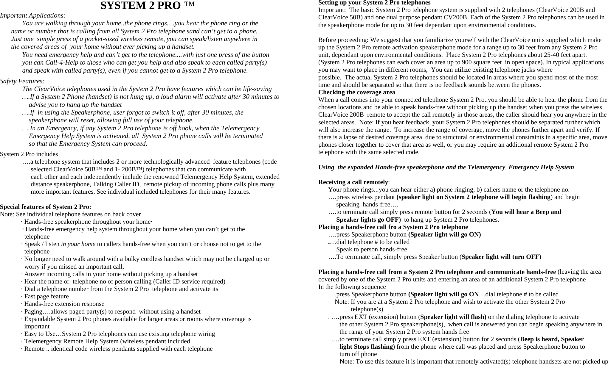                                     SYSTEM 2 PRO ™  Important Applications:      You are walking through your home..the phone rings….you hear the phone ring or the      name or number that is calling from all System 2 Pro telephone sand can’t get to a phone.    Just one  simple press of a pocket-sized wireless remote, you can speak/listen anywhere in    the covered areas of  your home without ever picking up a handset.   You need emergency help and can’t get to the telephone....with just one press of the button        you can Call-4-Help to those who can get you help and also speak to each called party(s)       and speak with called party(s), even if you cannot get to a System 2 Pro telephone.  Safety Features:   The ClearVoice telephones used in the System 2 Pro have features which can be life-saving   ….If a System 2 Phone (handset) is not hung up, a loud alarm will activate after 30 minutes to                       advise you to hang up the handset   ….If  in using the Speakerphone, user forgot to switch it off, after 30 minutes, the                   speakerphone will reset, allowing full use of your telephone.   ….In an Emergency, if any System 2 Pro telephone is off hook, when the Telemergency                       Emergency Help System is activated, all  System 2 Pro phone calls will be terminated                   so that the Emergency System can proceed.       System 2 Pro includes   ….a telephone system that includes 2 or more technologically advanced  feature telephones (code                             selected ClearVoice 50B™ and 1- 200B™) telephones that can communicate with                     each other and each independently include the renowned Telemergency Help System, extended                     distance speakerphone, Talking Caller ID,  remote pickup of incoming phone calls plus many                      more important features. See individual included telephones for their many features.  Special features of System 2 Pro:  Note: See individual telephone features on back cover              · Hands-free speakerphone throughout your home·       · Hands-free emergency help system throughout your home when you can’t get to the                 telephone               · Speak / listen in your home to callers hands-free when you can’t or choose not to get to the                 telephone                · No longer need to walk around with a bulky cordless handset which may not be charged up or                 worry if you missed an important call.                                                                  · Answer incoming calls in your home without picking up a handset                                                                                 Placing a hands-free call from a System 2 Pro telephone and communicate hands-free (leaving the area covered by one of the System 2 Pro units and entering an area of an additional System 2 Pro telephone              · Hear the name or  telephone no of person calling (Caller ID service required)                                                         · Dial a telephone number from the System 2 Pro  telephone and activate its               · Fast page feature              · Hands-free extension response              · Paging….allows paged party(s) to respond  without using a handset              · Expandable System 2 Pro phones available for larger areas or rooms where coverage is                    important                  · Easy to Use…System 2 Pro telephones can use existing telephone wiring              · Telemergency Remote Help System (wireless pendant included              · Remote .. identical code wireless pendants supplied with each telephone    Setting up your System 2 Pro telephones Important:  The basic System 2 Pro telephone system is supplied with 2 telephones (ClearVoice 200B and ClearVoice 50B) and one dual purpose pendant CV200B. Each of the System 2 Pro telephones can be used in the speakerphone mode for up to 30 feet dependant upon environmental conditions.   Before proceeding: We suggest that you familiarize yourself with the ClearVoice units supplied which make up the System 2 Pro remote activation speakerphone mode for a range up to 30 feet from any System 2 Pro unit, dependant upon environmental conditions.  Place System 2 Pro telephones about 25-40 feet apart. (System 2 Pro telephones can each cover an area up to 900 square feet  in open space). In typical applications you may want to place in different rooms,  You can utilize existing telephone jacks where  possible.  The actual System 2 Pro telephones should be located in areas where you spend most of the most time and should be separated so that there is no feedback sounds between the phones.   Checking the coverage area  When a call comes into your connected telephone System 2 Pro..you should be able to hear the phone from the chosen locations and be able to speak hands-free without picking up the handset when you press the wireless ClearVoice 200B  remote to accept the call remotely in those areas, the caller should hear you anywhere in the selected areas.  Note: If you hear feedback, your System 2 Pro telephones should be separated further which will also increase the range.  To increase the range of coverage, move the phones further apart and verify. If there is a lapse of desired coverage area  due to structural or environmental constraints in a specific area, move phones closer together to cover that area as well, or you may require an additional remote System 2 Pro telephone with the same selected code.   Using  the expanded Hands-free speakerphone and the Telemergency  Emergency Help System  Receiving a call remotely:        Your phone rings...you can hear either a) phone ringing, b) callers name or the telephone no.         ….press wireless pendant (speaker light on System 2 telephone will begin flashing) and begin               speaking  hands-free….              ….to terminate call simply press remote button for 2 seconds (You will hear a Beep and                Speaker lights go OFF)  to hang up System 2 Pro telephones. Placing a hands-free call fro a System 2 Pro telephone       ….press Speakerphone button (Speaker light will go ON)       .…dial telephone # to be called            Speak to person hands-free       ….To terminate call, simply press Speaker button (Speaker light will turn OFF)   In the following sequence       .…press Speakerphone button (Speaker light will go ON…dial telephone # to be called           Note: If you are at a System 2 Pro telephone and wish to activate the other System 2 Pro                       telephone(s)       . .…press EXT (extension) button (Speaker light will flash) on the dialing telephone to activate                 the other System 2 Pro speakerphone(s),  when call is answered you can begin speaking anywhere in                 the range of your System 2 Pro system hands free         .…to terminate call simply press EXT (extension) button for 2 seconds (Beep is heard, Speaker                light Stops flashing) from the phone where call was placed and press Speakerphone button to                 turn off phone               Note: To use this feature it is important that remotely activated(s) telephone handsets are not picked up    